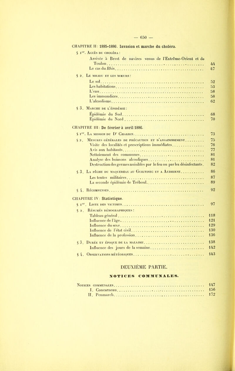 CHAPITRE II: 1885-1886. Invasion et marche du choléra. S Ier. Accès du choléra : Arrivée à Brest de navires venus de l’Extrême-Orient et de Toulon 44 Le cas du Rhin 47 S 2. Le milieu et les mœurs : Le sol 52 Les habitations 53 L’eau 58 Les immondices 58 L’alcoolisme 62 S 3. Marche de l’épidémie : Epidémie du Sud 68 Épidémie du Nord 70 CHAPITRE III : De février à avril 1886. S Ier. La mission du Dr Charrin 73 S 2. Mesures générales de précaution et d’assainissement 75 Visite des localités et prescriptions immédiates 76 Avis aux habitants 77 Nettoiement des communes 81 Analyse des boissons alcooliques 81 Destruction des germes nuisibles par le feu ou par les désinfectants. 82 S 3. La pêche du maquereau au Guilvinec et a Audierne 86 Les tentes militaires 87 La seconde épidémie de Tréboul 89 S 4. Récompenses 92 CHAPITRE IV : Statistique. S Ier. Liste des victimes 97 S 2 . Résumés démographiques : Tableau général 118 Influence de l’âge 121 Influence du sexe 129 Influence de l’état civil 130 Influence de la profession 136 S 3. Durée et époque de la maladie 138 Influence des jours de la semaine 142 S 4. Observations météoriques 143 DEUXIÈME PARTIE. NOTICES COMMUNALES. Notices communales 147 I. Concarneau 156 II. Penmarch 172
