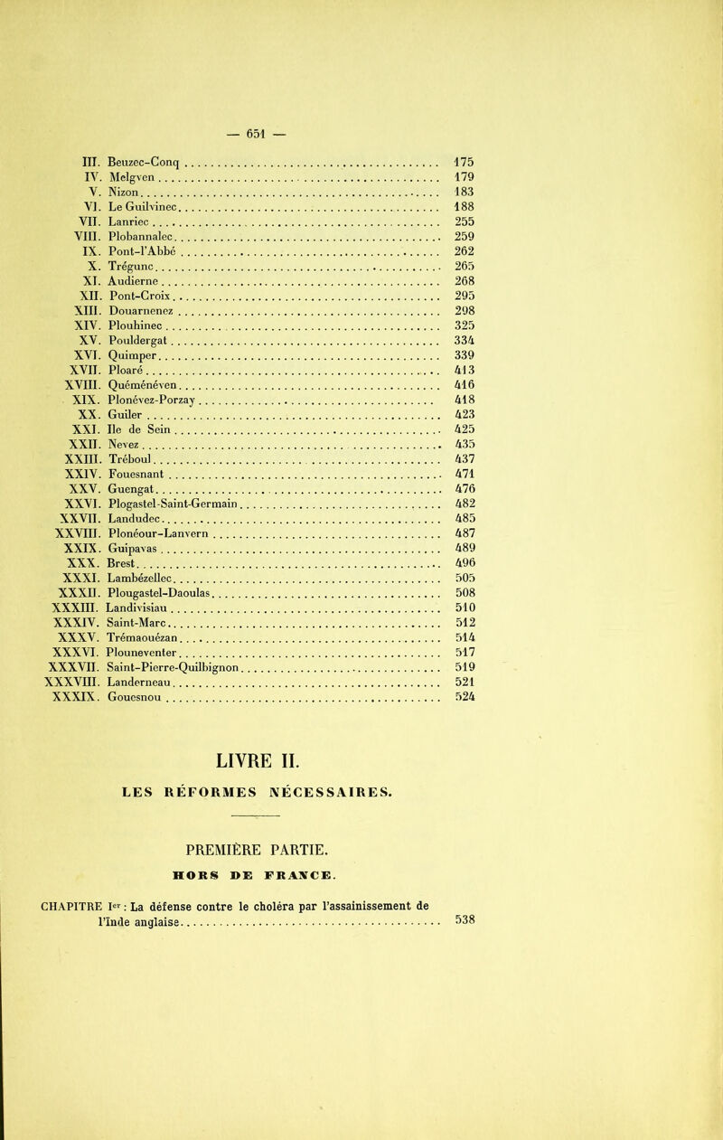 III. Beuzec-Conq 175 IV. Melgven 179 V. Nizon 183 VI. Le Guilvinec 188 VII. Lanriec 255 VIII. Plobannalec 259 IX. Pont-l’Abbé 262 X. Trégunc 265 XI. Audierne 268 XII. Pont-Croix 295 XIII. Douarnenez 298 XIV. Plouhinec 325 XV. Pouldergat 334 XVI. Quimper 339 XVII. Ploaré 413 XVIII. Quéménéven 416 XIX. Plonévez-Porzay 418 XX. Guiler 423 XXI. Ile de Sein 425 XXII. Nevez 435 XXIII. Tréboul 437 XXIV. Fouesnant 471 XXV. Guengat 476 XXVI. Plogastel-Saint-Germain 482 XXVII. Landudec 485 XXVIII. Plonéour-Lanvern 487 XXIX. Guipavas 489 XXX. Brest 496 XXXI. Lambézeilec 505 XXXII. Plougastel-Daoulas 508 XXXIII. Landivisiau 510 XXXIV. Saint-Marc 512 XXXV. Trémaouézan 514 XXXVI. Plouneventer 517 XXXVII. Saint-Pierre-Quilbignon 519 XXXVIII. Landerneau 521 XXXIX. Gouesnou 524 LIVRE II. LES RÉFORMES NÉCESSAIRES. PREMIÈRE PARTIE. HORS DE FRANCE. CHAPITRE I»r : La défense contre le choléra par l’assainissement de l’ïnde anglaise 538