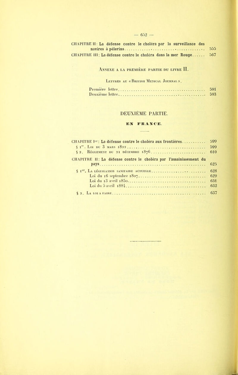 CHAPITRE II : La défense contre le choléra par la surveillance des navires à pèlerins 555 CHAPITRE III : La défense contre le choléra dans la mer Rouge 567 Annexe a la première partie du livre II. Lettres au « British Medical Journal ». Première lettre 591 Deuxième lettre 593 DEUXIÈME PARTIE. EX PRAXCE. CHAPITRE Ier : La défense contre le choléra aux frontières 599 S i. Loi du 3 mars 1822 599 S 2. Règlement du 21 décembre 1876 610 CHAPITRE II : La défense contre le choléra par l'assainissement du pays 625 S Ier. La LÉGISLATION SANITAIRE ACTUELLE 628 Loi du 16 septembre 1807 629 Loi du i3 avril i85o 631 Loi du 5 avril 1884 632 S 2. La loi a faire 637