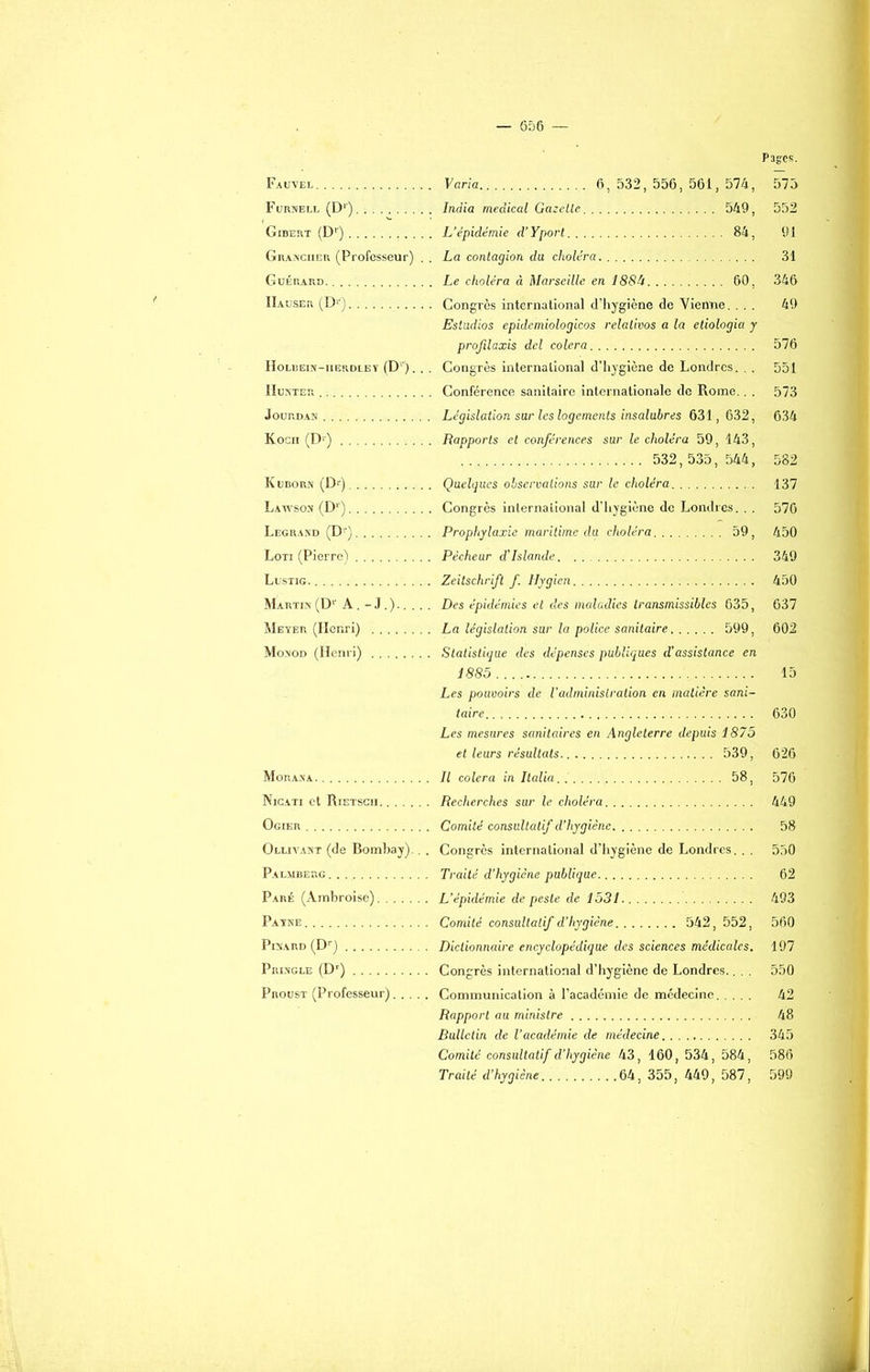 Fauvel Varia 6, 532, 556, 561, 574, Furnell (Dr) India medical Gazette 549, Gibert (Dr) L'épidémie d’Yport 84, Granciier (Professeur) . . La contagion du choléra Guérard Le choléra à Marseille en 188U 60, IIauser (D1-) Congrès international d’hygiène de Vienne. . . . Estudios epidemiologicos relativos a la etiologia y projilaxis dcl colera Holbein-iierdley (D''). . . Congrès international d’hygiène de Londres. . . Humer Conférence sanitaire internationale de Rome.. . Jourdan Législation sur les logements insalubres 631, 632, Kocn (D,É) Rapports et conférences sur le choléra 59, 143, 532, 535, 544, Kuborn (Dr) Quelques observations sur le choléra Lawson (D1') Congrès international d’hygiène de Londres. . . Legrand (Dr) Prophylaxie maritime du choléra 59, Loti (Pierre) Pêcheur d’Islande Lustig. Zeitschrift f Hygien Martin (Dr A. - J .).... . Des épidémies et des maladies transmissibles 635, Meyer (Henri) La législation sur la police sanitaire 599, Monod (Henri) Statistique des dépenses publiques d’assistance en 1885 Les pouvoirs de l’administration en matière sani- taire, . Les mesures sanitaires en Angleterre depuis 1875 et leurs résultats 539, Morana Il colera in Italia 58, Nicati et Rietsch Recherches sur le choléra Ogier Comité consultatif d’hygiène Olliyast (de Bombay).. . Congrès international d’hygiène de Londres. . . Palmberg Traité d’hygiène publique Paré (Ambroise) L’épidémie de peste de 1531 Payne Comité consultatif d’hygiène 542, 552, Pinard (Dr) Dictionnaire encyclopédique des sciences médicales. Pringle (Dr) Congrès international d’hygiène de Londres.. . . Proust (Professeur) Communication à l’académie de médecine Rapport au ministre Bulletin de l’académie de médecine Comité consultatif d’hygiène 43, 160, 534, 584, Traité d’hygiène 64, 355, 449, 587, Pages. 575 552 91 31 346 49 576 551 573 634 582 137 576 450 349 450 637 602 15 630 626 576 449 58 550 62 493 560 197 550 42 48 345 586 599