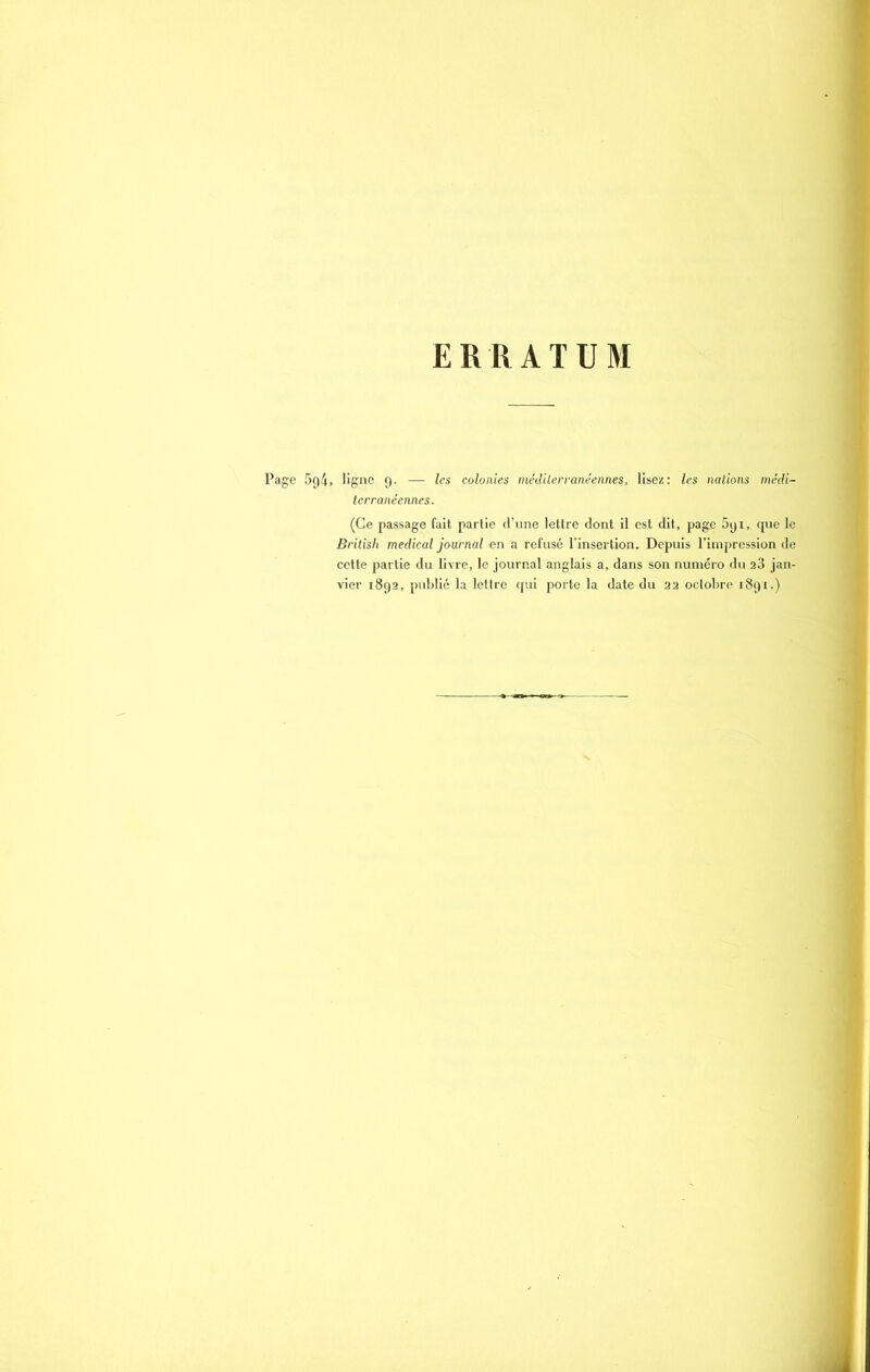 ERRATUM Page 594, ligne 9. — les colonies méditerranéennes, lisez: les nations médi- terranéennes. (Ce passage fait partie d’une lettre dont il est dit, page 591, que le British medical journal en a refusé l'insertion. Depuis l’impression de cette partie du livre, le journal anglais a, dans son numéro du 23 jan- vier 1892, publié la lettre qui porte la date du 22 octobre 1891.)