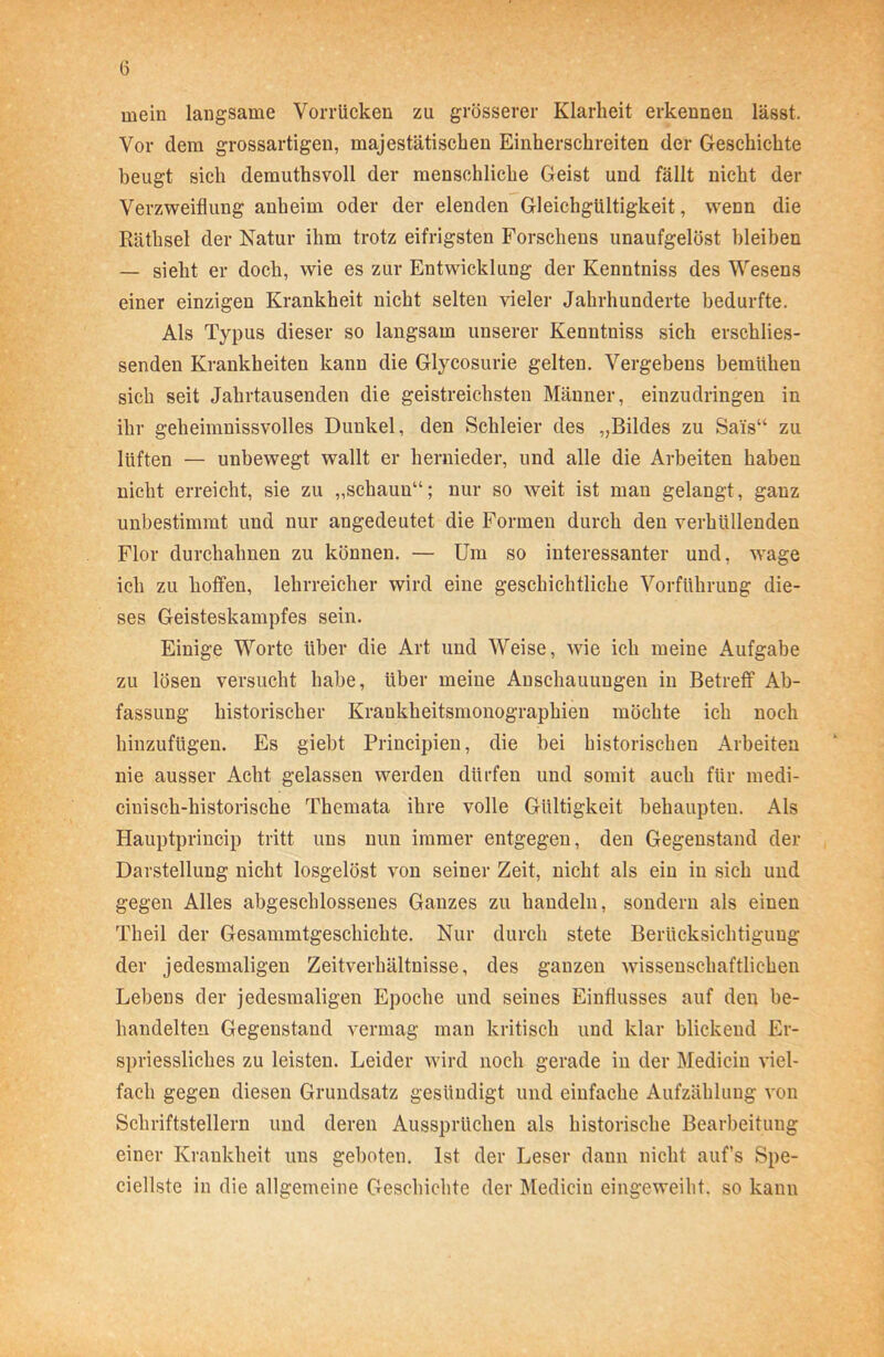 mein langsame Vorrücken zu grösserer Klarheit erkennen lässt. Vor dem grossartigen, majestätischen Einherschreiten der Geschichte beugt sich derauthsvoll der menschliche Geist und fällt nicht der Verzweiflung anheim oder der elenden Gleichgültigkeit, wenn die Räthsel der Natur ihm trotz eifrigsten Forschens unaufgelöst bleiben — sieht er doch, wie es zur Entwicklung der Kenntniss des Wesens einer einzigen Krankheit nicht selten vieler Jahrhunderte bedurfte. Als Typus dieser so langsam unserer Kenntniss sich erschlies- senden Krankheiten kann die Glycosurie gelten. Vergebens bemühen sich seit Jahrtausenden die geistreichsten Männer, einzudringen in ihr geheimnissvolles Dunkel, den Schleier des „Bildes zu Sai's“ zu lüften — unbewegt wallt er hernieder, und alle die Arbeiten haben nicht erreicht, sie zu „schaun“; nur so weit ist man gelangt, ganz unbestimmt und nur angedeutet die Formen durch den verhüllenden Flor durchahnen zu können. — Um so interessanter und, wage ich zu hoffen, lehrreicher wird eine geschichtliche Vorführung die- ses Geisteskampfes sein. Einige Worte über die Art und Weise, wie ich meine Aufgabe zu lösen versucht habe, über meine Anschauungen in Betreff Ab- fassung historischer Krankheitsmonographien möchte ich noch hinzufügen. Es giebt Principien, die bei historischen Arbeiten nie ausser Acht gelassen werden dürfen und somit auch für medi- cinisch-historische Themata ihre volle Gültigkeit behaupten. Als Hauptprincip tritt uns nun immer entgegen, den Gegenstand der Darstellung nicht losgelöst von seiner Zeit, nicht als ein in sich und gegen Alles abgeschlossenes Ganzes zu handeln, sondern als einen Theil der Gesammtgeschichte. Nur durch stete Berücksichtigung der jedesmaligen Zeitverhältnisse, des ganzen wissenschaftlichen Lebens der jedesmaligen Epoche und seines Einflusses auf den be- handelten Gegenstand vermag man kritisch und klar blickend Er- spriessliches zu leisten. Leider wird noch gerade in der Medicin viel- fach gegen diesen Grundsatz gesündigt und einfache Aufzählung von Schriftstellern und deren Aussprüchen als historische Bearbeitung einer Krankheit uns geboten. Ist der Leser dann nicht aufs Spe- ciellste in die allgemeine Geschichte der Medicin eingeweiht, so kann