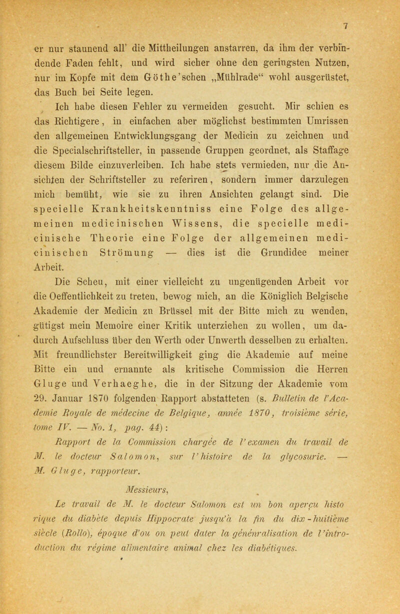 er nur staunend all’ die Mittheilungen anstarren, da ihm der verbin- dende Faden fehlt, und wird sicher ohne den geringsten Nutzen, nur im Kopfe mit dem Göthe’ sehen „Mühlrade“ wohl ausgerüstet, das Buch bei Seite legen. Ich habe diesen Fehler zu vermeiden gesucht. Mir schien es das Richtigere, in einfachen aber möglichst bestimmten Umrissen den allgemeinen Entwicklungsgang der Medicin zu zeichnen und die Specialschriftsteller, in passende Gruppen geordnet, als Staffage diesem Bilde einzuverleiben. Ich habe stets vermieden, nur die An- sichten der Schriftsteller zu referiren, sondern immer darzulegen mich bemüht, wie sie zu ihren Ansichten gelangt sind. Die specielle Krankheitskenntniss eine Folge des allge- meinen medic inischen Wissens, die specielle medi- cinische Theorie eine Folge der allgemeinen medi- % cinischen Strömung — dies ist die Grundidee meiner Arbeit. Die Scheu, mit einer vielleicht zu ungenügenden Arbeit vor die Oeffentlichkeit zu treten, bewog mich, an die Königlich Belgische Akademie der Medicin zn Brüssel mit der Bitte mich zu wenden, gütigst mein Memoire einer Kritik unterziehen zu wollen, um da- durch Aufschluss über den Werth oder Unwerth desselben zu erhalten. Mit freundlichster Bereitwilligkeit ging die Akademie auf meine Bitte ein und ernannte als kritische Commission die Herren Glu ge und Verhaeghe, die in der Sitzung der Akademie vom 29. Januar 1870 folgenden Rapport abstatteten (s. Bulletin de l’Aca- demie Royale de medecine de Belgique, annee 1870, troisi'eme serie, tome IV. — No. 1, pag. 44): Rapport de la Co?nmission chargee de V examen du travail de M. le docteur Salomon, sur l’histoire de la glycosurie. — M. Ginge, rapporteur. Messieurs, Le travail de M. le docteur Salomon esl un bon apercu hislo rique du diabete depuis Ilippocrate jusqu’ä la fin du dix - huitieme siecle {Rollo), epoque d’ou on peut dater la genenralisation de l’intro- duclion du regime alimentaire animal cliez les diabetiques.
