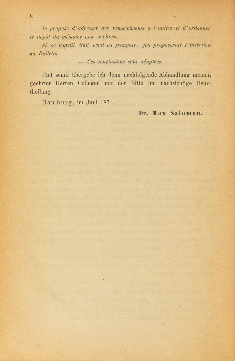 Je propose d’ adresset' des remerciments a Vauteur et d’ordonner le depöt du memoire aux urchives. Si ce travail etait ecrit en francais, jen proposerais V Insertion au Bulletin. — Ces conclusions sont adoptees. Und somit übergebe ich denn nachfolgende Abhandlung meinen geehrten Herren Collegen mit der Bitte um nachsichtige Beur- teilung. Hamburg, im Juni 1871. % Dr. Max Salomon.