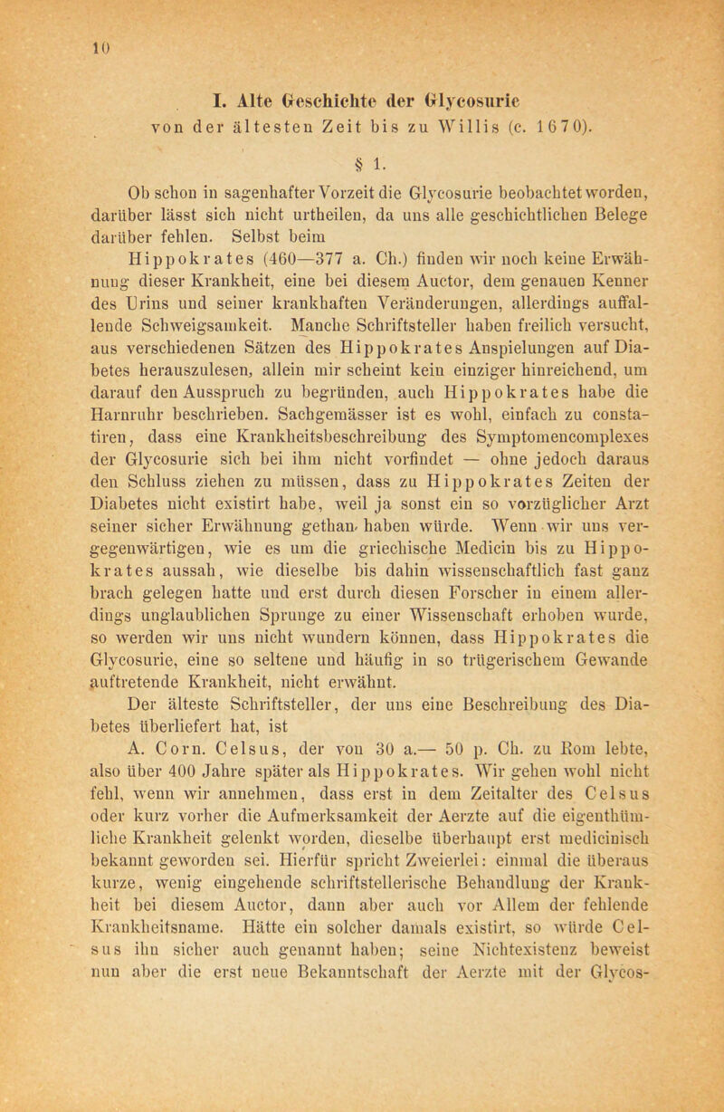 I. Alte Geschichte der Glycosurie von dev ältesten Zeit bis zu Willis (c. 167 0). § 1. Ob schon in sagenhafter Vorzeit die Glycosurie beobachtet worden, darüber lässt sich nicht urtheilen, da uns alle geschichtlichen Belege darüber fehlen. Selbst beim Hippokrates (460—377 a. Ch.) finden wir noch keine Erwäh- nung dieser Krankheit, eine bei diesem Auctor, dem genauen Kenner des Urins und seiner krankhaften Veränderungen, allerdings auffal- lende Schweigsamkeit. Manche Schriftsteller haben freilich versucht, aus verschiedenen Sätzen des Hippokrates Anspielungen auf Dia- betes herauszulesen, allein mir scheint kein einziger hinreichend, um darauf den Ausspruch zu begründen, auch Hippokrates habe die Harnruhr beschrieben. Sachgemässer ist es wohl, einfach zu consta- tiren, dass eine Krankheitsbeschreibung des Symptomencomplexes der Glycosurie sich bei ihm nicht vorfindet — ohne jedoch daraus den Schluss ziehen zu müssen, dass zu Hippokrates Zeiten der Diabetes nicht existirt habe, weil ja sonst ein so vorzüglicher Arzt seiner sicher Erwähnung gethan-haben würde. Wenn wir uns ver- gegenwärtigen, wie es um die griechische Medicin bis zu Hippo- krates aussah, wie dieselbe bis dahin wissenschaftlich fast gauz brach gelegen hatte und erst durch diesen Forscher in einem aller- dings unglaublichen Sprunge zu einer Wissenschaft erhoben wurde, so werden wir uns nicht wundern können, dass Hippokrates die Glycosurie, eine so seltene und häufig in so trügerischem Gewände auftretende Krankheit, nicht erwähnt. Der älteste Schriftsteller, der uns eine Beschreibung des Dia- betes überliefert hat, ist A. Com, Celsus, der von 30 a.— 50 p. Ch. zu Born lebte, also über 400 Jahre später als Hippokrates. Wir gehen wohl nicht fehl, wenn wir annehmeu, dass erst in dem Zeitalter des Celsus oder kurz vorher die Aufmerksamkeit der Aerzte auf die eigenthtim- liclie Krankheit gelenkt worden, dieselbe überhaupt erst medicinisch bekannt geworden sei. Hierfür spricht Zweierlei: einmal die überaus kurze, wenig eingehende schriftstellerische Behandlung der Krank- heit bei diesem Auctor, daun aber auch vor Allem der fehlende Krankheitsname. Hätte ein solcher damals existirt, so würde Cel- sus ihn sicher auch genannt haben; seine Nichtexisteuz beweist nun aber die erst neue Bekanntschaft der Aerzte mit der Glvcos-