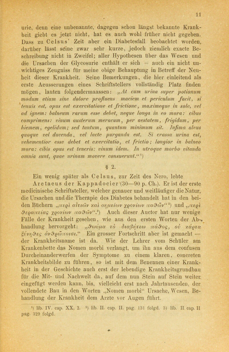 urie, denn eine imbenannte, dagegen schon längst bekannte Krank- heit gicbt es jetzt nicht, bat es auch wohl früher nicht gegeben. Dass zu Celsus’ Zeit aber ein Diabetesfall beobachtet worden, darüber lässt söine zwar sehr kurze, jedoch ziemlich exacte Be- schreibung nicht in Zweifel; aller Hypothesen über das Wesen und die Ursachen der Glycosurie enthält er sich — auch ein nicht un- wichtiges Zeugniss für meine obige Behauptung in Betreff der Neu- heit dieser Krankheit. Seine Bemerkungen, die hier einleitend als erste Aeusseruugen eines Schriftstellers vollständig Platz finden mögen, lauten folgenderinaassen: „At cum urina super polionum modum etiam sine dolore profluens müdem et pedculum facit, si tenuis est, opus est exercitatione et frictione, maximeque in sole, vel ad ignem: balneum rarum esse debet, neque longa in eo mora: cibus comprimens: vinum auslerum meracum, per aestatem, frujidum, per hi einem, egelidum; sed tunt um, quanlum minimum sit. Tnfima alvus quoque vel ducenda, vel (acte purgaiula est. Si crassa urina est, vehementior esse debet et exercitatio, et frictio; longior in balneo mora: cibis opus est teneris: vinum idem. In utroque morbo vitanda omnia sunt, quae urinam movere consuerunl.“') § 2. Ein wenig später als Celsus, zur Zeit des Nero, lebte Aretaeus der Kappadocier (30—90 p. Cb.). Er ist der erste medicinische Schriftsteller, welcher genauer und weitläufiger die Natur, die Ursachen und die Therapie des Diabetes behandelt hat in den bei- den Büchern ,,7ceq) ahuuv v.cu orjpeliov xqovLcov ica&cuv“-) und „tcbqI ■O^egaTceiag xqovuov rta-d-iöv“ .3) Auch dieser Auctor hat nur wenige Fälle der Krankheit gesehen, wie aus den ersten Worten der Ab-.^ handlung hervorgeht: „d-covpa %o diaßijreco rcct&og, ov /agra £vvrid-eg avd-Q<ZnoiOL.u Ein grosser Fortschritt aber ist gemacht — der Krankheitsname ist da. Wie der Lehrer vom Schüler am Krankenbette das Nomen morbi verlangt, um ihn aus dem confusen Durcheinanderwerfen der Symptome zu einem klaren, concreten Krankheitsbilde zu führen, so ist mit dem Benennen einer Krank- heit in der Geschichte auch erst der lebendige Krankheitsgrundbau für die Mit- und Nachwelt da, auf dem nun Stein auf Stein Aveiter. eingefügt werden kann, bis, vielleicht erst nach Jahrtausenden, der vollendete Bau in den Worten ,,Nomen morbi“ Ursache, Wesen, Be- handlung der Krankheit dem Arzte \or Augen führt. l) lib. IV. cap. XX. 2. l 2) lib. II. cap. II. pag. 131 folgd. 3) lib. II. cap. II pag. 329 folgd.