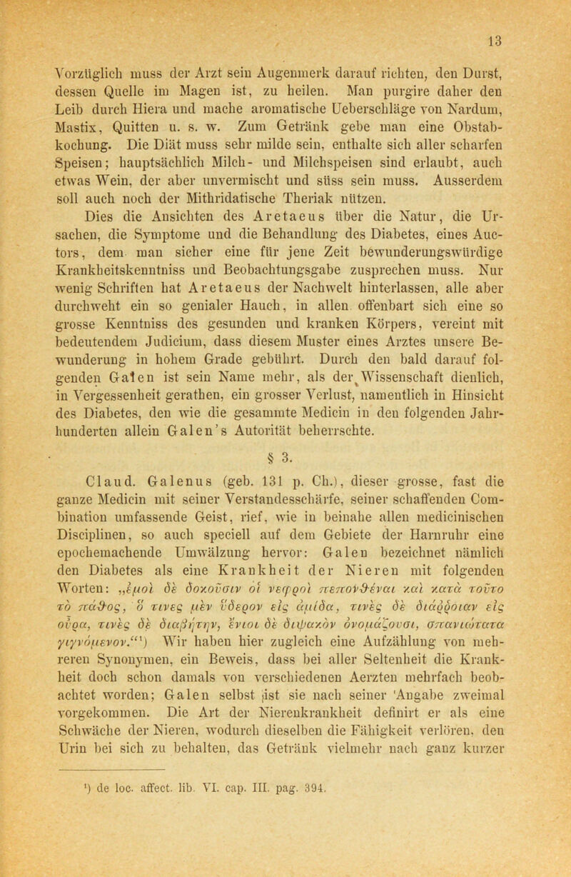 Vorzüglich muss der Arzt sein Augenmerk darauf richten, den Durst, dessen Quelle im Magen ist, zu heilen. Man purgire daher den Leib durch Hiera und mache aromatische Ueberschläge von Nardurn, Mastix, Quitten u. s. w. Zum Getränk gebe man eine Obstab- kochung. Die Diät muss sehr milde sein, enthalte sich aller scharfen Speisen; hauptsächlich Milch- und Milchspeisen sind erlaubt, auch etwas Wein, der aber unvermischt und süss sein muss. Ausserdem soll auch noch der Mithridatische Theriak nützen. Dies die Ansichten des Aretaeus über die Natur, die Ur- sachen, die Symptome und die Behandlung des Diabetes, eines Auc- tors, dem man sicher eine für jene Zeit bewunderungswürdige Krankheitskenntniss und Beobachtungsgabe zusprechen muss. Nur wenig Schriften hat Aretaeus der Nachwelt hinterlassen, alle aber durchweht ein so genialer Hauch, in allen offenbart sich eine so grosse Kenntniss des gesunden und kranken Körpers, vereint mit bedeutendem Judicium, dass diesem Muster eines Arztes unsere Be- wunderung in hohem Grade gebührt. Durch den bald darauf fol- genden Galen ist sein Name mehr, als dertWissenschaft dienlich, in Vergessenheit gerathen, ein grosser Verlust, namentlich in Hinsicht des Diabetes, den wie die gesammte Medicin in deu folgenden Jahr- hunderten allein Galen’s Autorität beherrschte. § 3. Claud. Galenus (geb. 131 p. Ch.), dieser grosse, fast die ganze Medicin mit seiner Verstandesschärfe, seiner schaffenden Com- bination umfassende Geist, rief, wie in beinahe allen medicinischen Disciplinen, so auch speciell auf dem Gebiete der Harnruhr eine epochemachende Umwälzung hervor: Galen bezeichnet nämlich den Diabetes als eine Krankheit der Nieren mit folgenden Worten: „e/uol de öov.ovoiv ot vecpQo'i Tcerrov&evcu v.cti y.axa xovxo to TtäS-og, o xiveg (.ihv vdeqov eig ä/.ilda, xiveg de diäoooiav eig ovoa, riveg de diaßijxrjv, evioi de diificcy.dv ovoiiaLoucu, örcavuöxuxa yiyvö/uevov.“1) Wir haben hier zugleich eine Aufzählung von meh- reren Synonymen, ein Beweis, dass bei aller Seltenheit die Krank- heit doch schon damals von verschiedenen Aerzten mehrfach beob- achtet worden; Galen selbst >ist sie nach seiner Angabe zweimal vorgekommen. Die Art der Nierenkrankheit definirt er als eine Schwäche der Nieren, wodurch dieselben die Fähigkeit verlören, den Urin bei sich zu behalten, das Getränk vielmehr nach ganz kurzer ') de loc. affect. lib. VI. cap. III. pag. 394.