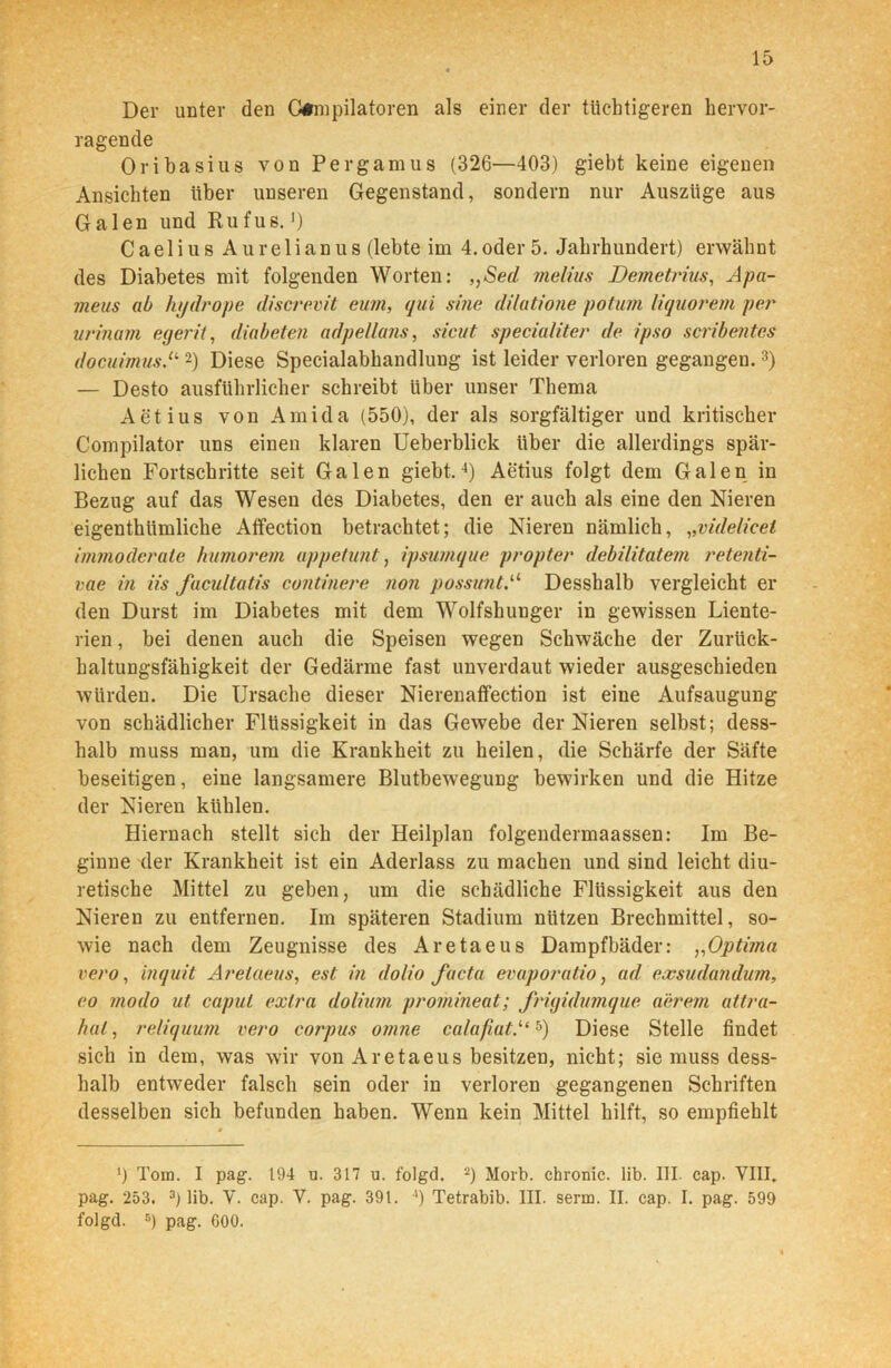 Der unter den G#mpilatoren als einer der tüchtigeren hervor- ragende Oribasius von Pergamus (326—403) giebt keine eigenen Ansichten über unseren Gegenstand, sondern nur Auszüge aus Galen und Rufus.») Caelius Aurelianus (lebte im 4.oder 5. Jahrhundert) erwähnt des Diabetes mit folgenden Worten: ,,Sed melius Demetrius, Apa- meus ab hydrope discrevit eum, qui sine dilatione potum liquorem per urinam egerit, diabeten adpellans, sicut specialiter de ipso scribentes docuimus.“2) Diese Specialabhandlung ist leider verloren gegangen.3) — Desto ausführlicher schreibt Uber unser Thema Aetius von Amida (550), der als sorgfältiger und kritischer Compilator uns einen klaren Ueberblick über die allerdings spär- lichen Fortschritte seit Galen giebt.4) Aetius folgt dem Galen in Bezug auf das Wesen des Diabetes, den er auch als eine den Nieren eigenthiimliche Affection betrachtet; die Nieren nämlich, „videlieet immoderate humorein appetunt, ipsumque propter debilitatem retenti- vae in iis facultatis continere non possuntA Desshalb vergleicht er den Durst im Diabetes mit dem Wolfshunger in gewissen Liente- rien, bei denen auch die Speisen wegen Schwäche der Zurück- haltungsfähigkeit der Gedärme fast unverdaut wieder ausgeschieden würden. Die Ursache dieser Nierenaffection ist eine Aufsaugung von schädlicher Flüssigkeit in das Gewebe der Nieren selbst; dess- halb muss man, um die Krankheit zu heilen, die Schärfe der Säfte beseitigen, eine langsamere Blutbewegung bewirken und die Hitze der Nieren kühlen. Hiernach stellt sich der Heilplau folgendermaassen: Im Be- ginne der Krankheit ist ein Aderlass zu machen und sind leicht diu- retische Mittel zu geben, um die schädliche Flüssigkeit aus den Nieren zu entfernen. Im späteren Stadium nützen Brechmittel, so- wie nach dem Zeugnisse des Aretaeus Dampfbäder: „Optima vero, inquit Aretaeus, est in dolio facta evaporatio, ad exsudandum, eo modo ut capul extra dolium promineat; frigidumque a'erem attra- hul, reliquum vero corpus omne calafiat.“5) Diese Stelle findet sich in dem, was wir von Aretaeus besitzen, nicht; sie muss dess- halb entweder falsch sein oder in verloren gegangenen Schriften desselben sich befunden haben. Wenn kein Mittel hilft, so empfiehlt ') Tom. I pag. 194 u. 317 u. folgd. 2) Morb. chronic, lib. III. cap. VIII. pag. 253. 3) lib. V. cap. V. pag. 391. !) Tetrabib. III. serm. II. cap. I. pag. 599 folgd. 5) pag. G00.
