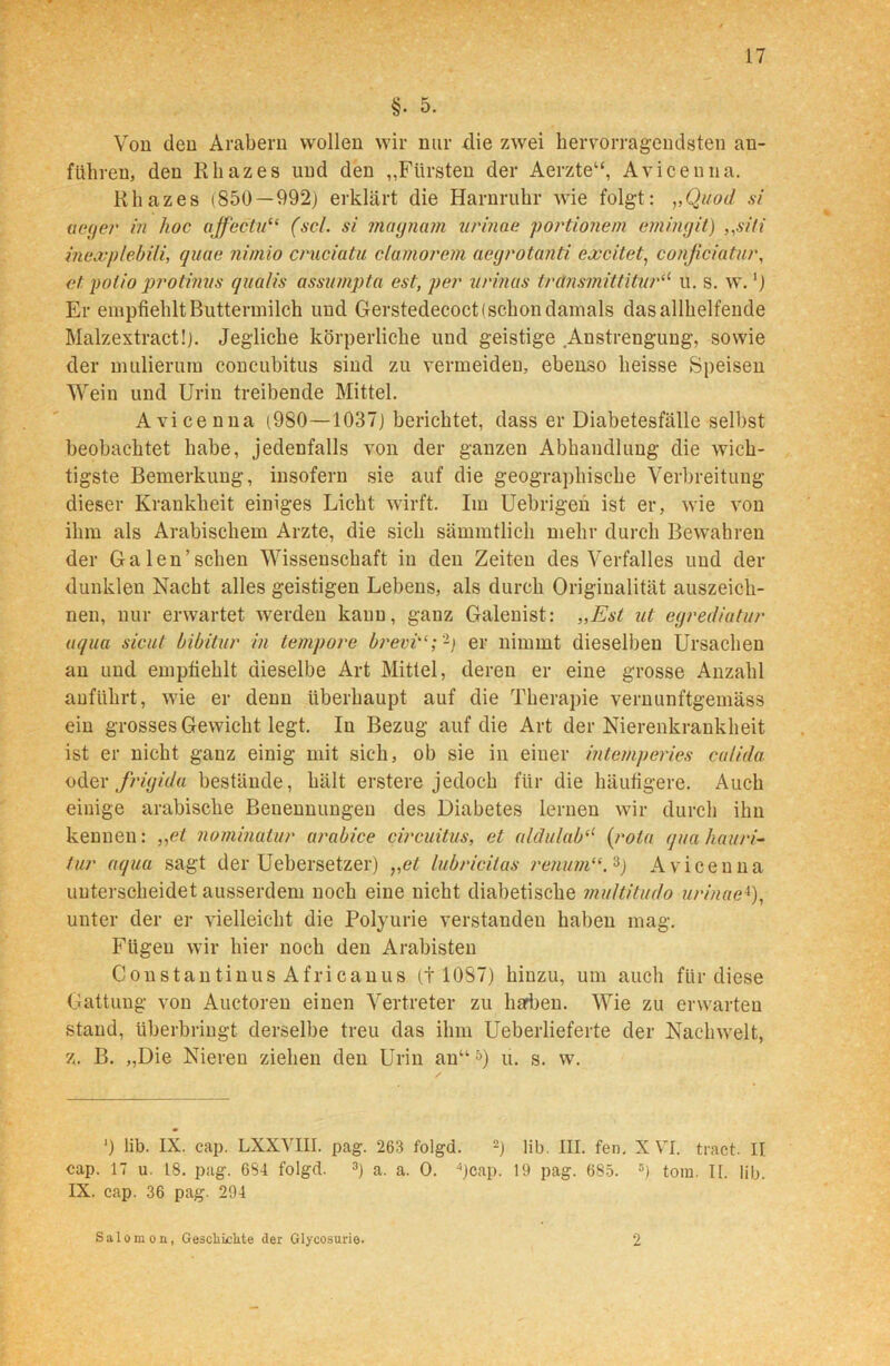 §. 5. Von den Arabern wollen wir nur die zwei hervorragendsten an- füinen, den Rhazes und den „Fürsten der Aerzte“, Avicenna. Rhazes (850—992) erklärt die Harnruhr wie folgt: ,,Quoi/ si aege?' in hoc aff ec tu“ (sc/, si magnam v rinne portionem emingit) ,,siti inex'plebili, quae nimio cruciatu clamorem acgrotanti excitet, conficiatur, el potio protinvs qualis assumpta est, per urinas transmittituril u. s. w.') Er empfiehlt Buttermilch und Gerstedecoct( schon damals das allhelfende Malzextract!). Jegliche körperliche und geistige Anstrengung, sowie der mulierum concubitus sind zu vermeiden, ebenso heisse Speisen Wein und Urin treibende Mittel. Avicenna (980—1037) berichtet, dass er Diabetesfälle selbst beobachtet habe, jedenfalls von der ganzen Abhandlung die wich- tigste Bemerkung, insofern sie auf die geographische Verbreitung dieser Krankheit einiges Licht wirft. Im Uebrigen ist er, wie von ihm als Arabischem Arzte, die sich sämmtlich mehr durch Bewahren der Ga len’sehen Wissenschaft in den Zeiten des Verfalles und der dunklen Nacht alles geistigen Lebens, als durch Originalität auszeich- nen, nur erwartet werden kann, ganz Galenist: „Est ut egrediatur aqua sicut bibitur in tempore brevier nimmt dieselben Ursachen an und empfiehlt dieselbe Art Mittel, deren er eine grosse Anzahl anfilhrt, wie er denn überhaupt auf die Therapie vernunftgemäss ein grosses Gewicht legt. In Bezug auf die Art der Nierenkranklieit ist er nicht ganz einig mit sich, ob sie in einer intemperies culida oder frigide bestände, hält erstere jedoch für die häufigere. Auch einige arabische Benennungen des Diabetes lernen wir durch ihn kennen: ,,et nominalur arabice circuitus, et aldulab(l (rola qua hauri- tur aqua sagt der Uebersetzer) „et lubricitas renum“. 3j Avicenna unterscheidet ausserdem noch eine nicht diabetische mu/titudo urinae4), unter der er vielleicht die Polyurie verstanden haben mag. Fügen wir hier noch den Arabisten Constantinus Africanus (t 1087) hinzu, um auch für diese Gattung von Auctoren einen Vertreter zu harben. Wie zu erwarten stand, überbriugt derselbe treu das ihm Ueberlieferte der Nachwelt, z. B. „Die Nieren ziehen den Urin an“ 5) u. s. w. ') lib. IX. cap. LXXVUI. pag. 263 folgd. 2) lib. III. fen. X VI. tract. II cap. 17 u. 18. pag. 684 folgd. 3) a. a. 0. 4)cap. 19 pag. 6S5. 5) toiu. II. lib. IX. cap. 36 pag. 294 Salomon, Geschichte der Glycosurie. 2