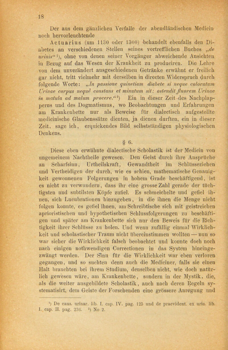 Der aus dem gänzlichen Verfalle der abendländischen Mediein noch hervorleuchtende Actuarius (um 1130 oder 1300) behandelt ebenfalls den Di- abetes an verschiedenen Stellen seines vortrefflichen Buches „de mdiiis“* 1), ohne von denen seiner Vorgänger abweichende Ansichten in Bezug auf das Wesen der Krankheit zu produciren. Die Lehre von dem unverändert ausgeschiedenen Getränke erwähnt er freilich gar nicht, tritt vielmehr mit derselben in directen Widerspruch durch folgende Worte: „In passione quinetiam diabete si neque colonatum TJrinae corpus neque constuns et minutum sit: oslendit jluorem Urinae in matula ad malum procere.tt2) Ein in dieser Zeit-des Nachplap- perns und des Dogmatismus, wo Beobachtungen und Erfahrungen am Krankenbette nur als Beweise für dialectisch aufgestellte medicinische Glaubenssätze dienten, ja dienen durften, ein in dieser Zeit, sageich, erquickendes Bild selbstständigen physiologischen Denkens. § 6. Diese eben erwähnte dialectische Scholastik ist der Mediein von ungemeinem Nachtheile gewesen. Den Geist durch ihre Ansprüche an Scharfsinn, Urtheilskraft, Gewandtheit im Schlüsseziehen und Vertheidigen der durch, wie es schien, mathematische Genauig- keit gewonnenen Folgerungen in hohem Grade beschäftigend, ist es nicht zu verwundern, dass ihr eine grosse Zahl gerade der tüch- tigsten und subtilsten Köpfe zufiel. Es schmeichelte und gefiel ih- nen, sich Lucubrationen hinzugeben, in die ihnen die Menge nicht folgen konnte, es gefiel ihnen, am Schreibtische sich mit geistreichen aprioristischen und hypothetischen Schlussfolgerungen zu beschäfti- gen und später am Krankenbette sich nur den Beweis für die Rich- tigkeit ihrer Schlüsse zu holen. Und wenn zufällig einmal Wirklich- keit und scholastischer Traum nicht übereinstimmen wollten — nun so war sicher die Wirklichkeit falsch beobachtet und konnte doch noch nach einigen nothwendigen Correctionen in das System hineinge- zwängt werden. Der Sinn für die Wirklichkeit war eben verloren gegangen, und so suchten denn auch die Mediciner, falls sie einen Halt brauchten bei ihrem Studium, denselben nicht, wie doch natür- lich gewesen wäre, am Krankenbette, sondern in der Mystik, die, als die weiter ausgebildete Scholastik, auch nach deren Regeln sv- stematisirt, dem Geiste der Forschenden eine grössere Anregung und q De caus. urinar. üb. I. cap. IV. pag. 125 und de praevident. ex urin. lib. 1. eap. II. pag. 236. 2) No 2.