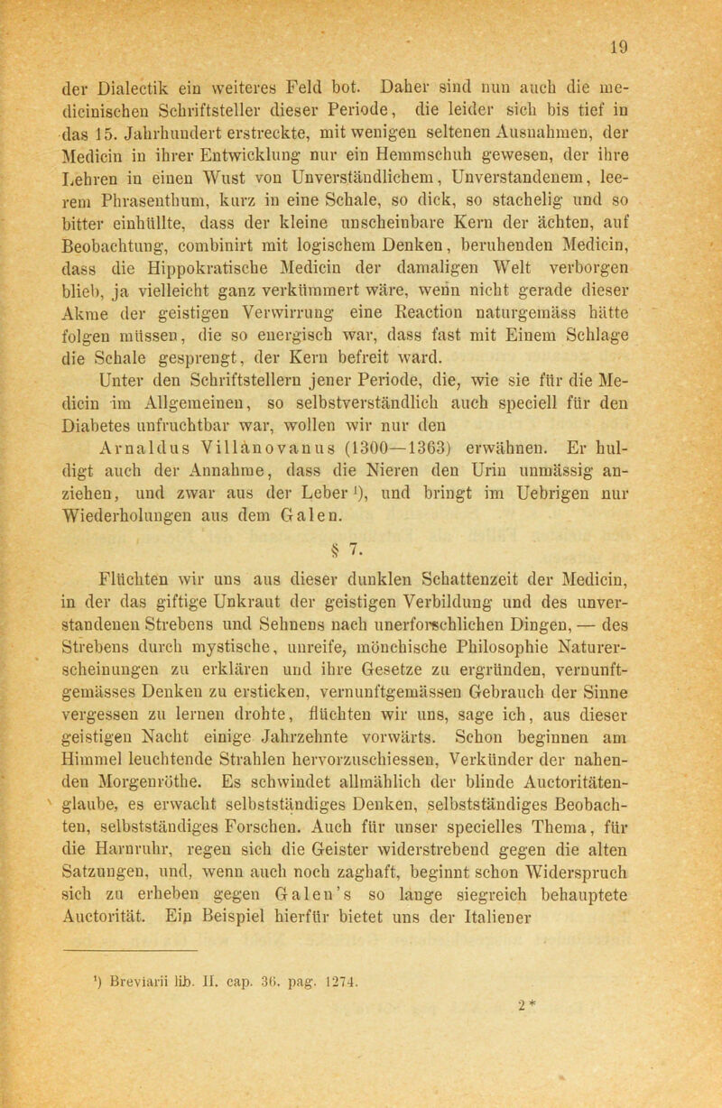 der Dialectik ein weiteres Feld bot. Daher sind nun auch die me- dicinischen Schriftsteller dieser Periode, die leider sich bis tief in das 15. Jahrhundert erstreckte, mit wenigen seltenen Ausnahmen, der Medicin in ihrer Entwicklung- nur ein Hemmschuh gewesen, der ihre Lehren in einen Wust von Unverständlichem, Unverstandenem, lee- rem Phrasenthum, kurz in eine Schale, so dick, so stachelig- und so bitter einhüllte, dass der kleine unscheinbare Kern der ächten, auf Beobachtung, combinirt mit logischem Denken, beruhenden Medicin, dass die Hippokratische Medicin der damaligen Welt verborgen blieb, ja vielleicht ganz verkümmert wäre, wenn nicht gerade dieser Akme der geistigen Verwirrung eine ßeaction naturgemäss hätte folgen müssen, die so energisch war, dass fast mit Einem Schlage die Schale gesprengt, der Kern befreit ward. Unter den Schriftstellern jener Periode, die, wie sie für die Me- dicin im Allgemeinen, so selbstverständlich auch speciell für den Diabetes unfruchtbar war, wollen wir nur den Arnaldus Villänovanus (1300—1363) erwähnen. Er hul- digt auch der Annahme, dass die Nieren den Urin unmässig an- ziehen, und zwar aus der Leber 9, und bringt im Uebrigen nur Wiederholung-en aus dem Galen. § 7. Flüchten wir uns aus dieser dunklen Schattenzeit der Medicin, in der das giftige Unkraut der geistigen Verbildung- und des unver- standenen Strebens und Sehnens nach unerforschlichen Dingen, — des Strebens durch mystische, unreife, mönchische Philosophie Naturer- scheinungen zu erklären und ihre Gesetze zu ergründen, vernunft- gemässes Denkeu zu ersticken, vernunftgemässen Gebrauch der Sinne vergessen zu lernen drohte, flüchten wir uns, sage ich, aus dieser geistigen Nacht einige Jahrzehnte vorwärts. Schon beginnen am Himmel leuchtende Strahlen hervorzuschiessen, Verkünder der nahen- den Morgeuröthe. Es schwindet allmählich der blinde Auctoritäten- v glaube, es erwacht selbstständiges Denken, selbstständiges Beobach- ten, selbstständiges Forschen. Auch für unser specielles Thema, für die Harnruhr, regen sich die Geister widerstrebend gegen die alten Satzungen, und, wenn auch noch zaghaft, beginnt schon Widerspruch sich zu erheben gegen Galen’s so lauge siegreich behauptete Auctorität. Ein Beispiel hierfür bietet uns der Italiener ’) Breviarii lib. II. cap. 36. pag. 1274. 2 *