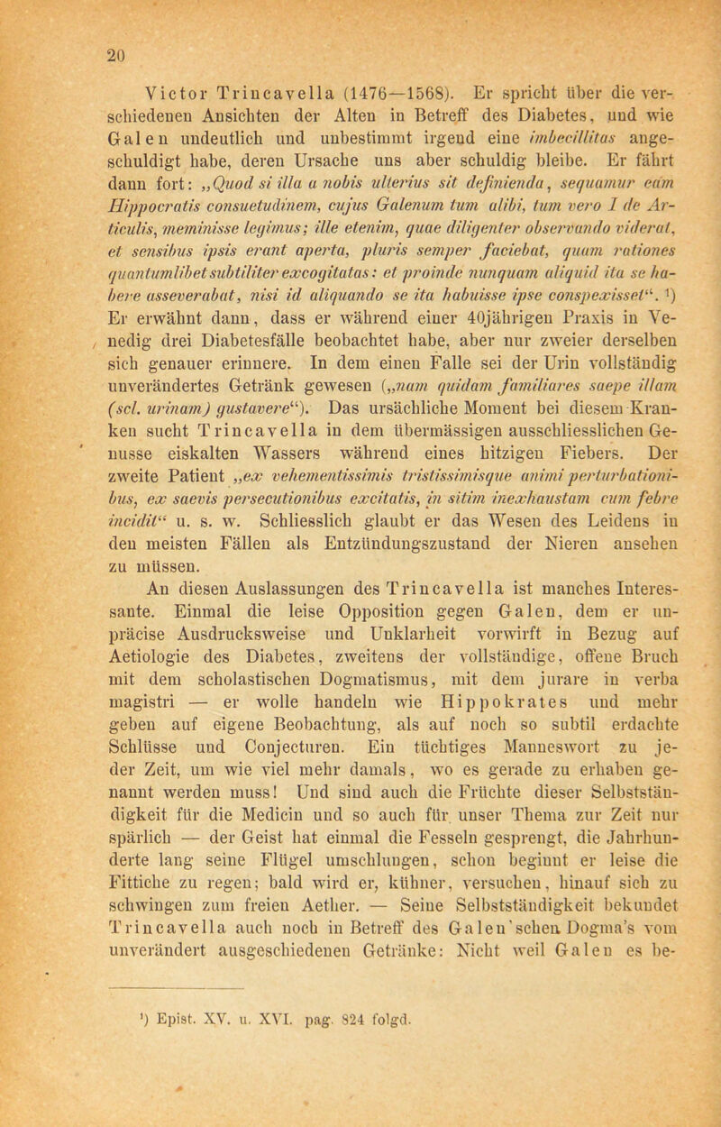 Victor Triucavella (1476—1568). Er spricht über die ver- schiedenen Ansichten der Alten in Betreff des Diabetes, und wie Galen undeutlich und unbestimmt irgend eine imbecillitas ange- scliuldigt habe, deren Ursache uns aber schuldig bleibe. Er fährt dann fort: „Quod si' illa a nobis ulterius sit definienda, sequamur cam Hippocratis consuetudmem, cujus Galenum tum alibi, tum vero 1 de Ar- ticulis, meminisse legimus; Ule etejiim, guae diligenter observando videral, et sensibus ipsis er uni aperta, pluris semper faciebat, quam rationes quantumlibetsubtiliter exeogitatas: et proinde nunquam al/quid itu se ha- bere asseverabat, nisi id aliquando se ita habuisse ipse conspexisseW-. r) Er erwähnt dann, dass er während einer 40jährigen Praxis in Ve- , nedig drei Diabetesfälle beobachtet habe, aber nur zweier derselben sich genauer erinnere. In dem einen Falle sei der Urin vollständig unverändertes Getränk gewesen („nam quidam familiäres saepe i/lam (sei. urinam) gustavere“). Das ursächliche Moment bei diesem Kran- ken sucht Triucavella in dem übermässigen ausschliesslichen Ge- nüsse eiskalten Wassers während eines hitzigen Fiebers. Der zweite Patient „ex vehementissimis tristissimisque animi perturbationi- bus, ex saevis persecutionibus excitatis, in sitim inexhaustam cum febre incidii“ u. s. w. Schliesslich glaubt er das Wesen des Leidens in den meisten Fällen als Entzüudungszustand der Nieren ansehen zu müssen. Au diesen Auslassungen des Triucavella ist manches Interes- sante. Einmal die leise Opposition gegen Galen, dem er un- präcise Ausdrucksweise und Uuklarheit vorwirft in Bezug auf Aetiologie des Diabetes, zweitens der vollständige, offene Bruch mit dem scholastischen Dogmatismus, mit dem jurare in verba magistri — er wolle handeln wie Hippokrates und mehr geben auf eigene Beobachtung, als auf noch so subtil erdachte Schlüsse und Conjectureu. Ein tüchtiges Manneswort zu je- der Zeit, um wie viel mehr damals, wo es gerade zu erhaben ge- nannt werden muss! Und sind auch die Früchte dieser Selbststän- digkeit für die Medicin und so auch für unser Thema zur Zeit nur spärlich — der Geist hat einmal die Fesseln gesprengt, die Jahrhun- derte lang seine Flügel umschlungen, schon beginnt er leise die Fittiche zu regen; bald wird er, kühner, versuchen, hinauf sich zu schwingen zum freien Aether. — Seine Selbstständigkeit bekundet Trincavella auch noch in Betreff' des Ga len’scheu Dogma’s vom unverändert ausgeschiedenen Getränke: Nicht weil Galen es be- ’) Epist. XV. u. XVI. pag. 824 folgd.
