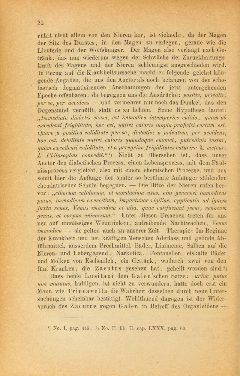 rührt nicht allein von den Nieren her, ist vielmehr, da der Magen der Sitz des Durstes, in den Magen zu verlegen, gerade wie die Lienterie und der Wolfshunger. Der Magen also verlangt nach Ge- tränk , das nun wiederum wegen der Schwäche der Zurückhaltungs- kraft des Magens und der Nieren schleunigst ausgeschieden wird. In Bezug auf die Krankheitsursache macht er folgende gelehrt klin- gende Angaben, die uns den Auctor als noch befangen von den scho- lastisch dogmatisirenden Anschauungen der jetzt untergehenden Epoche offenbaren; da begegnen uns die Ausdrücke: positiv, privativ, per se, per aceidens — und vermehren nur noch das Dunkel, das den Gegenstand verhüllt, statt es zu lichten. Seine Hypothese lautet: „Imnediuta diabetis causa, est immodica inlemperies calida, quam ab excede.nti Jrigiditate, hoc est, nativi caloris inopia profieisi certum est. Quare a positiva caliditate per se, diabetis; a privativa, per aceidens, hoc est, debilitate nativi caloris quandoque emanel, putredinis instar, quam excedenti caliditate, et a peregrina frigiditates caturire 4, meleor. I. Pkilosophus concedit.“‘) Nicht zu übersehen ist, dass unser Auctor den diabetischen Process, einen Lebeusprocess, mit dem Fäul- nissprocess vergleicht, also mit einem chemischen Processe, und uus somit hier die Anfänge der später so berühmte Anhänger zählenden chemiatrischen Schule begegnen. — Die Hitze der Nieren rufen her- vor : „ciborum calidorum, et mordacium usus, vini generosi immodicus potus, immodicum exercitium, importunae vigiliae, applieatio ad ignem juxta renes, Venus immodica et alia, quae califaciunl jecur, venosum genus, ei corpus Universum.“ Unter diesen Ursachen treten für uns neu auf unmässiges Weintrinken, aufreibende Nachtwachen, Vetius immodica — sie gelten auch zu unserer Zeit. Therapie: Im Beginne der Krankheit und bei kräftigen Menschen Aderlass und gelinde Ab- führmittel, ausserdem Brechmittel, Bäder, Linimente, Salben auf die Nieren- und Lebergegend, Narkotica, Fontanellen, eiskalte Bäder und Molken von Eselsmilch, ein Getränk, wodurch zwei von den fünf Kranken, die Zacutus gesehen hat, geheilt worden sind.-) Dass beide Lusitani dem Galen’scheu Satze: urina potus non mutatus, huldigen, ist nicht zu verwundern, hatte doch erst ein Manu wie Trincavella die Wahrheit desselben durch neue Unter- suchungen scheinbar bestätigt. Wohlthueud dagegen ist der Wider- spruch des Zacutus gegen Galen in Betreff des Organleidens — ') No. I. pag. 445. 2) No. II. lib II. cap. LXXX. pag. 00.