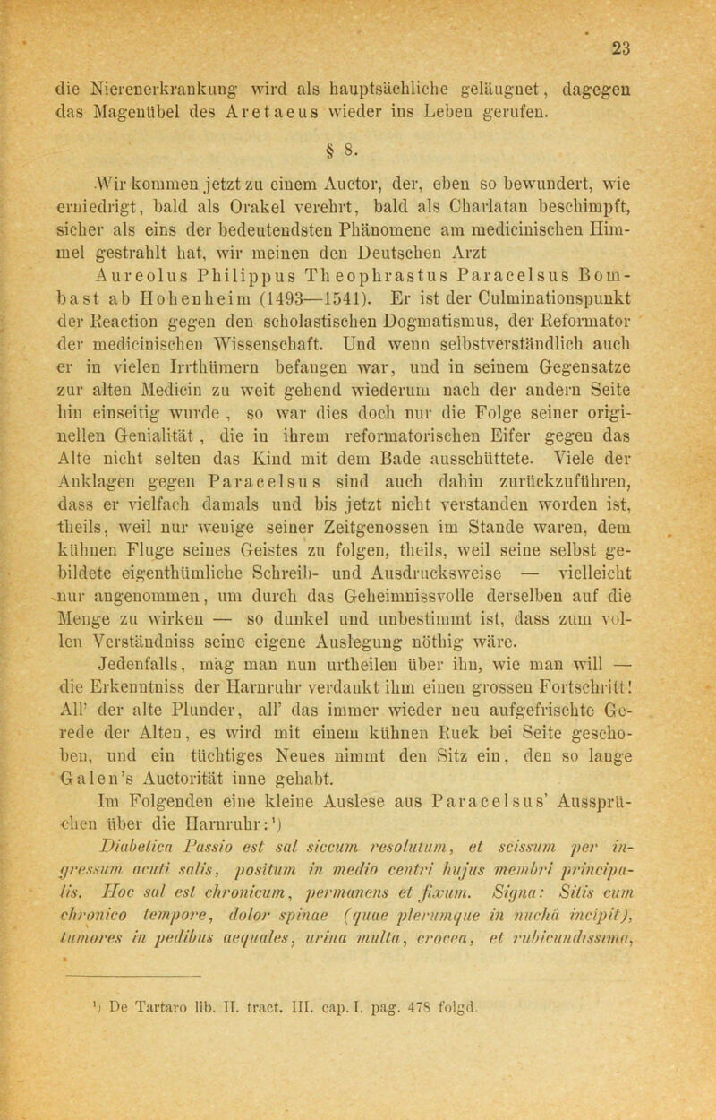 die Nierenerkrankung wird als hauptsächliche geläugnet, dagegen das Magenübel des Aretaeus wieder ins Leben gerufen. § 8. Wir kommen jetzt zu einem Auctor, der, eben so bewundert, wie erniedrigt, bald als Orakel verehrt, bald als Charlatan beschimpft, sicher als eins der bedeutendsten Phänomene am medicinischen Him- mel gestrahlt hat, wir meinen den Deutschen Arzt Aureo 1 us Philippus Theophrastus Paracelsus Bom- bast ab Hohenheim (1493—1541). Er ist der Culminationspunkt der Reaction gegen den scholastischen Dogmatismus, der Reformator der medicinischen Wissenschaft. Und wenn selbstverständlich auch er in vielen Irrthümern befangen war, und in seinem Gegensätze zur alten Medicin zu weit gehend wiederum nach der andern Seite hin einseitig wurde , so war dies doch nur die Folge seiner origi- nellen Genialität , die in ihrem informatorischen Eifer gegen das Alte nicht selten das Kind mit dem Bade ausschiittete. Viele der Anklagen gegen Paracelsus sind auch dahin zurückzuführen, dass er vielfach damals und bis jetzt nicht verstanden worden ist, tlieils, weil nur weuige seiner Zeitgenossen im Stande waren, dem kühnen Fluge seines Geistes zu folgen, tlieils, weil seine selbst ge- bildete eigentümliche Schreib- und Ausdrucks weise — vielleicht .nur angenommen, um durch das Geheimnissvolle derselben auf die Menge zu wirken — so dunkel und unbestimmt ist, dass zum vol- len Verständniss seine eigene Auslegung nöthig wäre. Jedenfalls, mag man nun urtheilen über ihn, wie man will — die Erkenntniss der Harnruhr verdankt ihm einen grossen Fortschritt! Alb der alte Plunder, all’ das immer wieder neu aufgefrischte Ge- rede der Alten, es wird mit einem kühnen Ruck bei Seite gescho- ben, und ein tüchtiges Neues nimmt den Sitz ein, den so lauge Galen’s Auctorität inne gehabt. Im Folgenden eine kleine Auslese aus Paracelsus’ Aussprü- chen über die Harnruhr:1) Diabetica Passio est sal sicciwi resolutum, et scissum per in- press um acuti salis, positum in medio centri hu jus mcmbri principa- iis. TIoc so/ est chronicum, permanens et Jixutn. Signa: Silis cum chronico tempore, dolor spinae (quae plerumque in nuchä incipit), tumores in pedibus aequales, urina multa, crocea, et rubicundissmu, 9 De Tartaro lib. II. tract. III. cap. I. pag. 47S folgd.