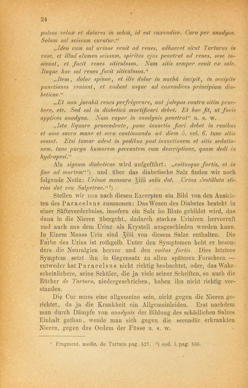 pulsus velox et dolores in sckiä, ul esl coxendice. Cura per anodyna. Solum sal scissum curatur „Ideo cum sal urinae venit ad renes, adhaeret sicut Tartarus in vase, et illud alumen scissum, Spiritus ejus penetrat ad renes, sese in- sinuat, ei facit renes siticulosos. Nam sitis semper venit ex sale. Itaque hoc sal renes facit siticulosos.u „Item, dolor spinae, et ille dolor in nucha incipit, in occipite punctiones veniunt, et vadunt usque ad coxendices principium dia- beticae.“ „Et non juvabit renes perfiriycrare, aut julepos contra sitim prae- bere, etc. Sed sal in diabetica mortificari debet. Et hoc fit, ut foris applices anodyna. Nam vapor in anodynis penetrat“ u. s. w. „Isto liquure praecedente, pone inunctio fieri debet in renibus et osse sacro ?na?ie et sero continuando ad diem 5. vel. 6. tune sitis cessat. Etsi tumor adest in pedibus post inunclionem et sitis sedalio- nern, tune purya humorem peccantem cum descriptione, quam dedi in hydropesi.“ Als sigjiutn diabeticae wird aufgefiibrt: „coitusque fiortis, et in fine ad mortem“') und über das diabetische Salz finden wir noch folgende Notiz: Urinae mensura 3iiii salis dal. Urina destillata sti- rias dat ceu Salpetrae.“2) Stellen wir uns nach diesen Excerpten ein Bild von den Ansich- ten des Paracelsus zusammen: Das Wesen des Diabetes besteht in einer Säfteverderbniss, insofern ein Salz im Blute gebildet wird, das dann in die Nieren übergeht, dadurch starkes Uriniren hervorruft und auch aus dem Urine als Krystall ausgeschieden werden kann. In Einem Maass Urin sind 5ÜÜ von diesem Salze enthalten. Die Farbe des Urins ist rothgelb. Unter den Symptomen hebt er beson- ders die Neuralgien hervor und den coitus fiortis. Dies letztere Symptom setzt ihn in Gegensatz zu allen späteren Forschern — entweder hat Paracelsus nicht richtig beobachtet, oder, das Wahr- scheinlichere, seine Schüler, die ja viele seiner Schriften, so auch die Bücher de Tartar0, niedergeschrieben, haben ihn nicht richtig ver- standen. Di<? Cur muss eine allgemeine sein, nicht gegen die Nieren ge- richtet, da ja die Krankheit ein Allgemeinleiden. Erst nachdem man durch Dämpfe von anodynis der Bildung des schädlichen Salzes Einhalt gethan, wende man sich gegen die secundär erkrankten Nieren, gegen das Oedem der Fiisse u. s. w. 1 Fragment, medic. de Tartaro pag. 527. -) eod. 1. pag. 536.