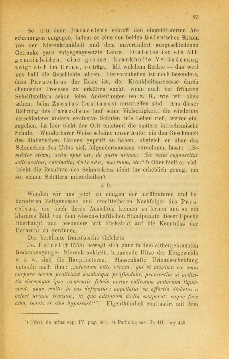 So tritt denn Paracelsus schroff den eingebürgerten An- schauungen entgegen, indem er eine den beiden Galen 'sehen Sätzen von der Nierenkrankheit und dem unverändert ausgeschiedenen Getränke ganz entgegengesetzte Lehre: Diabetes ist ein All- gemeinleiden, eine grosse, krankhafte Veränderung zeigt sich im Urine, vorträgt. Mit welchem Rechte — das wird uns bald die Geschichte lehren. Hervorzuheben ist noch besonders, dass Paracelsus der Erste ist, der Krankheitsprocesse durch chemische Processe zu erklären sucht, wenn auch bei früheren Schriftstellern schon leise Andeutungen (so z. B., wie wir oben sahen, beim Zacutus Lusitanus) anzutreffen sind. Aus dieser Richtung des Paracelsus (auf seine Vielseitigkeit, die wiederum verschiedene andere exclusive Schulen in’s Leben rief, weiter ein- zugehen, ist hier nicht der Ort) entstand die spätere iatrochemische Schule. Wunderbarer Weise scheint unser Autor nie den Geschmack des diabetischen Harnes geprüft zu haben, obgleich er über das Schmecken .des Urins sich folgendermaassen vernehmen lässt: ',,Si- militer etiain, scitu opus est, de gustu urinae. Sic enim cognoscitur salis aeuitas, ca/cinatio, dulcedo, morlmim, etc.“1) Oder hielt er viel- leicht die Resultate des Schmeckens nicht für erheblich genug, um sie seinen Schülern mitzutheilen? § 9. Wenden wir uns jetzt zu einigen der berühmteren und be- kannteren Zeitgenossen und unmittelbaren Nachfolger des Para- celsus, um auch deren Ansichten kennen zu lernen und so ein klareres Bild von dem wissenschaftlichen Standpunkte dieser Epoche überhaupt und besonders mit Rücksicht auf die Kenntniss der Harnruhr zu gewinnen. Der berühmte französische Gelehrte Jo. Fernei (t 1558) bewegt sich ganz in dem althergebrachten Gedankengange: Nierenkrankheit, brennende Hitze der Eingeweide u. s. w. sind die Hauptfactoren. Massenhafte Uriuausscheidung entsteht nach ihm: „interdum vitio renum, qui vi maxima ex omni corpore serum proliciunt assiduoque profunduni, praesertim si arden- tis visceraque ipso exurentis febris oestus colleclam materiam liqua- verit, quae multa in eos defemtar: appellatur ea affectio diabetes a celeri urinae transitu, in qua admodum mulla exuperat, euque fere alba, tenuis et .sine kypostasi.u ~) Eigentümlich contrastirt mit dem ’) Träct. de urina cap. IV. pag. 807. 2) Pathologicae lib. III. ag. 445.