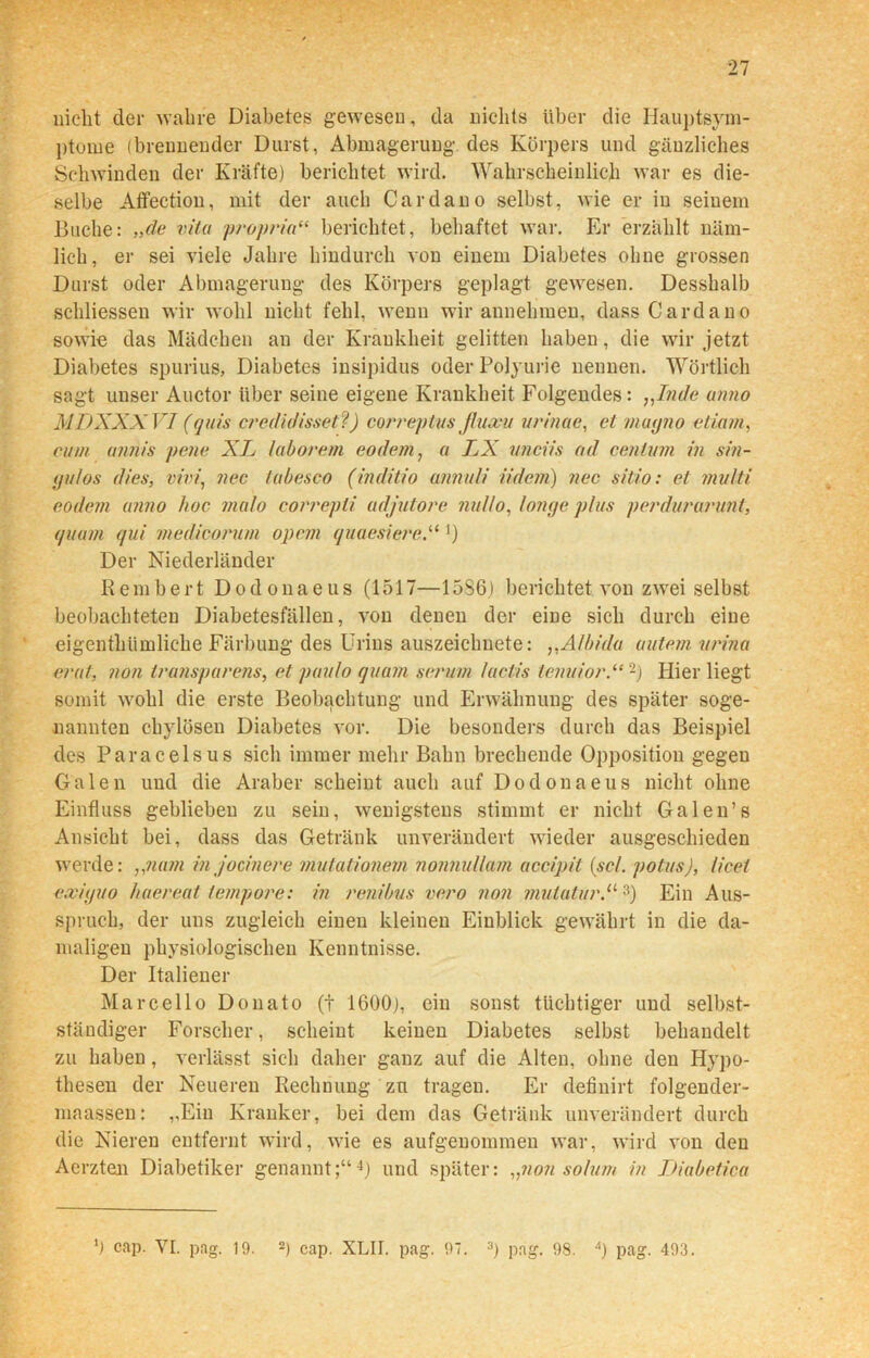 nicht der wahre Diabetes gewesen, da nichts über die Hauptsym- ptome (brennender Durst, Abmagerung' des Körpers und gänzliches Schwinden der Kräfte) berichtet wird. Wahrscheinlich war es die- selbe Affeetion, mit der auch Cardano selbst, wie er in seinem Buche: „de vita proprio“ berichtet, behaftet war. Er erzählt näm- lich, er sei viele Jahre hindurch von einem Diabetes ohne grossen Durst oder Abmagerung des Körpers geplagt gewesen. Desshalb schliessen wir wohl nicht fehl, wenn wir annehmen, dass Cardano sowie das Mädchen an der Krankheit gelitten haben, die wir jetzt Diabetes spurius, Diabetes insipidus oder Polyurie nennen. Wörtlich sagt unser Auctor über seine eigene Krankheit Folgendes: ,,In de anno MDXXXVI (quis credidissetf) correptus j/uxu urinae, et mayno etiam, cum ajin/s pene XL laborem eodem, a IjX unciis ad centum in sin- yuios dies, vivi, nec tabesco (inditio annuli iidem) nee sitio: et mu/ti eodem anno hoc ma/o correpti adjutore nullo, longe plus perdurarunt, quam qui medicorum opcm quaesiere.“ ') Der Niederländer Rem her t Dodonaeus (1517—15S6.) berichtet von zwei selbst beobachteten Diabetesfällen, von denen der eine sich durch eine eigenthiimliche Färbung des Urins auszeichnete: ,,A/bida uutem urina erat, non Iransparens, et paulo quam serum /actis lenuior.“2) Hier liegt somit wohl die erste Beobachtung und Erwähnung des später soge- nannten chylösen Diabetes vor. Die besonders durch das Beispiel des Paracelsus sich immer mehr Bahn brechende Opposition gegen Galen und die Araber scheint auch auf Dodonaeus nicht ohne Einfluss geblieben zu sein, wenigstens stimmt er nicht Galen’s Ansicht bei, dass das Getränk unverändert wieder ausgeschieden werde: „nam in jocinere mulationem nonnullam accipit (sc/, potus), licet exiyuo haereal tempore: in renibus vero non mutatur.113) Ein Aus- spruch, der uns zugleich einen kleinen Einblick gewährt in die da- maligen physiologischen Kenntnisse. Der Italiener Marcello Donato (t 1600), ein sonst tüchtiger und selbst- ständiger Forscher, scheint keinen Diabetes selbst behandelt zu haben , verlässt sich daher ganz auf die Alten, ohne den Hypo- thesen der Neueren Rechnung zu tragen. Er definirt folgender- maassen: „Ein Kranker, bei dem das Getränk unverändert durch die Nieren entfernt wird, wie es aufgenommen war, wird von den Aerzten Diabetiker genannt;“4) und später: „non so/um in Diabetica 0 cap. YI. pag. 19. 2) cap. XLII. pag. 97. 3) pag. 98. 4) pag. 493.