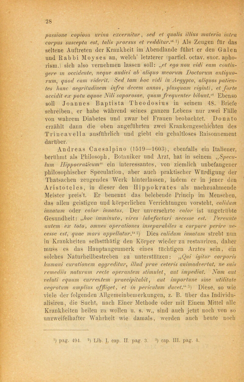 passione copiosa urina excernitur, sed et qualis il/ius materia intra corpus suscepta est, talis prorsus et redditurP >) Als Zeugen für das seltene Auftreten der Krankbeit im Abendlande führt er den Galen und Rabbi Moyses an, welch’ letzterer (particl. octav. suor. apho- rism.) sich also vernehmen lassen soll: „et ego non vidi eam contin- (jere m occidenle, neque audivi ab aliquo meorum TJoctorum antiquo- rum, quod eam viderit. Sed tarn hoc vidi in Aeggpto, aliquos patien- tes hanc aegritudinem infra decem annos, plusquam viginti, et forte accidit ex potu aquae Nili saporosae, quam frequenter bibunt.“ Ebenso soll Joannes Baptista Theodosius in seinem 48. Briefe schreiben, er habe während seines ganzen Lebens nur zwei Fälle von wahrem Diabetes und zwar bei Frauen beobachtet. Donato erzählt dann die oben angeführten zwei Krankengeschichten des Trincavella ausführlich und giebt ein gehaltloses Raisonnement darüber. Andreas Caesalpino (1519—1603), ebenfalls ein Italiener, berühmt als Philosoph, Botaniker und Arzt, hat in seinem „Specu- lum HippocruLicum“ ein interessantes, von ziemlich unbefangener philosophischer Speculation, aber auch praktischer Würdigung der Thatsachen zeugendes Werk hinterlassen, indem er in jener den Aristoteles, in dieser den Hippokrates als nachzuahmende Meister preis’t. Er benennt das belebende Princip im Menschen, das allen geistigen und körperlichen Verrichtungen vorsteht, culidum innatum oder calor innatus. Der unversehrte calor ist ungetrübte Gesundheit: „hoc imminuto, vires labefaciari necesse est. Pereunte autem ex toto, omnes operationes inseparabi/es a corpore perire ne- cesse est, quae mors appellatur.“ -) Dies culidum innatum strebt nun in Krankheiten selbstthätig den Körper wieder zu restaurireu, daher muss es das Hauptaugenmerk eines tüchtigen Arztes sein, ein solches Naturheilbestreben zu unterstützen: „Qui igitur corporis humani curationem aggredilur, i/lud prae ceteris animadvertat, ne suis remediis naturum recte operantem stimutet, aut impediat. Nam aut vehiti equum currentem praecipitabit, aut importune sine utilitate uegrotum amplius affüget, et in periculum ducet3) Diese, so wie viele der folgenden Allgemeinbemerkungen, z. B. über das Individu- alisiren, die Sucht, nach Einer Methode oder mit Einem Mittel alle Krankheiten heilen zu wollen u. s. w\, sind auch jetzt noch von so unzweifelhafter Wahrheit wie damals, werden auch heute noch ') pag. 491. 2) Lib I. cap. II. pag. 3. 3) cap. III. pag. 4.