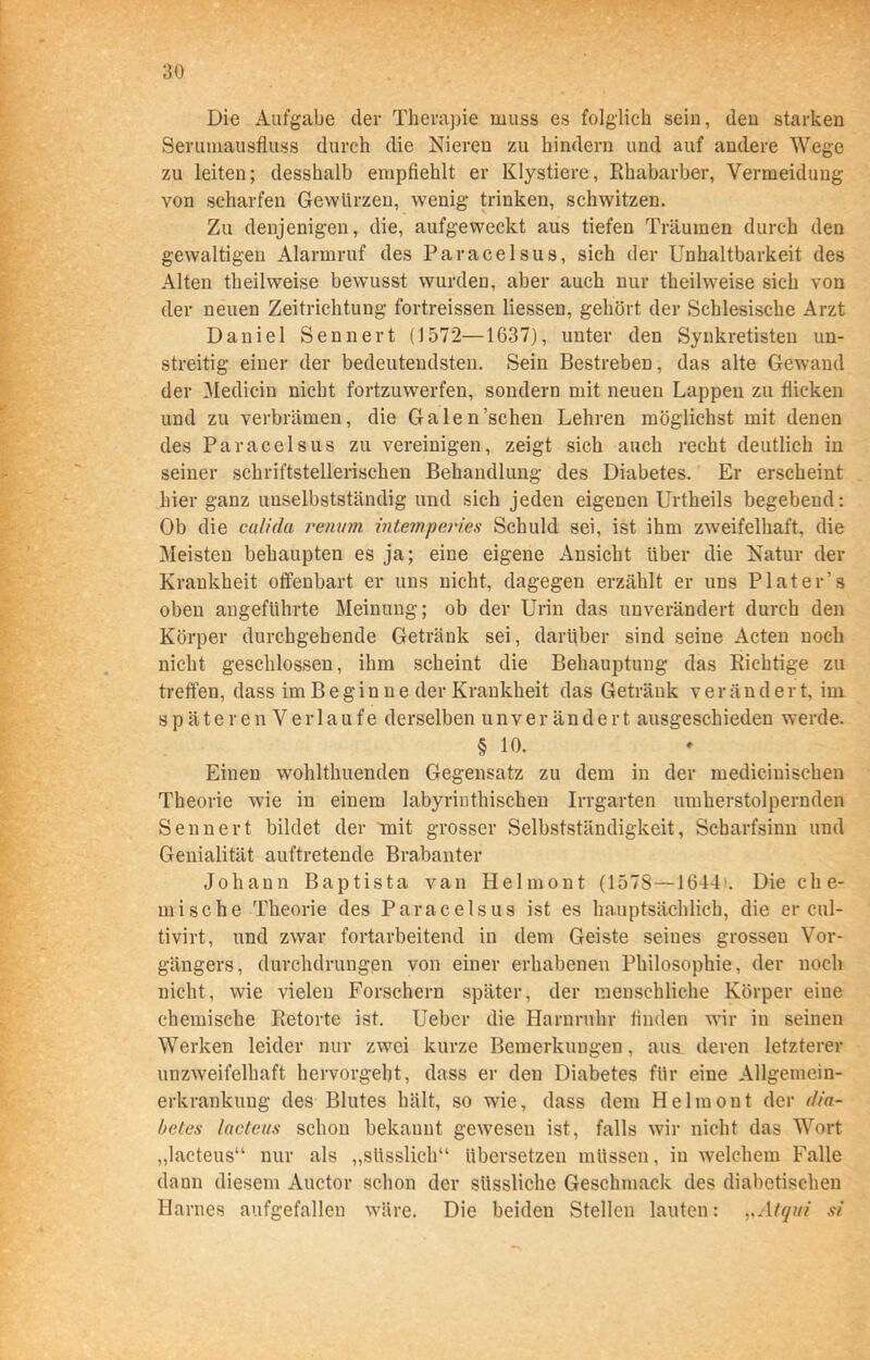 Die Aufgabe der Therapie muss es folglich sein, den starken Serumausfluss durch die Nieren zu hindern und auf andere Wege zu leiten; desshalb empfiehlt er Klystiere, Rhabarber, Vermeidung von scharfen Gewürzen, wenig trinken, schwitzen. Zu denjenigen, die, aufgeweckt aus tiefen Träumen durch den gewaltigen Alarmruf des Paracelsus, sich der Unhaltbarkeit des Alten theilweise bewusst wurden, aber auch nur theilweise sich von der neuen Zeitrichtung fortreissen Hessen, gehört der Schlesische Arzt Daniel Senn er t (1572—1637), unter den Synkretisten un- streitig einer der bedeutendsten. Sein Bestreben, das alte Gewand der Medicin nicht fortzuwerfen, sondern mit neuen Lappen zu flicken und zu verbrämen, die Galen’schen Lehren möglichst mit denen des Paracelsus zu vereinigen, zeigt sich auch recht deutlich in seiner schriftstellerischen Behandlung des Diabetes. Er erscheint hier ganz unselbstständig und sich jeden eigenen Urtheils begebend: Ob die calida renum mtemperies Schuld sei, ist ihm zweifelhaft, die Meisten behaupten es ja; eine eigene Ansicht über die Natur der Krankheit offenbart er uns nicht, dagegen erzählt er uns P lat er’s oben angeführte Meinung; ob der Urin das unverändert durch den Körper durchgehende Getränk sei, darüber sind seine Acten noch nicht geschlossen, ihm scheint die Behauptung das Richtige zu treffen, dass im B e g in n e der Krankheit das Getränk v e r än d e r t, im späteren Verlaufe derselben unverändert ausgeschieden werde. § 10. Einen wohlthuenden Gegensatz zu dem in der mediciuischen Theorie wie in einem labyrintliischen Irrgarten umherstolpernden Senn er t bildet der mit grosser Selbstständigkeit, Scharfsinn und Genialität auftretende Brabanter Johann Baptista van Helmont (1578—1644). Die che- mische Theorie des Paracelsus ist es hauptsächlich, die er cul- tivirt, und zwar fortarbeitend in dem Geiste seines grossen Vor- gängers, durchdrungen von einer erhabenen Philosophie, der noch nicht, Avie vielen Forschern später, der menschliche Körper eine chemische Retorte ist. Ueber die Harnruhr finden vvir in seinen Werken leider nur zwei kurze Bemerkungen, aus deren letzterer unzAveifelhaft hervorgeht, dass er den Diabetes für eine Allgemein- erkrankuug des Blutes hält, so wie, dass dem Helmont der riia- betes lacteus schon bekannt gewesen ist, falls Avir nicht das Wort „lacteus“ nur als „süsslich“ übersetzen müssen, in welchem Falle dann diesem Auctor schon der siissliche Geschmack des diabetischen Harnes aufgefallen Aväre. Die beiden Stellen lauten: „Atqui si