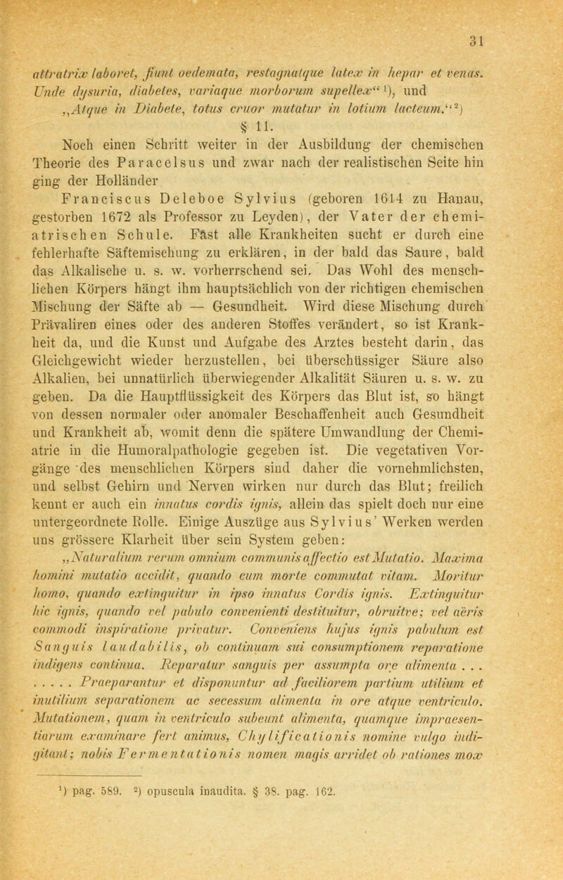 attratrix laboret, fiunl oedemata, restagnatque latex in hepar et venas. Unde (hjsuria, diabeles, variaque morborum supellex“ >), und ,,Atque in Diabete, totus cruor mutatur in lotium lacteum,“2) $ 11. Noch einen Schritt weiter in der Ausbildung der chemischen Theorie des Paracelsus und zwar nach der realistischen Seite hin ging der Holländer Franciscus Deleboe Sylvins (geboren 1614 zu Hanau, gestorben 1672 als Professor zu Leyden), der Vater der chemi- atrischen Schule. Fftst alle Krankheiten sucht er durch eine fehlerhafte Säftemischung zu erklären, in der bald das Saure, bald das Alkalische u. s. w. vorherrschend sei. Das Wohl des mensch- lichen Körpers hängt ihm hauptsächlich von der richtigen chemischen Mischung der Säfte ab — Gesundheit. Wird diese Mischung durch Prävaliren eines oder des anderen Stoffes verändert, so ist Krank- heit da, und die Kunst und Aufgabe des Arztes besteht darin, das Gleichgewicht wieder herzustellen, bei überschüssiger Säure also Alkalien, bei unnatürlich überwiegender Alkalität Säuren u. s. w. zu geben. Da die Hauptflüssigkeit des Körpers das Blut ist, so hängt von dessen normaler oder anomaler Beschaffenheit auch Gesundheit und Krankheit ab, womit denn die spätere Umwandlung der Chemi- atrie in die Humoralpathologie gegeben ist. Die vegetativen Vor- gänge 'des menschlichen Körpers sind daher die vernehmlichsten, und selbst Gehirn und Nerven wirken nur durch das Blut; freilich kennt er auch ein innatus cordis ignis, allein das spielt doch nur eine untergeordnete Rolle. Einige Auszüge aus Sylvius’ Werken werden uns grössere Klarheit Uber sein System geben: „Natur alium rerum omninm communisajfectio estMutatio. Maxima homini mutatio accidit, quando cum morte commutat vitam. Moritur homo, quando extinguitur in ipso innatus Cordis ignis. Extinguitur hie ignis, quando vel pabulo convenienti deslituitur, obruitve; vel aeris commodi inspiralione privutur. Conveniens hujus ignis pabulum est Sanguis laudabilis, ob conlinuam sui consumptionem reparatione indigens continua. Reparatur sanguis per assumpta ore alimenta . . . Praeparantur et disponuntur ad faciliorem partium utilium et inutiHum separationem ac secessum alimenta in ore atque ventriculo. Mutationem, quam in ventriculo subeunt alimenta, quamque impraesen- tiarum examinare fert animus, Chylificalionis nomine vulgo indi- gitanl; nobis F er mentat io nis nomen magis urridet ob rationes mox