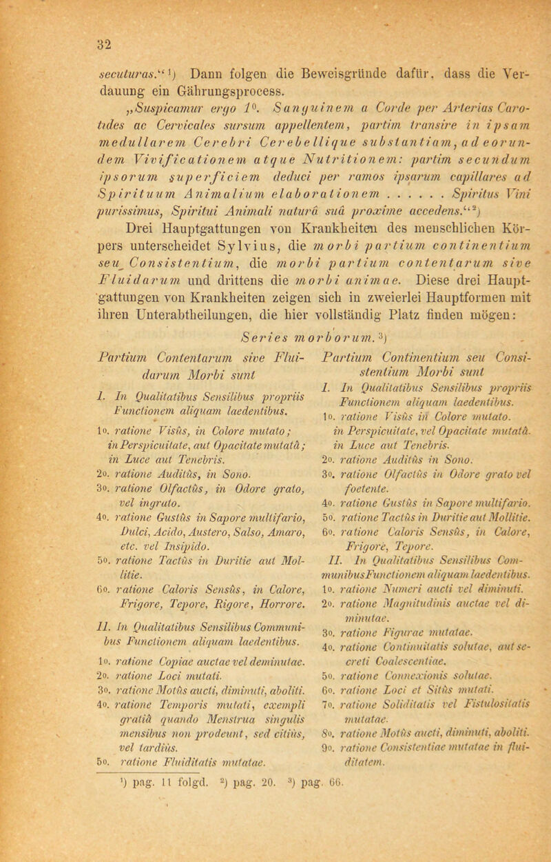 secuturas”') Dann folgen die Beweisgründe dafür, dass die Ver- dauung ein Gährungsprocess. ,,Suspicamur ergo 1°. S anguinem a Corde per Arteriös Curo- tides ac Cervicales sursum appellentem, partim transire in ipsain medullärem Cerebri Cer ebe llique subslantiam, a d eorun- dem Vivific ationem atque Nutrition em: partim secundum ipsorum §yp erficiem deduci per ramos ipsarum capillures ad S p irituum Animal tum elab or ationem Spiritus Vini purissimus, Spiritui Animali natura suä proxiine accedensP2j Drei Hauptgattungen von Krankheiten des menschlichen Kör- pers unterscheidet Sylvius, die morbi partium continentium seu__ Consistentiuhi, die morb Flui darum und drittens die mo gattungen von Krankheiten zeigen ihren Unterabtheilungen, die hier Series mo Partium Contenlarum sive Flui- darum Morbi sunt I. In Qualitatibus Sensilibus propriis Functionem aliquant laedentibus. Io. ratione Visus, in Colore mutato; in Perspicuitate, aut Opacitate mutatä; in Luce aut Tenebris. 2o. ratione Auditüs, in Sono. 3o. ratione Olf'actus, in Odore grato, vel in grato. 4°. ratione Gustüs in Sapore mullifario, Dulci, Acido, Austero, Salso, Amaro, etc. vel Insipido. 5o. ratione Tactüs in Buritie aut Mol- litie. (io. ratione Caloris Sensus, in Calore, Frigore, Tepore, Rigore, Horrore. II. in Qualitatibus Sensilibus Communi- bus Functionem aliquant laedentibus. Io. ratione Copiac auctaeveldeminutae. 2o. ratione Loci mutati. 3<>. ratione Motüs aucti, diminuti, aboliti. 4o. ratione Temporis mutati, cxempli gratiä quando Menstrua singulis mensibus non prodeunt, sed citiüs, vel tardiüs. 5o. ratione Fluiditatis mutatae. i partium contentarum sive rbi animae. Diese drei Haupt- sich in zweierlei Hauptformen mit vollständig Platz finden mögen: rborum.3) Partium Continentium seu Consi- stentium Morbi sunt 1. ln Qualitatibus Sensilibus propriis Functionem aliquant laedentibus. Io. ratione Visus in Colore mutato. in Perspicuitate, vel Opacitate mutatä. in Luce aut Tenebris. 2o. ratione Auditüs in Sono. 3». ratione Olfactüs in Odore grato vel foetente. 4o. ratione Gustüs in Sapore muldfario. 5o. ratione Tactüs in Buritie aut Mollitie. 6o. ratione Caloris Sensüs, in Calore, Frigore, Tepore. 11. ln Qualitatibus Sensilibus Com- munibusFunctionem aliquant laedentibus. to. ratione Numeri aucti vel diminuti. 2o. ratione Magnitudinis auctae vel di- minutae. 3o. ratione Figurae mutatae. 4o. ratione Continuitatis solutae, aut se- creti Coalescentiae. 5o. ratione Connexionis solutae. 6o. ratione Loci et Sitüs mutati. 7o. ratione Soliditatis vel Fistulositatis mutatae. So. ratione Motüs aucti, diminuti, aboliti. 9o. ratione Consistentiae mutatae in flui- ditatem. ') pag. Lt folget. 2) pag. 20. 3) pag. CG.