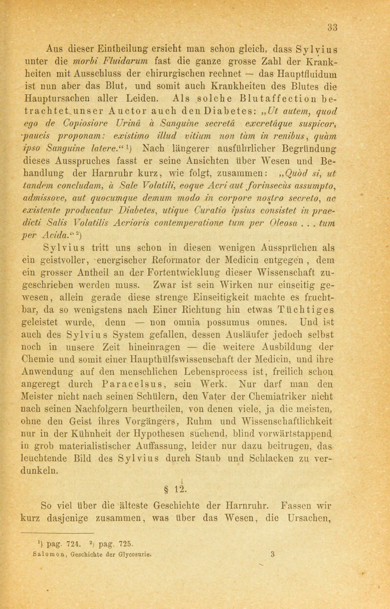 Aus dieser Eintheiliing ersieht man schon gleich, dass Sylvius unter die rriorbi Fluidarum fast die ganze grosse Zahl der Krank- heiten mit Ausschluss der chirurgischen rechnet — das Hauptfluidum ist nun aber das Blut, und somit auch Krankheiten des Blutes die Hauptursachen aller Leiden. Als solche Blutaffection be- trach teLuns er Auctor auch den Diabetes: „Ut autem, quod ego de Copiosiore Urinä a Sanguine secretä excretaque suspicor, ■paucis proponam: existimo illud vitium non tarn in renibus, quam ipso Sanguine laterel) Nach längerer ausführlicher Begründung dieses Ausspruches fasst er seine Ansichten über Wesen und Be- handlung der Harnruhr kurz, wie folgt, zusammen: „Quod si, ut tandem conc/udam, a Sale Volatili, eoque Acri aut forinsecus assumpto, admissove, aut quocumque demum modo in corpore noslro secreto, ac existente producatur Diabetes, utique Curatio ipsius consistet in prae- dicti Salis Volatilis Acrioris contemperatione turn per Oleosa . . . tum per Acida A2) Sylvius tritt uns schon in diesen wenigen Aussprüchen als ein geistvoller, energischer .Reformator der Medicin entgegen , dem ein grosser Antheil an der Fortentwicklung dieser Wissenschaft zu- geschrieben werden muss. Zwar ist sein Wirken nur einseitig ge- wesen, allein gerade diese strenge Einseitigkeit machte es frucht- bar, da so wenigstens nach Einer Richtung hin etwas Tüchtiges geleistet wurde, denn — non omnia possumus omnes. Und ist auch des Sylvius System gefallen, dessen Ausläufer jedoch selbst noch in unsere Zeit hineinragen — die weitere Ausbildung der Chemie und somit einer Haupthülfswisseuschaft der Medicin, und ihre Anwendung auf den menschlichen Lebensprocess ist, freilich schon angeregt durch Paracelsus, sein Werk. Nur darf man den Meister nicht nach seinen Schülern, den Vater der Chemiatriker nicht nach seinen Nachfolgern beurtheilen, von denen viele, ja die meisten, ohne den Geist ihres Vorgängers, Ruhm und Wissenschaftlichkeit nur in der Kühnheit der Hypothesen suchend, blind vorwärtstappend in grob materialistischer Auffassung, leider nur dazu beitrugen, das leuchtende Bild des Sylvius durch Staub und Schlacken zu ver- dunkeln. l § 12. So viel Uber die älteste Geschichte der Harnruhr. Fassen wir kurz dasjenige zusammen, was über das Wesen, die Ursachen, ') pag. 724. 2i pag. 725. Salomon, Geschichte der Glycosurie. 3