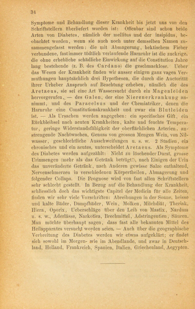 Symptome und Behandlung dieser Krankheit bis jetzt uns von den Schriftstellern überliefert worden ist: Offenbar sind schon beide Arten von Diabetes, nämlich der mellitus und der insipidus, be- obachtet worden, wenn sie auch noch unter demselben Namen zu- sammengefasst werden; die mit Abmagerung, hektischem Fieber verbundene, fast immer tödtlich verlaufende Harnruhr ist die zuckrige, die ohne erhebliche schädliche Einwirkung auf die Constitution Jahre lang bestehende (z. B. des Cardäno) die geschmacklose. Ueber das Wesen der Krankheit finden wir ausser einigen ganz vagen Ver- muthungen hauptsächlich drei Hypothesen, die durch die Auctorität ihrer Urheber Anspruch auf Beachtung erheben, nämlich die des Aretaeus, sie sei eine Art Wassersucht durch ein Magenleiden hervorgerufen, — des Galen, der eine Nierenerkrankung an- nimmt, und des Paracelsus und der Chemiatriker, denen die Harnruhr eine Constitutionskrankheit und zwar ein Blut leiden ist. — Als Ursachen werden angegeben: ein specifisches Gift, ein Riickbleibsel nach acuten Krankheiten, kalte und feuchte Tempera- tur, geringe Widerstandsfähigkeit der oberflächlichen Arterien, an- strengende Nachtwachen, Genuss von grossen Mengen Wein, von Nil- wasser, geschlechtliche Ausschweifungen u. s. w. 2 Stadien, ein chronisches und ein acutes, unterscheidet Aretaeus. Als Symptome des Diabetes werden aufgezählt: Nicht zu löschender Durst, grosse Urinmengen (mehr als das Getränk beträgt!), nach Einigen der Urin das unveränderte Getränk, nach Anderen gewisse Salze enthaltend, Nervenschmerzen in verschiedenen Körpertheilen, Abmagerung und folgender Collaps. Die Prognose wird von fast allen Schriftstellern sehr schlecht gestellt. In Bezug auf die Behandlung der Krankheit, schliesslich doch das wichtigste Capitel d.er Medicin für alle Zeiten, finden wir sehr viele Vorschriften: Abreibungen in der Sonne, heisse und kalte Bäder, Dampfbäder, Wein, Molken, Milchdiät, Theriak, Hiera, Oporix, Ueberschläge über den Leib von Mastix, Nardum u. s. w., Aderlässe, Narkotica, Brechmittel, Adstringenden, Säuren. Man möchte überhaupt sagen, dass fast alle bekannten Mittel des Heilapparates versucht worden seien. — Auch über die geographische Verbreitung des Diabetes werden wir etwas aufgeklärt; er findet sich sowohl im Morgen- .wie im Abendlande, und zwar in Deutsch- land, Holland, Frankreich, Spanien, Italien, Griechenland, Aegypten.