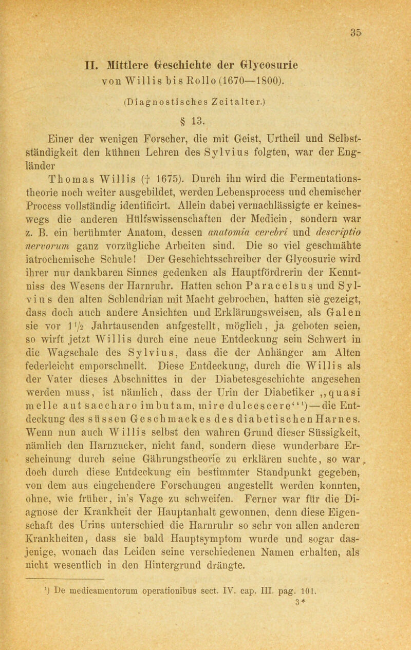 II. Mittlere Geschichte der Glycosurie von Willis bi s Rollo (1670—1800). (Diagnostisches Zeitalter.) § 13. Einer der wenigen Forscher, die mit Geist, Urtheil und Selbst- ständigkeit den kühnen Lehren des Sylvius folgten, war der Eng- länder Thomas Willis (f 1675). Durch ihn wird die Fermentations- theorie noch weiter ausgebildet, werden Lebensprocess und chemischer Process vollständig identificirt. Allein dabei vernachlässigte er keines- wegs die anderen Hiilfswissenschaften der Medicin, sondern war z. B. ein berühmter Anatom, dessen anatomia cerebri und descriptio nervorum ganz vorzügliche Arbeiten sind. Die so viel geschmähte iatrochemische Schule! Der Geschichtsschreiber der Glycosurie wird ihrer nur dankbaren Sinnes gedenken als Hauptfördrerin der Kennt- niss des Wesens tler Harnruhr. Hatten schon Paracelsus und Syl- vius den alten Schlendrian mit Macht gebrochen, hatten sid gezeigt, dass doch auch andere Ansichten und Erklärungsweisen, als Galen sie vor 1 */2 Jahrtausenden aufgestellt, möglich, ja geboten seien, so wirft jetzt Willis durch eine neue Entdeckung sein Schwert in die Wagschale des Sylvius, dass die der Anhänger am Alten federleicht emporschnellt. Diese Entdeckung, durch die Willis als der Vater dieses Abschnittes in der Diabetesgeschichte angesehen werden muss, ist nämlich, dass der Urin der Diabetiker ,,quasi melle aut sacch ar o imbu tam, ini re du 1 cescere“l) — die Ent- deckung des süssen Geschmackes des diabetischen Harnes. Wenn nun auch Willis selbst den wahren Grund dieser Siissigkeit, nämlich den Harnzucker, nicht fand, sondern diese wunderbare Er- scheinung durch seine Gährungstheorie zu erklären suchte, so war . doch durch diese Entdeckung ein bestimmter Standpunkt gegeben, von dem aus eingehendere Forschungen angestellt werden konnten, ohne, wie früher, in’s Vage zu schweifen. Ferner war für die Di- agnose der Krankheit der Hauptanhalt gewonnen, denn diese Eigen- schaft des Urins unterschied die Harnruhr so sehr von allen anderen Krankheiten, dass sie bald Hauptsymptom wurde und sogar das- jenige, wonach das Leiden seine verschiedenen Namen erhalten, als nicht wesentlich in den Hintergrund drängte. J) De meclicamentorum operationibus sect. IV. cap. III. pag. 101. 3 *