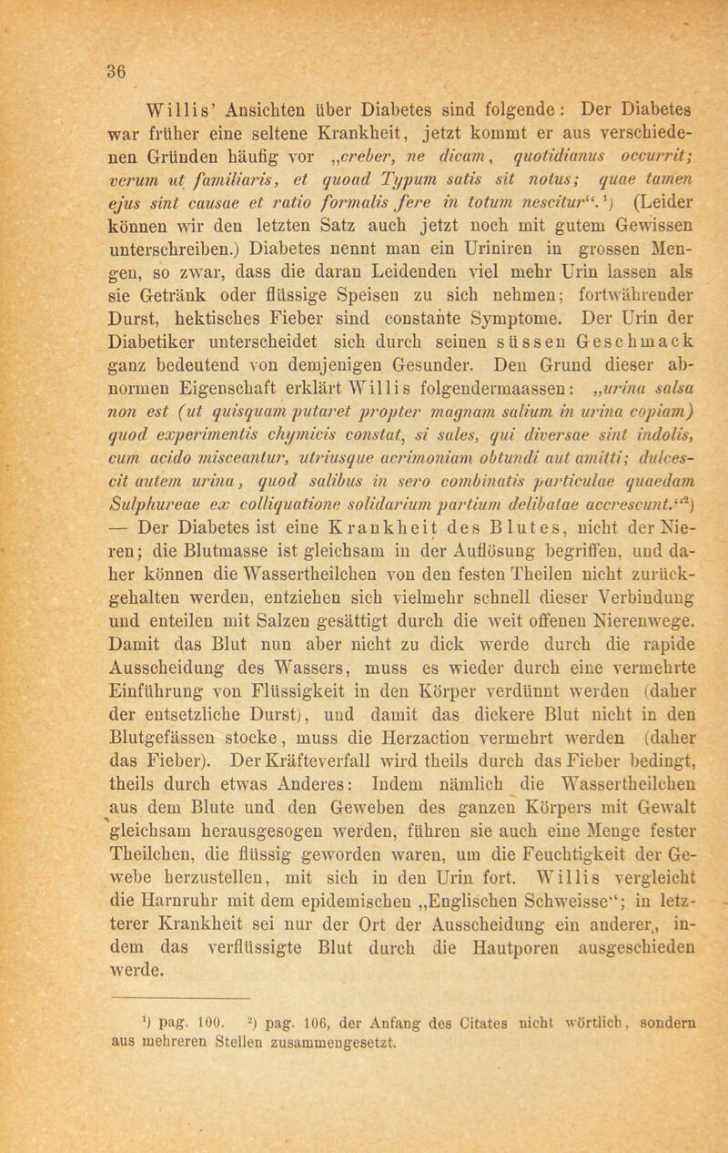 Willis’ Ansichten über Diabetes sind folgende: Der Diabetes war früher eine seltene Krankheit, jetzt kommt er aus verschiede- nen Gründen häufig vor „creber, ne dicam, quotidianus occurrit; verum ut familiaris, et quoud Typum sutis sit nolus; quae tarnen ejus sint causae et ratio formalis fere in totum nescitur“. (Leider können wir den letzten Satz auch jetzt noch mit gutem Gewissen unterschreiben.) Diabetes nennt man ein Uriniren in grossen Men- gen, so zwar, dass die daran Leidenden viel mehr Urin lassen als sie Getränk oder flüssige Speisen zu sich nehmen; fortwährender Durst, hektisches Fieber sind constante Symptome. Der Urin der Diabetiker unterscheidet sich durch seinen süssen Geschmack ganz bedeutend von demjenigen Gesunder. Deu Grund dieser ab- normen Eigenschaft erklärt Willis folgendermaassen: „urina salsa non est (ut quisquam putaret propter magnam salium in urina copiam) quod experimentis chymicis constut, si sules, qui diversae sint indolis, cum acido misceantur, utriusque acrimoniam obtundi aut umitti; dulces- cit autem urina, quod salibus in sero combmatis particulae quaedam Sulphureae ex colliquatione solidarium partium delibaiae accrescunt.“-) — Der Diabetes ist eine Krankheit des Blutes, nicht der Nie- ren; die Blutmasse ist gleichsam in der Auflösung begriffen, und da- her können die Wassertheilchen von den festen Theilen nicht zurück- gehalten werden, entziehen sich vielmehr schnell dieser Verbindung und enteilen mit Salzen gesättigt durch die weit offenen Nierenwege. Damit das Blut nun aber nicht zu dick werde durch die rapide Ausscheidung des Wassers, muss es wieder durch eine vermehrte Einführung von Flüssigkeit in den Körper verdünnt werden (daher der entsetzliche Durst), und damit das dickere Blut nicht in den Blutgefässen stocke, muss die Herzaction vermehrt werden (daher das Fieber). Der Kräfteverfall wird theils durch das Fieber bedingt, theils durch etwas Anderes: Indem nämlich die Wassertheilchen aus dem Blute und den Geweben des ganzen Körpers mit Gewalt gleichsam herausgesogen werden, führen sie auch eine Menge fester Theilchen, die flüssig geworden waren, um die Feuchtigkeit der Ge- webe herzustellen, mit sich in den Urin fort. Willis vergleicht die Harnruhr mit dem epidemischen „Englischen Schweisse“; in letz- terer Krankheit sei nur der Ort der Ausscheidung ein anderer, in- dem das verflüssigte Blut durch die Hautporen ausgeschieden werde. ‘) pag. 100. 2) pag. 106, der Anfang des Citates nicht wörtlich, sondern aus mehreren Stellen zusammengesetzt.