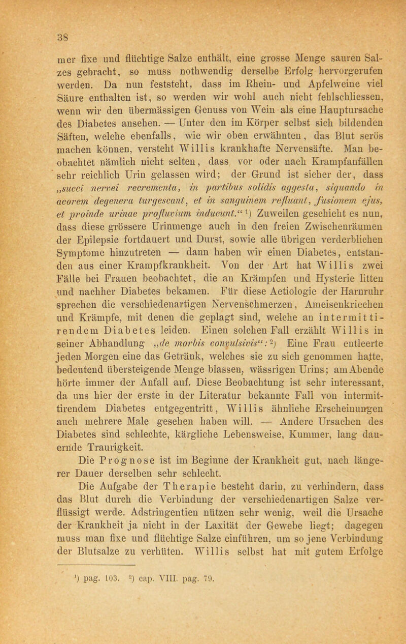 mer fixe und flüchtige Salze enthält, eine grosse Menge sauren Sal- zes gebracht, so muss nothwendig derselbe Erfolg hervorgerufen werden. Da nun feststeht, dass im Rhein- und Apfelweine viel Säure enthalten ist, so werden wir wohl auch nicht fehlschliessen, wenn wir den übermässigen Genuss von Wein als eine Hauptursache des Diabetes ansehen. — Unter den im Körper selbst sich bildenden Säften, welche ebenfalls, wie wir oben erwähnten , das Blut serös machen können, versteht Willis krankhafte Nervensäfte. Man be- obachtet nämlich nicht selten, dass vor oder nach Krampfanfällen sehr reichlich Urin gelassen wird; der Grund ist sicher der, dass „succi nervei recrementa, in partibus solidis uygestu, siquando in aeorem degenera turgescant, et in sangumem refluant, fusionem ejus, et proinde urinae projluvium mducunt.“*) Zuweilen geschieht es nun, dass diese grössere Urinmenge auch in den freien Zwischenräumen der Epilepsie fortdauert und Durst, sowie alle übrigen verderblichen Symptome hinzutreten — dann haben wir einen Diabetes, entstan- den aus einer Krampfkrankheit. Von der Art hat Willis zwei Fälle bei Frauen beobachtet, die an Krämpfen und Hysterie litten und nachher Diabetes bekamen. Für diese Aetiologie der Harnruhr sprechen die verschiedenartigen Nervenschmerzen, Ameisenkriechen und Krämpfe, mit denen die geplagt sind, welche an intermitti- rendem Diabetes leiden. Einen solchen Fall erzählt Willis in seiner Abhandlung „de inorbis conyulsivis“:-) Eine Frau entleerte jeden Morgen eine das Getränk, welches sie zu sich genommen ha.tte, bedeutend übersteigende Menge blassen, wässrigen Urins; am Abende hörte immer der Anfall auf. Diese Beobachtung ist sehr interessant, da uns hier der erste in der Literatur bekannte Fall von intermit- tirendem Diabetes entgegentritt, Willis ähnliche Erscheinungen auch mehrere Male gesehen haben will. — Andere Ursachen des Diabetes sind schlechte, kärgliche Lebensweise, Kummer, lang dau- ernde Traurigkeit. Die Prognose ist im Beginne der Krankheit gut, nach länge- rer Dauer derselben sehr schlecht. Die Aufgabe der Therapie besteht darin, zu verhindern, dass das Blut durch die Verbindung der verschiedenartigen Salze ver- flüssigt werde. Adstringentien nützen sehr wenig, weil die Ursache der Krankheit ja nicht in der Laxität der Gewebe liegt; dagegen muss man fixe und flüchtige Salze einführen, um so jene Verbindung der Blutsalze zu verhüten. Willis selbst hat mit gutem Erfolge J) pag. 103. 2) cap. VIII. pag. 79.