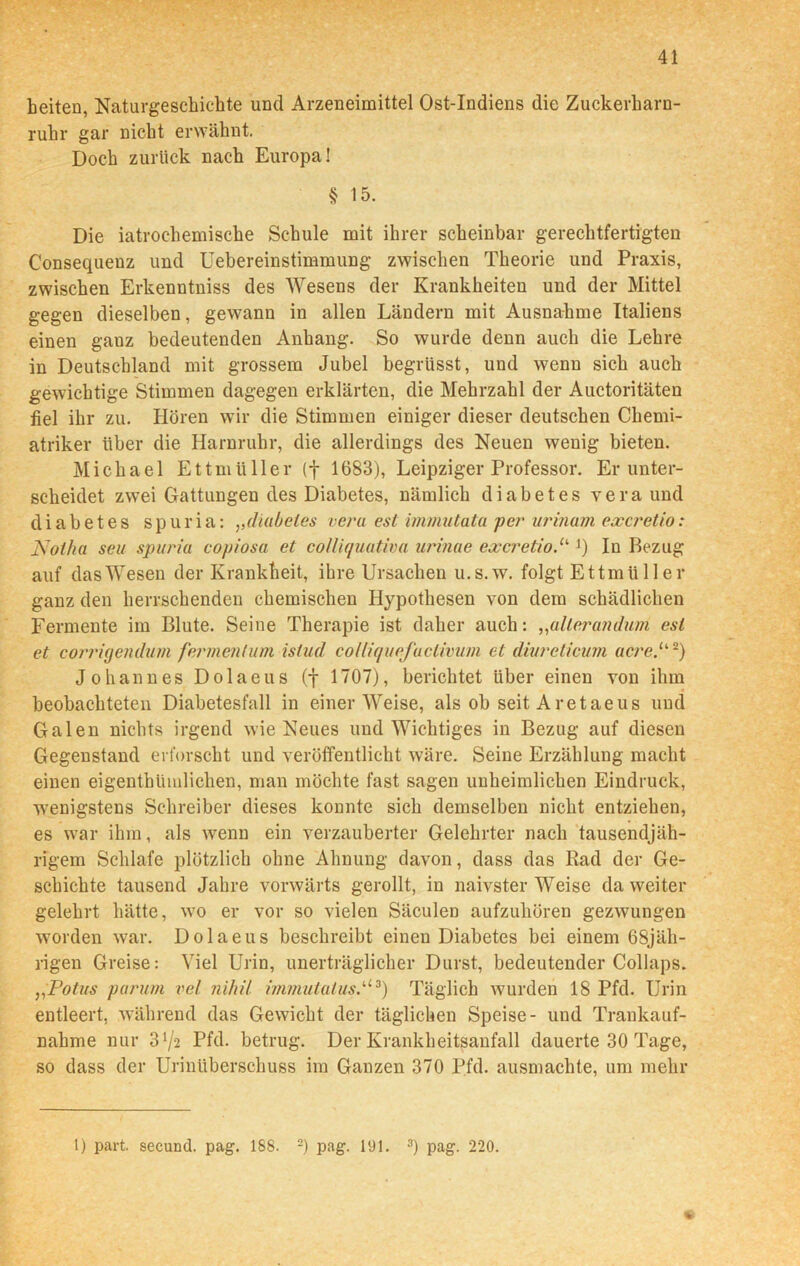 beiten, Naturgeschichte und Arzeneimittel Ost-Indiens die Zuckerharn- ruhr gar nicht erwähnt. Doch zurück nach Europa! § 15. Die iatrochemische Schule mit ihrer scheinbar gerechtfertigten Consequenz und Uebereinstimmung zwischen Theorie und Praxis, zwischen Erkenntniss des Wesens der Krankheiten und der Mittel gegen dieselben, gewann in allen Ländern mit Ausnahme Italiens einen ganz bedeutenden Anhang. So wurde denn auch die Lehre in Deutschland mit grossem Jubel begrüsst, und wenn sich auch gewichtige Stimmen dagegen erklärten, die Mehrzahl der Auctoritäten fiel ihr zu. Hören wir die Stimmen einiger dieser deutschen Chemi- atriker über die Harnruhr, die allerdings des Neuen wenig bieten. Michael Ettmüller (f 1683), Leipziger Professor. Er unter- scheidet zwei Gattungen des Diabetes, nämlich diabetes vera und di ab et es spuria: ,,diabetes vera est immutata per urinam excretio: Notha seii spuria copiosa et colliquativa urinae excretioJ) In Bezug auf das Wesen der Krankheit, ihre Ursachen u.s.w. folgt Ettmüller ganz den herrschenden chemischen Hypothesen von dem schädlichen Fermente im Blute. Seine Therapie ist daher auch: „alterandum est et corrigenduvi fermentum istud colliquefaciivum et divreticum acre.u 2) Johannes Dolaeus (f 1707), berichtet über einen von ihm beobachteten Diabetesfall in einerWeise, als ob seitAretaeus und Galen nichts irgend wie Neues und Wichtiges in Bezug auf diesen Gegenstand erforscht und veröffentlicht wäre. Seine Erzählung macht einen eigenthümlichen, man möchte fast sagen unheimlichen Eindruck, wenigstens Schreiber dieses konnte sich demselben nicht entziehen, es war ihm, als wenn ein verzauberter Gelehrter nach tausendjäh- rigem Schlafe plötzlich ohne Ahnung davon, dass das Rad der Ge- schichte tausend Jahre vorwärts gerollt, in naivster Weise da weiter gelehrt hätte, wo er vor so vielen Säculen aufzuhören gezwungen worden war. Dolaeus beschreibt einen Diabetes bei einem 68jäh- rigen Greise: Viel Urin, unerträglicher Durst, bedeutender Collaps. Potus parum vel nihil immutalus.U3) Täglich wurden 18 Pfd. Urin entleert, während das Gewicht der täglichen Speise- und Trankauf- nahme nur 31/* Pfd. betrug. Der Krankheitsanfall dauerte 30 Tage, so dass der Urinüberschuss im Ganzen 370 Pfd. ausmachte, um mehr e 1) part. secund. pag. 188. 2) pag. 191. 3) pag. 220.