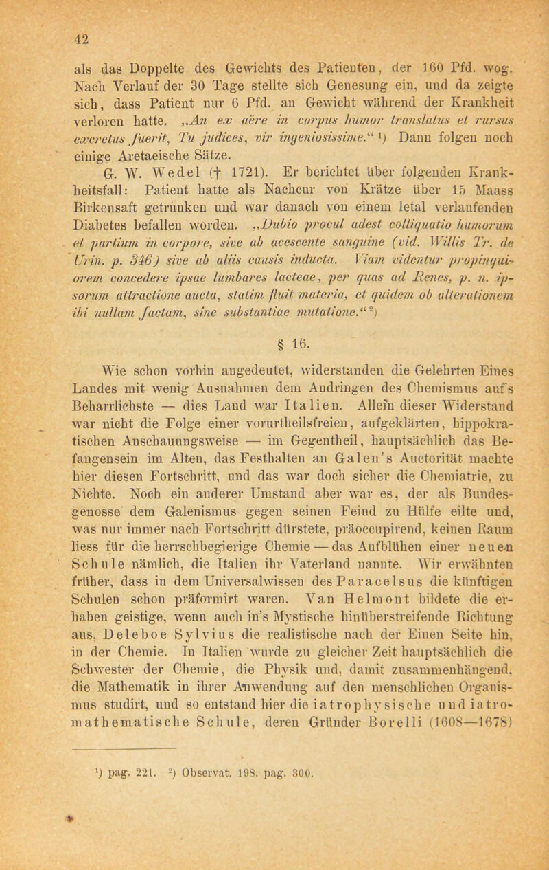 als das Doppelte des Gewichts des Patienten, der 160 Pfd. wog. Nach Verlauf der 30 Tage stellte sich Genesung ein, und da zeigte sich, dass Patient nur 6 Pfd. an Gewicht während der Krankheit verloren hatte. „An ex aere in corpns humor translutus et rursus excretus fuerit, Tu judices, vir ingeniosissime.11 {) Daun folgen noch einige Aretaeisclie Sätze. G. W. Wedel (f 1721). Er berichtet über folgenden Krank- heitsfall: Patient hatte als Nachcur von Krätze über 15 Maass Birkensaft getrunken und war danach von einem letal verlaufenden Diabetes befallen worden. „Dubio procul adest colliquatio humorum et partium in corpore, sive ab acescente sanguine (vid. Willis Tr. de Urin. p. 346) sive ab aliis causis inducta. Viani videntur propinqui- orem concedere ipsue lumbares lacteae, per quas ad Benes, p. n. ip- sorum attractione aucta, statim fluit matena, et quidem ob allerutionem ibi nullam factum, sine substantiae mutationeVl 2) § 16. Wie schon vorhin augedeutet, widerstanden die Gelehrten Eines Landes mit wenig Ausnahmen dem Andringen des Chemismus aufs Beharrlichste — dies Land war Italien. Allein dieser Widerstand war nicht die Folge einer vorurtheilsfreien, aufgeklärten, hippokra- tischen Anschauungsweise — im Gegentheil, hauptsächlich das Be- fangensein im Alten, das Festhalten an Galen’s Auctorität machte hier diesen Fortschritt, und das war doch sicher die Chemiatrie, zu Nichte. Noch ein anderer Umstand aber war es, der als Bundes- genosse dem Galenismus gegen seinen Feind zu Hülfe eilte und, was nur immer nach Fortschritt dürstete, präoccupirend, keinen Raum liess für die herrschbegierige Chemie — das Aufblühen einer neu en Schule nämlich, die Italien ihr Vaterland nannte. Wir erwähnten früher, dass iu dem Universalwissen des Paracelsus die künftigen Schulen schon präformirt waren. Van Helmont bildete die er- haben geistige, wenn auch in’s Mystische hinüberstreifende Richtung aus, Deleboe Sylvius die realistische nach der Einen Seite hin, in der Chemie. In Italien wurde zu gleicher Zeit hauptsächlich die Schwester der Chemie, die Physik und, damit zusammenhängend, die Mathematik in ihrer Anwendung auf den menschlichen Organis- mus studirt, und so entstand hier die iatrophysische uudiatro- mathematische Schule, deren Gründer Borelli (160S—1678) * l) pag. 221. 2) Observat. 193. pag. 300.