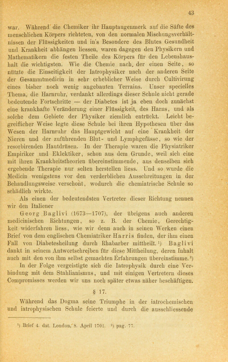 war. Während die Chemiker ihr Hauptaugenmerk auf die Säfte des menschlichen Körpers richteten, von den normalen Mischungsverhält- nissen der Flüssigkeiten und ins Besondere des Blutes Gesundheit und Krankheit abhängen Hessen, waren dagegen den Physikern und Mathematikern die festen Theile des Körpers für den Lebenshaus- halt die wichtigsten. Wie die Chemie nach, der einen Seite, so nützte die Einseitigkeit der Iatrophysiker nach der anderen Seite der Gesammtmedicin in sehr erheblicher Weise durch Cultivirung eines bisher noch wenig angebauten Terrains. Unser specielles Thema, die Harnruhr, verdankt allerdings dieser Schule nicht gerade bedeutende Fortschritte — der Diabetes ist ja eben doch zunächst eine krankhafte Veränderung einer Flüssigkeit, des Harns, und als solche dem Gebiete der Physiker ziemlich entrückt. Leicht be- greiflicher Weise legte diese Schule bei ihren Hypothesen über das Wesen der Harnruhr das Hauptgewicht auf eine Krankheit der Kieren und der zuführenden Blut- und Lymphgefässe, so wie der resorbirenden Hautdrüsen. In der Therapie waren die Physiatriker Empiriker und Eklektiker, schon aus dem Grunde, weil sich eine mit ihren Krankheitstheorien übereinstimmende, aus denselben sich ergebende Therapie nur selten herstellen Hess. Und so wurde die Medicin wenigstens vor den verderblichen Ausschreitungen in der Behandluugsweise verschont, wodurch die chemiatrische Schule so schädlich wirkte. Als einen der bedeutendsten Vertreter dieser Richtung nennen wir den Italiener Georg Baglivi (1673—1707), der übrigens auch anderen medicinischen Richtungen, so z. B. der Chemie, Gerechtig- keit widerfahren Hess, wie wir denn auch in seinen Werken einen Brief von dem englischen Chemiatriker Harris finden, der ihm einen Fall von Diabetesheilung durch Rhabarber mittheilt.1) Baglivi dankt in seinem Antwortschreiben für diese Mittheilung, deren Inhalt auch mit den von ihm selbst gemachten Erfahrungen übereinstimme.2) In der Folge vergeistigte sich die Iatrophysik durch eine Ver- bindung mit dem Stahlianismus, und mit einigen Vertretern dieses Compromisses werden wir uns noch später etwas näher beschäftigen. § 17. Während das Dogma seine Triumphe in der iatrochemischen und iatrophysischen Schule feierte und durch die ausschliessende \) Brief 4. dat. London/8. April 1701. 2) pag. 77.