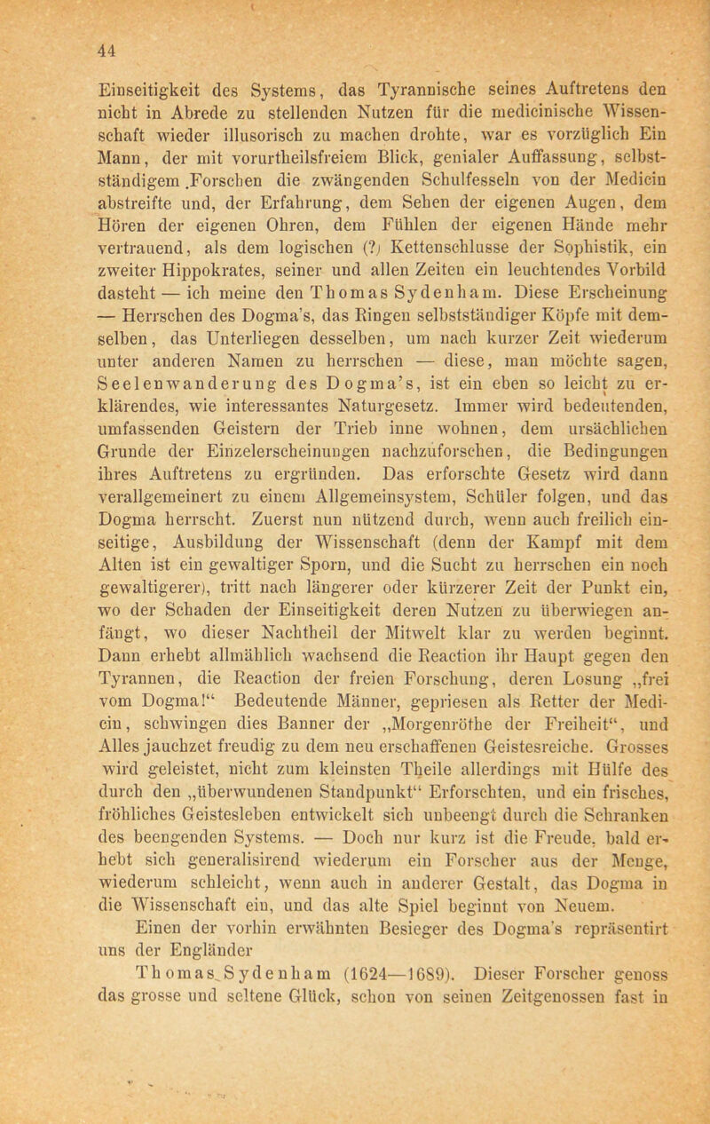 Einseitigkeit des Systems, das Tyrannische seines Auftretens den nicht in Abrede zu stellenden Nutzen für die medicinische Wissen- schaft wieder illusorisch zu machen drohte, war es vorzüglich Ein Mann, der mit vorurtheilsfreiem Blick, genialer Auffassung, selbst- ständigem .Forschen die zwängenden Schulfesseln von der Medicin abstreifte und, der Erfahrung, dem Sehen der eigenen Augen, dem Hören der eigenen Ohren, dem Fühlen der eigenen Hände mehr vertrauend, als dem logischen (?j Kettenschlusse der Sophistik, ein zweiter Hippokrates, seiner und allen Zeiten ein leuchtendes Vorbild dasteht — ich meine den Thomas Sydenham. Diese Erscheinung — Herrschen des Dogma’s, das Ringen selbstständiger Köpfe mit dem- selben , das Unterliegen desselben, um nach kurzer Zeit wiederum unter anderen Namen zu herrschen — diese, man möchte sagen, Seelenwanderung des Dogma’s, ist ein eben so leicht zu er- klärendes, wie interessantes Naturgesetz. Immer wird bedeutenden, umfassenden Geistern der Trieb inne wohnen, dem ursächlichen Grunde der Einzelerscheinungen nachzuforschen, die Bedingungen ihres Auftretens zu ergründen. Das erforschte Gesetz wird dann verallgemeinert zu einem Allgemeinsystem, Schüler folgen, und das Dogma herrscht. Zuerst nun nützend durch, wenn auch freilich ein- seitige, Ausbildung der Wissenschaft (denn der Kampf mit dem Alten ist ein gewaltiger Sporn, und die Sucht zu herrschen ein noch gewaltigerer), tritt nach längerer oder kürzerer Zeit der Punkt ein, wo der Schaden der Einseitigkeit deren Nutzen zu überwiegen an- fängt, wo dieser Nachtheil der Mitwelt klar zu werden beginnt. Dann erhebt allmählich wachsend die Reaction ihr Haupt gegen den Tyrannen, die Reaction der freien Forschung, deren Losung „frei vom Dogma!“ Bedeutende Männer, gepriesen als Retter der Medi- cin, schwingen dies Banner der „Morgenröthe der Freiheit“, und Alles jauchzet freudig zu dem neu erschaffenen Geistesreiche. Grosses wird geleistet, nicht zum kleinsten Theile allerdings mit Hülfe des durch den „überwundenen Standpunkt“ Erforschten, und ein frisches, fröhliches Geistesleben entwickelt sich unbeengt durch die Schranken des beengenden Systems. — Doch nur kurz ist die Freude, bald er- hebt sich generalisirend wiederum ein Forscher aus der Menge, wiederum schleicht, wenn auch in anderer Gestalt, das Dogma in die Wissenschaft ein, und das alte Spiel beginnt von Neuem. Einen der vorhin erwähnten Besieger des Dogma's repräsentirt uns der Engländer Th oraas^S y de nharn (1624—16S9). Dieser Forscher genoss das grosse und seltene Glück, schon von seinen Zeitgenossen fast in V