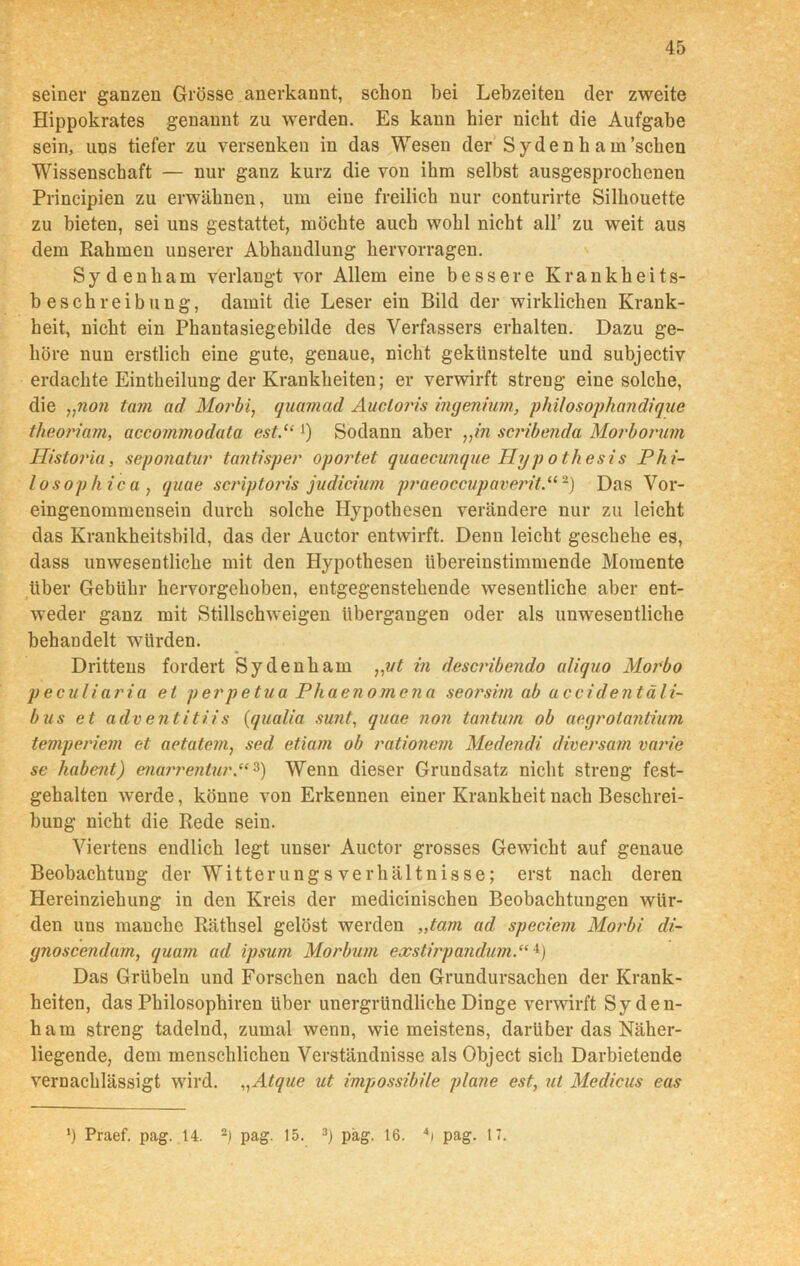 seiner ganzen Grösse anerkannt, schon bei Lebzeiten der zweite Hippokrates genannt zu werden. Es kann hier nicht die Aufgabe sein, uns tiefer zu versenken in das Wesen der Syden h a m'sehen Wissenschaft — nur ganz kurz die von ihm selbst ausgesprochenen Principien zu erwähnen, um eine freilich nur conturirte Silhouette zu bieten, sei uns gestattet, möchte auch wohl nicht all’ zu weit aus dem Rahmen unserer Abhandlung hervorragen. Sydenham verlangt vor Allem eine bessere Krankheits- beschreibung, damit die Leser ein Bild der wirklichen Krank- heit, nicht ein Phantasiegebilde des Verfassers erhalten. Dazu ge- höre nun erstlich eine gute, genaue, nicht gekünstelte und subjectiv erdachte Eintheilung der Krankheiten; er verwirft streng eine solche, die „non tajn ad Morbi, quamad Auctoris Ingenium, philosophandique theo/dam, accommodata est.“ ]) Sodann aber „in scribenda Morborum Historia, seponatur tantisper oportet quaecunque Hypothesis Phi- losophie a , quae scriptoris judicium praeoccupaverit,“2) Das Vor- eingenommensein durch solche Hypothesen verändere nur zu leicht das Krankheitsbild, das der Auctor entwirft. Denn leicht geschehe es, dass unwesentliche mit den Hypothesen übereinstimmende Momente über Gebühr hervorgehoben, entgegenstehende wesentliche aber ent- weder ganz mit Stillschweigen übergangen oder als unwesentliche behandelt würden. Drittens fordert Sydenham „vt in describendo aliquo Morbo peculiaria et perpetua Phaenomena seorsim ab accidentäli- bus et adv entitii s (qualia sunt, quae non tantum ob aegrotantium temperiem et aetatem, sed etiarn ob rationein Medendi diversam varie se habent) enarrentur.“3) Wenn dieser Grundsatz nicht streng fest- gehalten werde, könne von Erkennen einer Krankheit nach Beschrei- bung nicht die Rede sein. Viertens endlich legt unser Auctor grosses Gewicht auf genaue Beobachtung der Witterungs Verhältnisse; erst nach deren Hereinziehung in den Kreis der medicinischen Beobachtungen wür- den uns manche Räthsel gelöst werden „tarn ad speciem Morbi di- gnoscendam, quam ad ipsum Morbum exstirpandum.“4) Das Grübeln und Forschen nach den Grundursachen der Krank- heiten, das Philosophiren über unergründliche Dinge verwirft Syden- ham streng tadelnd, zumal wenn, wie meistens, darüber das Näher- liegende, dem menschlichen Verständnisse als Object sich Darbietende vernachlässigt wird. „ Atque ut impossibile plane est, ui Medicus eas *) Praef. pag. 14. 2) pag. 15. 3) pag. 16. 4t pag. 17.