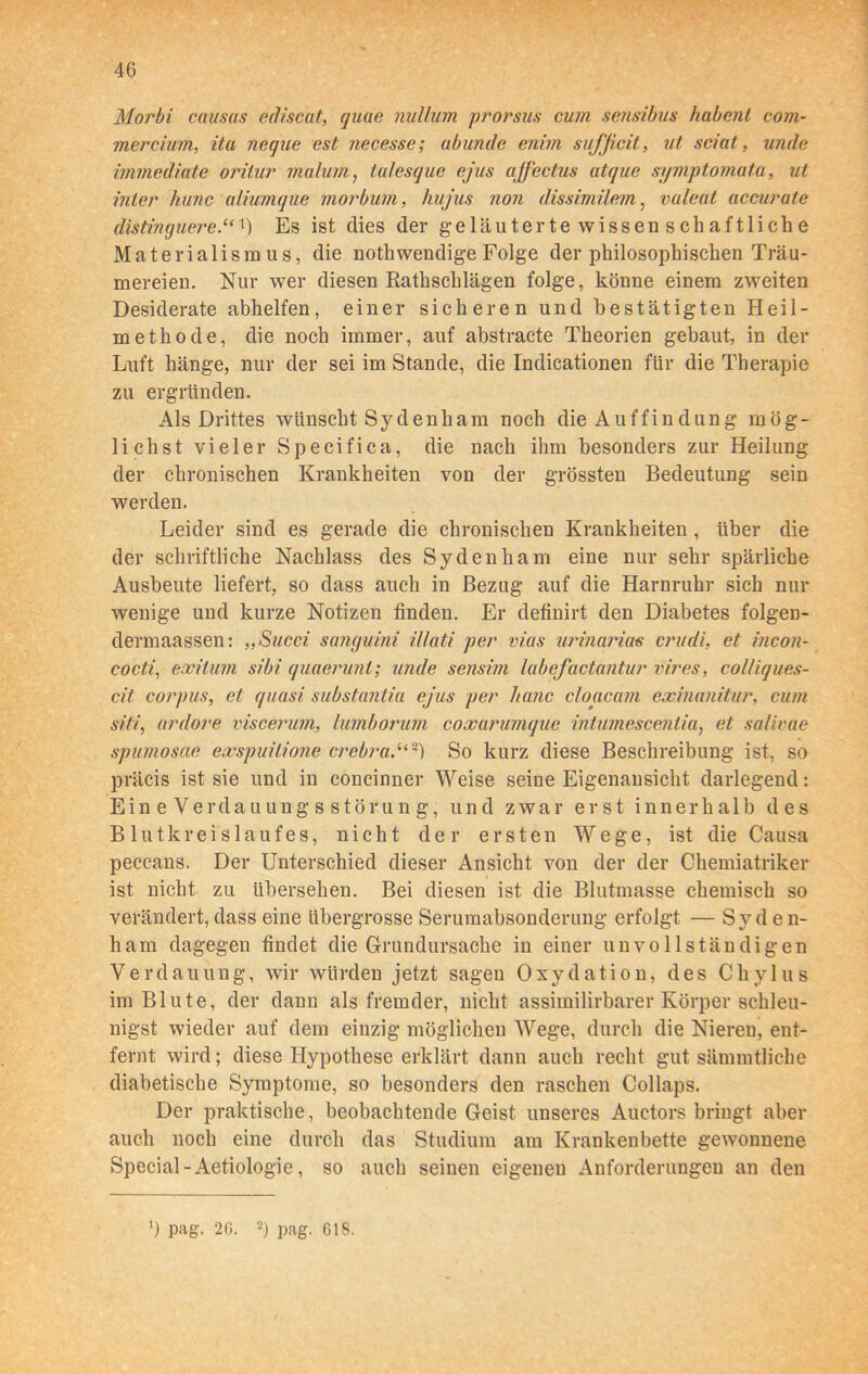 Morbi causas ediscat, (jiuie nullum prorsus cum sensibus habcnl com- mercium, ita neque est necesse; abunde enim sufficit, ut sciat, unde immediate orilur mal um, talesque ejus ajfectus atque symptomata, ul inler hunc aliumque morbum, hu jus non dissimilem, vuleal accurate distinguere.“1) Es ist dies der geläuterte wissenschaftliche Materialismus, die nothwendige Folge der philosophischen Träu- mereien. Nur wer diesen Rathschlägen folge, könne einem zweiten Desiderate abhelfen, einer sicheren und bestätigten Heil- methode, die noch immer, auf abstracte Theorien gebaut, in der Luft hänge, nur der sei im Stande, die Indicationen für die Therapie zu ergründen. Als Drittes wünscht Sy denham noch die Auffin düng mög- lichst vieler Specifica, die nach ihm besonders zur Heilung der chronischen Krankheiten von der grössten Bedeutung sein werden. Leider sind es gerade die chronischen Krankheiten , über die der schriftliche Nachlass des Sydenham eine nur sehr spärliche Ausbeute liefert, so dass auch in Bezug auf die Harnruhr sich nur wenige und kurze Notizen finden. Er definirt den Diabetes folgen- dermaassen: „Succi sanguini illati per vias urinarias crudi, et incon- cocti, exilum sibi quaerunl; unde sensim labefuctuntur vires, col/iques- cit corpus, et quasi substantia ejus per hanc cloacam exmanitur, cum siti, ardore viscerum, lumborum coxarumque intumescenlia, et salivae spumosae exspuilione crebra,“2) So kurz diese Beschreibung ist, so präcis ist sie und in concinner Weise seine Eigenansicht darlegend: Ein e Verdauungs Störung; und zwar erst innerhalb des Blutkreislaufes, nicht der ersten Wege, ist die Causa peccans. Der Unterschied dieser Ansicht von der der Chemiatriker ist nicht zu übersehen. Bei diesen ist die Blutmasse chemisch so verändert,dass eine übergrosse Serumabsonderung erfolgt — Syden- ham dagegen findet die Grundursache in einer unvollständigen Verdauung, wir würden jetzt sagen Oxydation, des Chylus im Blute, der dann als fremder, nicht assimilirbarer Körper schleu- nigst wieder auf dem einzig möglichen Wege, durch die Nieren, ent- fernt wird; diese Hypothese erklärt dann auch recht gut sämmtliche diabetische Symptome, so besonders den raschen Collaps. Der praktische, beobachtende Geist unseres Auctors bringt aber auch noch eine durch das Studium am Krankenbette gewonnene Special-Aetiologie, so auch seinen eigenen Anforderungen an den ') pag. 2G. 2) pag. GIS.