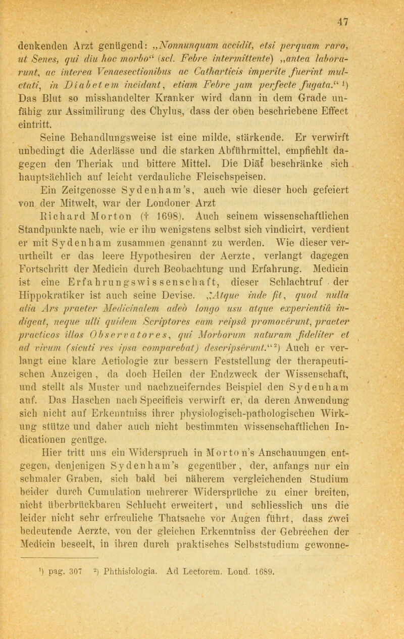 denkenden Arzt genügend: „Nonnunquam acculit, etsi perquam raro, ut Senes, qui diu hoc morbo“ (sc/. Febre intermittente) „antea labora- runt, ac interea Venaesectionibus ac Catharticis imperite fuerint mal- ctüti, in IJ labet e m incidant, eliam Febre jam perfecte fuqataF J) Das Blut so misshandelter Kranker wird dann in dem Grade un- fähig zur Assimilirung des Chylus, dass der oben beschriebene Effect eintritt. Seine Behandlungsweise ist eine milde, stärkende. Er verwirft unbedingt die Aderlässe und die starken Abführmittel, empfiehlt da- gegen den Theriak und bittere Mittel. Die Diä£ beschränke sich hauptsächlich auf leicht verdauliche Fleischspeisen. Ein Zeitgenosse Sydenham’s, auch wie dieser hoch gefeiert von der Mitwelt, war der Londoner Arzt Richard Morton (+ 1698). Auch seinem wissenschaftlichen Standpunkte nach, wie er ihn wenigstens selbst sich vindicirt, verdient er mitSydenham zusammen genannt zu werden. Wie dieser ver- urtheilt er das leere Hypothesiren der Aerzte, verlangt dagegen Fortschritt der Medicin durch Beobachtung und Erfahrung. Medicin ist eine ErfahrungsWissenschaft, dieser Schlachtruf der Hippokratiker ist auch seine Devise. ,'Atque inde fit, quod nulla alia Ars praeter Medicinalem adeb lonyo usu atque experientiä in- difjeat, neque utli quidem Scriptorcs eam reipsä promoverunt, praeter practicos i/tos Observatores, qui Morborum naturam ßdeHter ei ad vivum (sicuti res ipsa comparebat) descripserunl,“2) Auch er ver- langt eine klare Aetiologie zur bessern Feststellung der therapeuti- schen Anzeigen , da doch Heilen der Endzweck der Wissenschaft, und stellt als Muster und nachzueiferndes Beispiel den Sydeuham auf. Das Haschen nach Specificis verwirft er, da deren Anwendung sich nicht auf Erkenntniss ihrer physiologisch-pathologischen Wirk- ung stütze und daher auch nicht bestimmten wissenschaftlichen In- dicationen genüge. Hier tritt uns ein Widerspruch in Morto n’s Anschauungen ent- gegen, denjenigen Sydenham’s gegenüber, der, anfangs nur ein schmaler Graben, sich bald bei näherem vergleichenden Studium beider durch Cumulation mehrerer Widersprüche zu einer breiten, nicht tiberbrttckbaren Schlucht erweitert, und schliesslich uns die leider nicht sehr erfreuliche Thatsache vor Augen führt, dass ZAvei bedeutende Aerzte, von der gleichen Erkenntniss der Gebrechen der Medicin beseelt, in ihren durch praktisches Selbststudium gewonne- ') pag. 307 -) Phthisiologia. Ad Lectorem. Lond. 1689.