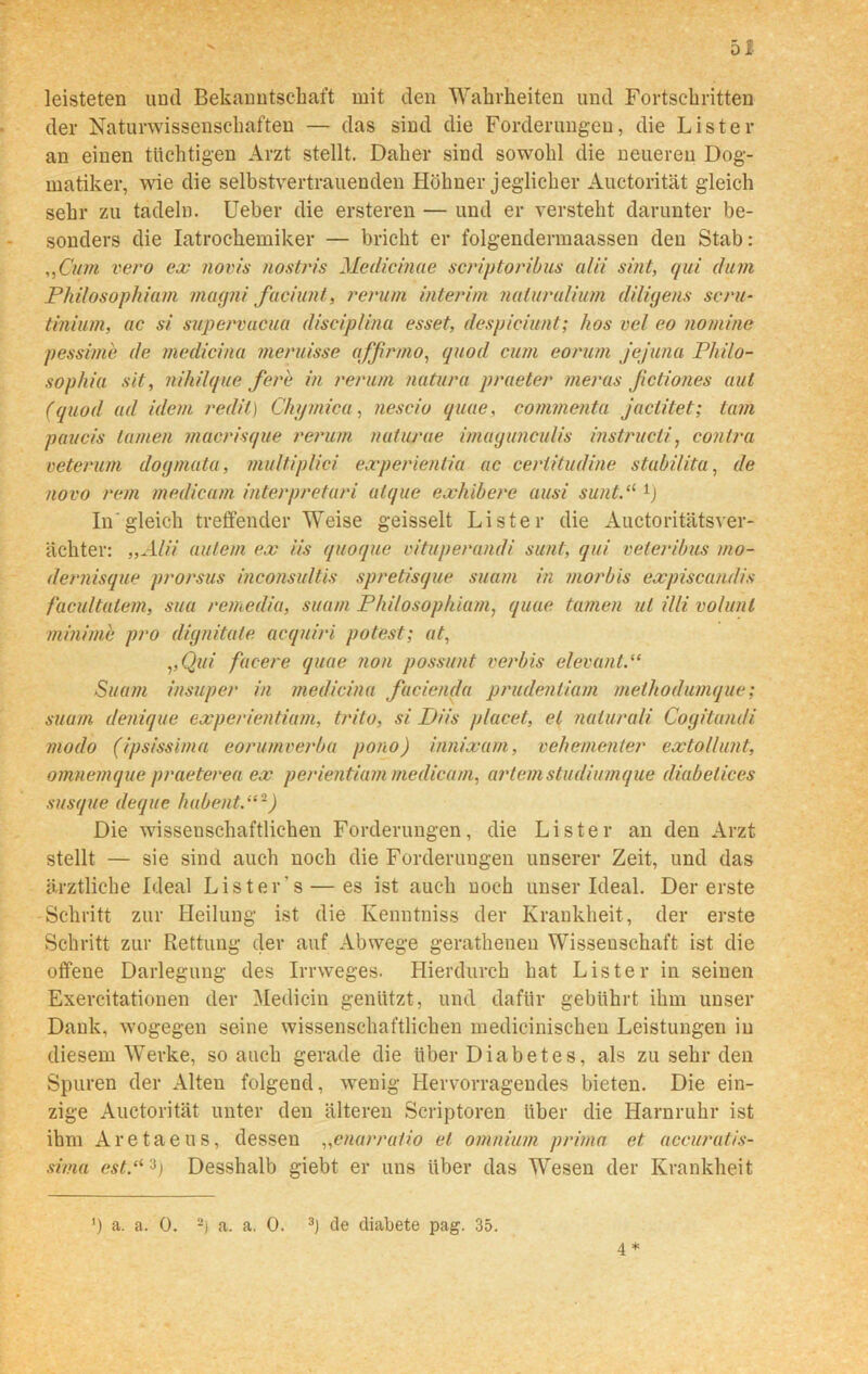 D leisteten und Bekanntschaft mit den Wahrheiten und Fortschritten der Naturwissenschaften — das sind die Forderungen, die Lister an einen tüchtigen Arzt stellt. Daher sind sowohl die neueren Dog- matiker, wie die selbstvertrauenden Hühner jeglicher Auctorität gleich sehr zu tadeln. Ueber die ersteren — und er versteht darunter be- sonders die Iatrochemiker — bricht er folgendermaassen den Stab: ,,Cum vero ex novis nostris Medicinae scriptoribus alii sint, qui dum Pliilosophiam magni faciunt, rerum interim naluralium diligens seru- tinium, ac si supervucua disciplina esset, despieiunt; hos vel eo nomine pessime de medicina meruisse affirmo, quod cum eorum Jejuna Philo- sophie sit, nihilque fere in rerum natura praeter meras Jictiones aut (quod ad idem redit) Chqmica, neseio quae, commenta jactitet; tarn paucis tarnen macrisque rerum nuturae imagunculis instructi, contra veterum dogmata, multiplici experientia ac ceriitudine stabilita, de novo rem medicam interpretari atque exhibere ausi sunt.“ In'gleich treffender Weise geisselt Lister die Auctoritätsver- äckter: „Alii aulern ex ns quoque vituperandi sunt, qui veteribus mo- dernisque prorsus inconsultis spretisque suam in morbis expiscandis facultalem, sua remedia, suam Pliilosophiam, quae tarnen ul Uli volunl minime pro dignitale acquiri potest; at, ,,Qui facere quae non possunt verbis elevant.“ Suam insuper in medicina facienda prudentiam methodumque; suam denique experientium, trito, si P)iis placet, et naiurali Cogitandi modo (ipsissima eorumverba pono) innixam, vehementer extollunt, omnemque praeterea ex perientiam medicam, artemstudiurnque diabetices susque deque habent.“2) Die wissenschaftlichen Forderungen, die Lister an den Arzt stellt — sie sind auch noch die Forderungen unserer Zeit, und das ärztliche Ideal List er's — es ist auch noch unser Ideal. Der erste Schritt zur Heilung ist die Kenntniss der Krankheit, der erste Schritt zur Rettung der auf Abwege gerathenen Wissenschaft ist die offene Darlegung des Irrweges. Hierdurch hat Lister in seinen Exercitationen der Medicin genützt, und dafür gebührt ihm unser Dank, wogegen seine wissenschaftlichen medicinischen Leistungen in diesem Werke, so auch gerade die über Diabetes, als zu sehr den Spuren der Alten folgend, wenig Hervorragendes bieten. Die ein- zige Auctorität unter den älteren Scriptoren über die Harnruhr ist ihm Aretaeus, dessen „enarratio et omnium prima et accuratis- sirna est3) Desshalb giebt er uns über das Wesen der Krankheit ’) a. a. 0. 2) a. a. 0. 3) de diabete pag. 35. 4 *