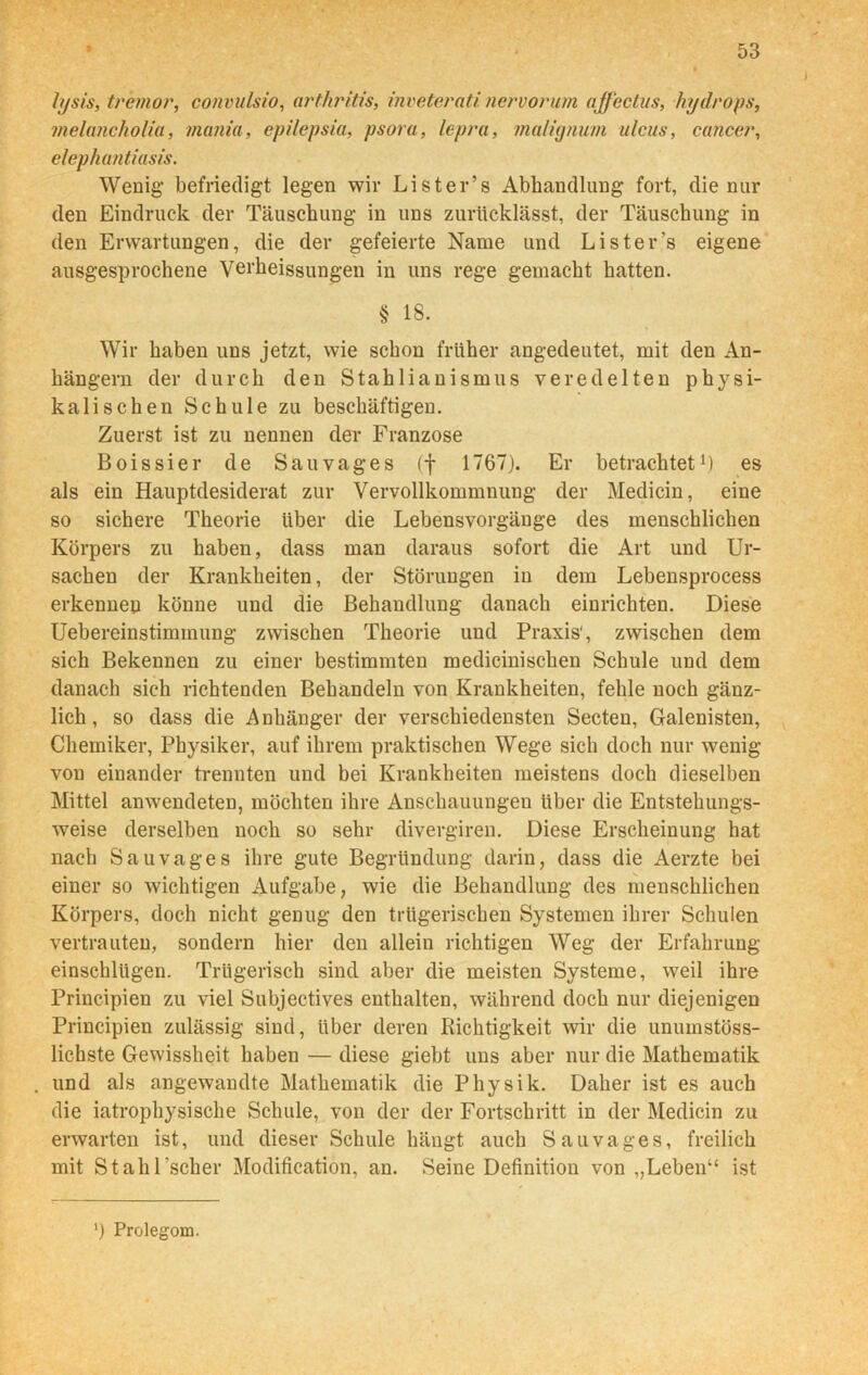 lysis, tremor, convulsio, atthritis, inveterati nervorum affectus, hydrops, melancholia, mania, epilepsia, psora, lepra, malignuni ulcus, cancer, elephantiasis. Wenig befriedigt legen wir Lister’s Abhandlung fort, die nur den Eindruck der Täuschung in uns zurücklässt, der Täuschung in den Erwartungen, die der gefeierte Name und Lister’s eigene ausgesprochene Verheissungen in uns rege gemacht hatten. § 18. Wir haben uns jetzt, wie schon früher angedeutet, mit den An- hängern der durch den Stahlianismus veredelten physi- kalischen Schule zu beschäftigen. Zuerst ist zu nennen der Franzose Boissier de Sau vages (f 1767). Er betrachtet1) es als ein Hauptdesiderat zur Vervollkommnung der Medicin, eine so sichere Theorie über die Lebensvorgänge des menschlichen Körpers zu haben, dass man daraus sofort die Art und Ur- sachen der Krankheiten, der Störungen in dem Lebensprocess erkennen könne und die Behandlung danach einrichten. Diese Uebereinstimmung zwischen Theorie und Praxis', zwischen dem sich Bekennen zu einer bestimmten medicinischen Schule und dem danach sich richtenden Behandeln von Krankheiten, fehle noch gänz- lich, so dass die Anhänger der verschiedensten Secten, Galenisten, Chemiker, Physiker, auf ihrem praktischen Wege sich doch nur wenig von einander trennten und bei Krankheiten meistens doch dieselben Mittel anwendeten, möchten ihre Anschauungen über die Entstehungs- weise derselben noch so sehr divergiren. Diese Erscheinung hat nach Sau vages ihre gute Begründung darin, dass die Aerzte bei einer so wichtigen Aufgabe, wie die Behandlung des menschlichen Körpers, doch nicht genug den trügerischen Systemen ihrer Schulen vertrauten, sondern hier den allein richtigen Weg der Erfahrung einschlügen. Trügerisch sind aber die meisten Systeme, weil ihre Principien zu viel Subjectives enthalten, während doch nur diejenigen Principien zulässig sind, über deren Richtigkeit wir die unumstöss- lichste Gewissheit haben — diese giebt uns aber nur die Mathematik und als angewandte Mathematik die Physik. Daher ist es auch die iatrophysische Schule, von der der Fortschritt in der Medicin zu erwarten ist, und dieser Schule hängt auch Sau vages, freilich mit Stahl'scher Modification, an. Seine Definition von „Leben“ ist ') Prolegom.