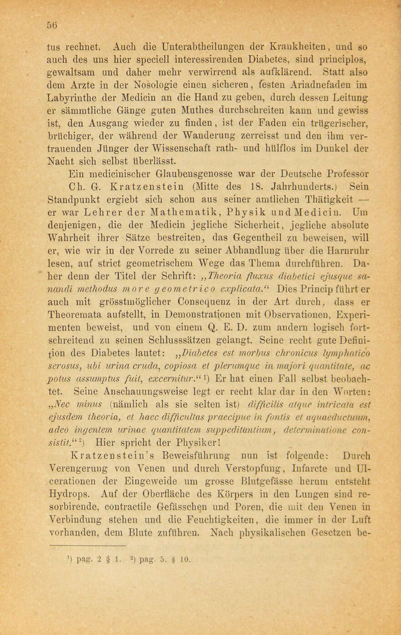 m 56 tus rechnet. Auch die Unterabtheilungen der Krankheiten, und so auch des uns hier speciell interessirenden Diabetes, sind priuciplos, gewaltsam und daher mehr verwirrend als aufklärend. Statt also dem Arzte in der Nosologie einen sicheren, festen Ariadnefaden im Labyrinthe der Medicin an die Hand zu geben, durch dessen Leitung er sämmtliche Gänge guten Mutlies durchschreiten kann und gewiss ist, den Ausgang wieder zu finden, ist der Faden ein trügerischer, brüchiger, der während der Wanderung zerreisst und den ihm ver- trauenden Jünger der Wissenschaft rath- und lnilflos im Dunkel der Nacht sich selbst überlässt. Ein medicinischer Glaubensgenosse war der Deutsche Professor Ch. G. Kratzenstein (Mitte des 18. Jahrhunderts.) Sein Standpunkt ergiebt sich schon aus seiner amtlichen Thätigkeit — er war Lehrer der Mathematik, Physik und Medicin. Um denjenigen, die der Medicin jegliche Sicherheit, jegliche absolute Wahrheit ihrer Sätze bestreiten, das Gegentheil zu beweisen, will er, wie wir in der Vorrede zu seiner Abhandlung über die Harnruhr lesen, auf strict geometrischem Wege das Thema durchführen. Da- her denn der Titel der Schrift: „Tlieoria fluxus (liabetici ejusque sa- nandi methodus more geometrico explicataDies Princip führt er auch mit grösstmöglicher Consequenz in der Art durch, dass er Theoremata aufstellt, in Demonstrationen mit Observationen, Experi- menten beweist, und von einem Q. E. D. zum andern logisch fort- schreitend zu seinen Schlusssätzen gelangt. Seine recht gute Defini- tion des Diabetes lautet: ,,Diabetes est morbus chronicus lymphatico serosus, ubi urina cruda, copiosa et plerumque in majori quantitate, ac potus assumptus fuit, excernitur.ccl) Erbat einen Fall selbstbeobach- tet. Seine Anschauungsweise legt er recht klar dar in den Worten: „Nec minus (nämlich als sie selten ist) difficilis atque intricata est ejusdem theoria, et liaec difficultas praecipue in fontis et aquaeductuum, adeo ingentem urinae quantitatem suppeditantium, determintitione con- sistit.u2) Hier spricht der Physiker! Kratzenstein’s Beweisführung nun ist folgende: Durch Verengerung von Venen und durch Verstopfung, Infarcte und Ul- cerationen der Eingeweide um grosse Blutgefässe herum entsteht Hydrops. Auf der Oberfläche des Körpers in den Lungen sind re- sorbirende, contractile Gefässchen und Poren, die mit den Venen in Verbindung stehen und die Feuchtigkeiten, die immer in der Luft vorhanden, dem Blute zuführen. Nach physikalischen Gesetzen be-