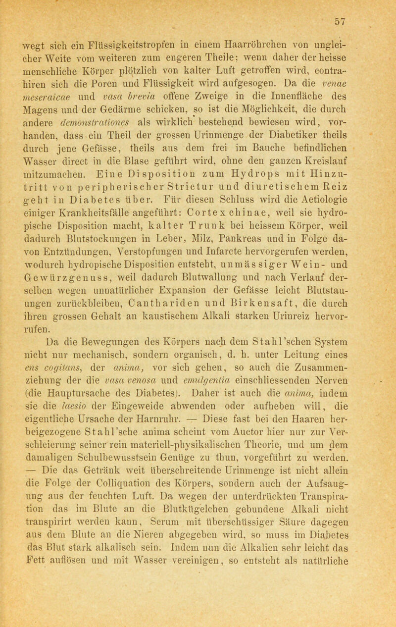 wegt sich ein Flüssigkeitstropfen in einem Haarröhrchen von unglei- cher Weite vom weiteren zum engeren Theile; wenn daher der heisse menschliche Körper plötzlich von kalter Luft getroffen wird, contra- hiren sich die Poren und Flüssigkeit wird aufgesogen. Da die venae meseraicae und vasa brevia offene Zweige in die Innenfläche des Magens und der Gedärme schicken, so ist die Möglichkeit, die durch andere äcmonstrationcs als wirklich bestehend bewiesen wird, vor- handen, dass ein Theil der grossen Urinmenge der Diabetiker theils durch jene Gefässe, theils aus dem frei im Bauche befindlichen Wasser direct in die Blase geführt wird, ohne den ganzen Kreislauf mitzumachen. Ein e Di sposi ti on zum Hydrops mit Hinzu- tritt von peripherisch er Strictur und diuretischem Reiz geht in Diabetes über. Für diesen Schluss wird die Aetiologie einiger Krankheitsfälle angeführt: Cortex chinae, weil sie hydro- pische Disposition macht, kalter Trunk bei heissem Körper, weil dadurch Blutstockungen in Leber, Milz, Pankreas und in Folge da- von Entzündungen, Verstopfungen und Infarcte hervorgerufen werden, wodurch hydropische Disposition entsteht, u n m ä s si g e r Wein- und Gewürzgenuss, weil dadurch Blutwallung und nach Verlauf der- selben wegen unnatürlicher Expansion der Gefässe leicht Blutstau- ungen Zurückbleiben, Cantliariden und Birkensaft, die durch ihren grossen Gehalt an kaustischem Alkali starken Urinreiz hervor- rufen. Da die Bewegungen des Körpers nach dem Stahl’schen System nicht nur mechanisch, sondern organisch, d. h. unter Leitung eines ens cogiians, der anima, vor sich gehen, so auch die Zusammen- ziehung der die vasa venosa und emulgentia einschliessenden Nerven (die Hauptursache des Diabetes). Daher ist auch die anima, indem sie die laesio der Eingeweide abwenden oder aufheben will, die eigentliche Ursache der Harnruhr. — Diese fast bei den Haaren her- beigezogene St ah Esche anima scheint vom Auctor hier nur zur Ver- schleierung seiner rein materiell-physikalischen Theorie, und um dem damaligen Schulbewusstsein Genüge zu thun, vorgeführt zu werden. — Die das Getränk weit überschreitende Urinmenge ist nicht allein die Folge der Colliquation des Körpers, sondern auch der Aufsaug- ung aus der feuchten Luft. Da wegen der unterdrückten Transpira- tion das im Blute an die Blutkügelchen gebundene Alkali nicht transpirirt werden kann, Serum mit überschüssiger Säure dagegen aus dem Blute an die Nieren abgegeben wird, so muss im Diabetes das Blut stark alkalisch sein. Indem nun die Alkalien sehr leicht das Fett auflösen und mit Wasser vereinigen, so entsteht als natürliche