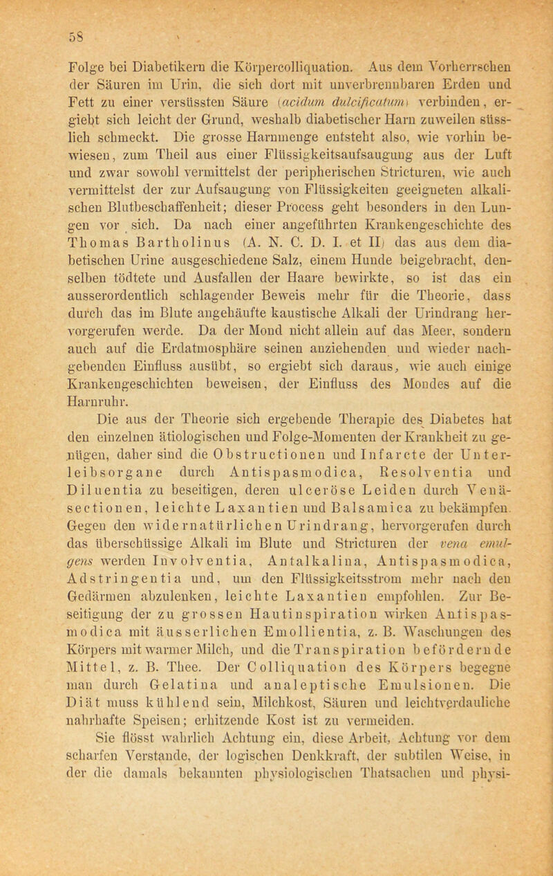 Folge bei Diabetikern die Körpercolliquation. Aus dem Vorherrschen der Säuren im Urin, die sich dort mit unverbrennbaren Erden und Fett zu einer versüssten Säure (acidum dulcificatunn verbinden, er- gielff sich leicht der Grund, weshalb diabetischer Harn zuweilen siiss- lich schmeckt. Die grosse Harnmenge entsteht also, wie vorhin be- wiesen, zum Tlieil aus einer Flüssigkeitsaufsaugung aus der Luft und zwar sowohl vermittelst der peripherischen Stricturen, wie auch vermittelst der zur Aufsaugung von Flüssigkeiten geeigneten alkali- schen Blutbeschaffenheit; dieser Process geht besonders in den Lun- gen vor sich. Da nach einer angeführten Krankengeschichte des Thomas Bartholinus (A. N. C. D. I. et II) das aus dem dia- betischen Urine ausgeschiedene Salz, einem Hunde beigebracht, den- selben tödtete und Ausfallen der Haare bewirkte, so ist das ein ausserordentlich schlagender Beweis mehr für die Theorie, dass durch das im Blute angehäufte kaustische Alkali der Urindrang her- vorgerufen werde. Da der Mond nicht allein auf das Meer, sondern auch auf die Erdatmosphäre seinen anziehenden und wieder nach- gehenden Einfluss ausübt, so ergiebt sich daraus, wie auch einige Krankengeschichten beweisen, der Einfluss des Mondes auf die Harnruhr. Die aus der Theorie sich ergebende Therapie des Diabetes hat den einzelnen ätiologischen und Folge-Momenten der Krankheit zu ge- nügen, daher sind die 0bstructionen undlnfarcte der Unter- leibsorgane durch Antispasmodica, Resolventia und Diluentia zu beseitigen, deren ulceröse Leiden durch Venä- sectionen, leichte Laxantien und Balsamica zu bekämpfen. Gegen den widernatürlichen Urindrang, hervorgerufen durch das überschüssige Alkali im Blute und Stricturen der vena emul- gens werden Inv olventia, Antalkalina, Antispasmodica, Adstringentia und, um den Flüssigkeitsstrom mehr nach den Gedärmen abzulenken, leichte Laxantien empfohlen. Zur Be- seitigung der zu grossen Hautinspiration wirken Awtispas- modica mit äusserlicken Emollientia, z. B. Waschungen des Körpers mit warmer Milch, und die Transpiration b ef ö r d e r n d e Mittel, z. B. Thee. Der Colliquation des Körpers begegne man durch Gelatina und analeptische Emulsionen. Die Diät muss kühlend sein, Milchkost, Säuren und leichtverdauliche nahrhafte Speisen; erhitzende Kost ist zu vermeiden. Sie flösst wahrlich Achtung ein, diese Arbeit, Achtung vor dem scharfen Verstände, der logischen Denkkraft, der subtilen Weise, iu der die damals bekannten physiologischen Tkatsachen und pbysi-