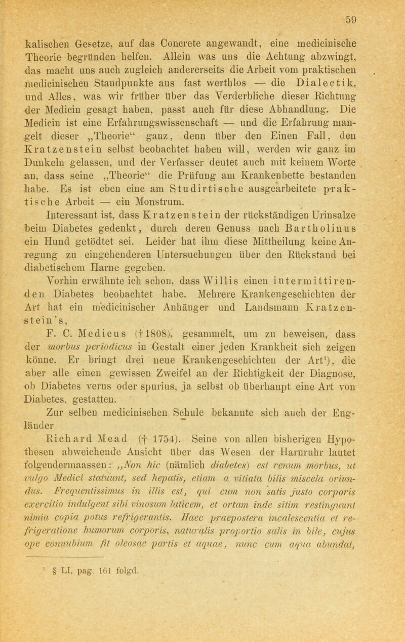 kalischen Gesetze, auf das Concrete angewandt, eine mediciniscke Theorie begründen helfen. Allein was uns die Achtung abzwingt, das macht uns auch zugleich andererseits die Arbeit vom praktischen medicinischen Standpunkte aus fast werthlos — die Dialectik, und Alles, was wir früher über das Verderbliche dieser Richtung der Medicin gesagt haben, passt auch für diese Abhandlung. Die Medicin ist eine Erfahrungswissenschaft — und die Erfahrung man- gelt dieser „Theorie“ ganz, denn über den Einen Fall, den Kratzenstein selbst beobachtet haben will, werden wir ganz im Dunkeln gelassen, und der Verfasser deutet auch mit keinem Worte an, dass seine „Theorie“ die Prüfung am Krankenbette bestanden habe. Es ist eben eine am Studirtische ausgearbeitete prak- tische Arbeit — ein Monstrum. Interessant ist, dass Kratzen stein der rückständigen Urinsalze beim Diabetes gedenkt, durch deren Genuss nach Bartholinus ein Hund getödtet sei. Leider hat ihm diese Mittheilung keine An- regung zu eingehenderen Untersuchungen über den Rückstand bei diabetischem Harne gegeben. Vorhin erwähnte ich schon, dass Willis einen iuterinittire-n- den Diabetes beobachtet habe. Mehrere Krankengeschichten der Art hat ein medicinischer Anhänger und Landsmann Kratzen- stein ’s, F. C. Medicus (11808), gesammelt, um zu beweisen, dass der morbus periodicus in Gestalt einer jeden Krankheit sich zeigen könne. Er bringt drei neue Krankengeschichten der Art1), die aber alle einen gewissen Zweifel au der Richtigkeit der Diagnose, ob Diabetes verus oder spurius, ja selbst ob überhaupt eine Art von Diabetes, gestatten. Zur selben medicinischen Schule bekannte sich auch der Eng- länder Richard Mead (f 1754). Seine von allen bisherigen Hypo- thesen abweichende Ansicht über das Wesen der Harnruhr lautet folgendermaassen: „Non hie (nämlich diahetes) est renum morbus, ut vulgo Medici statuunt, sed hepcitis, etiam a vitiala bilis miscela oriun- dus. Frequentissimus in il/is est, qui cum non sutis justo corporis exercitio indulgent sibi vinosum laticcm, et ortam inde sitim restinguunt nimia copia potus refrigeruntis. IJaec praepostera incalescentia et re- frigeratione humorum corporis, naturalis proportio sa/is in bile, cujus ope connubium fit oleosae pcirtis et aquae, nunc cum aqua abundat, 1 § LI. pag. 161 folgd.