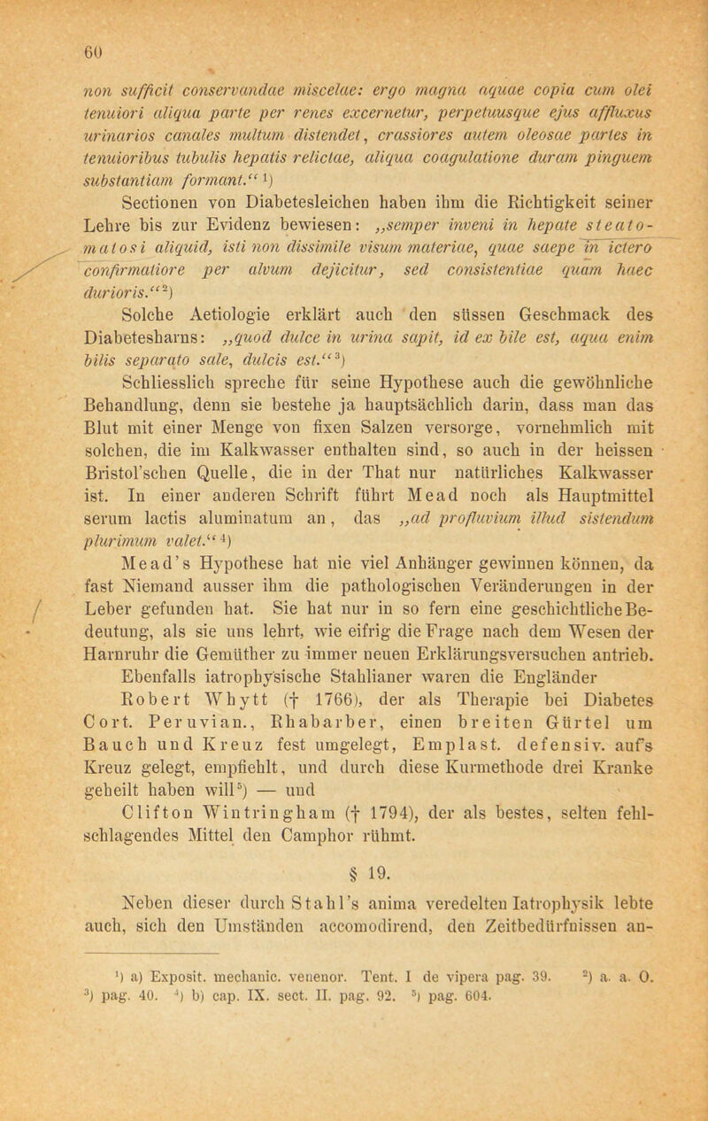 non sufficit conservandae miscelae: ergo magna aquae copia cum olei tenuiori aliqua parte per renes excernelur, perpetuusque ejus affluxus urinarios canales multum distendet, crassiores autem oleosae partes in tenuioribus tubulis hepatis relictae, aliqua coagulatione duram pinguem substantiam formant.“ 1) Sectionen von Diabetesleichen haben ihm die Richtigkeit seiner Lehre bis zur Evidenz bewiesen: ,,semper inveni in hepate steato- matosi aliquid, isti non dissimile Visum materiae, quae saepe ln ictero confirmatiore per alvum dejicitur, sed consistentiae quam haec durioris.“-) Solche Aetiologie erklärt auch den süssen Geschmack des Diabetesharns: ,,quod dulce in urina sapit, id ex bile est, aqua enim bilis separato sale, dulcis est.“* 3) Schliesslich spreche für seine Hypothese auch die gewöhnliche Behandlung, denn sie bestehe ja hauptsächlich darin, dass man das Blut mit einer Menge von fixen Salzen versorge, vornehmlich mit solchen, die im Kalkwasser enthalten sind, so auch in der heissen Bristol’schen Quelle, die in der That nur natürliches Kalkwasser ist. In einer anderen Schrift führt Mead noch als Hauptmittel serum lactis aluminatum an , das ,,ad profluvium illud sistendum plurimum valet.“4) M e a d ’ s Hypothese hat nie viel Anhänger gewinnen können, da fast Niemand ausser ihm die pathologischen Veränderungen in der Leber gefunden hat. Sie hat nur in so fern eine geschichtliche Be- deutung, als sie uns lehrt, wie eifrig die Frage nach dem Wesen der Harnruhr die Gemüther zu immer neuen Erklärungsversuchen antrieb. Ebenfalls iatrophysische Stahlianer waren die Engländer Robert Whytt (f 1766), der als Therapie bei Diabetes Cort. Peruvian., Rhabarber, einen breiten Gürtel um Bauch und Kreuz fest umgelegt, Emplast. defensiv, aufs Kreuz gelegt, empfiehlt, und durch diese Kurmethode drei Kranke geheilt haben will5) — und Clifton Wintringham (f 1794), der als bestes, selten fehl- schlagendes Mittel den Camphor rühmt. § 19. Neben dieser durch St ah l’s anima veredelten Iatrophysik lebte auch, sich den Umständen accomodirend, den Zeitbedürfuissen an- 9 a) Exposit. mechanic. venenor. Tent. I de vipera pag. 39. -) a. a. 0. 3) pag. 40. 4) b) cap. IX. sect. II. pag. 92. 5) pag. 604.