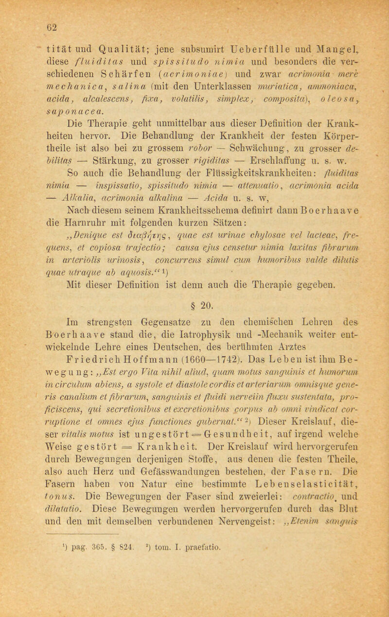 tität und Qualität; jene subsumirt Ueb er fülle und Mangel, diese fluiditas und spissitudo nimia und besonders die ver- schiedenen Schärfen (acrimoniae) und zwar acrimonia mere mechanicu, sali na (mit den Unterklassen muriatica, ammoniaca, acida, alcalescens, fixa, volatilis, Simplex, composita), oleosa sap onacea. Die Therapie geht unmittelbar aus dieser Definition der Krank- heiten hervor. Die Behandlung der Krankheit der festen Körper- teile ist also bei zu grossem robor — Schwächung, zu grosser de- bilitas — Stärkung, zu grosser rigiditas — Erschlaffung u. s. w. So auch die Behandlung der Flüssigkeitskrankheiten: fluiditas nimia — inspissatio, spissitudo nimia — atlenuatio, acrimonia acida — Alkalia, acrimonia alkalina — Acida u. s. w, Nach diesem seinem Krankheitsscbema definirt dann Boerhaave die Harnruhr mit folgenden kurzen Sätzen: „Denique est dictßqrrjs, quae est urinae chylosae vel lucteae, fre- quens, et copiosa trajectio; causa ejus censelur nimia laxitas fibrarum in urteriolis urinosis, concurrens simul cum humoribus valde dilutis quae utraque ab aquosis.“l) Mit dieser Definition ist denn auch die Therapie gegeben. § 20. Im strengsten Gegensätze zu den chemischen Lehren des Boerhaave stand die, die Iatrophysik und -Mechanik weiter ent- wickelnde Lehre eines Deutschen, des berühmten Arztes Friedrich Hoffmann (1660—1742). Das Leben ist ihm Be- wegung: „Est ergo Vita nihil aliud, quam tnotus sanguinis et humorum incirculum abiens, a systole et diastole cor dis et arteriarum omnisque gene- ris canalium et fibrarum, sanguinis et fluidi nerveiin fluxu sustentata, pro- fciscens, qui secretionibus et excretionibus corpus ab omni vindicat cor- ruptione et omnes ejus functiones gubernat.“2) Dieser Kreislauf, die- ser vitalis motus ist u n g e s t ö r t = G e s u n dh e i t, auf irgend welche Weise gestört = Krankheit. Der Kreislauf wird hervorgerufen durch Bewegungen derjenigen Stoffe, aus denen die festen Theile, also auch Herz und Gefässwandungen bestehen, der Fasern. Die Fasern haben von Natur eine bestimmte Lebeuselasticität, tonus. Die Bewegungen der Faser sind zweierlei: contractio% und dilatatio. Diese Bewegungen werden hervorgerufeD durch das Blut und den mit demselben verbundenen Nervengeist: „Etenim sanguis ') pag. 365. § 824. 2) tom. I. praefatio.