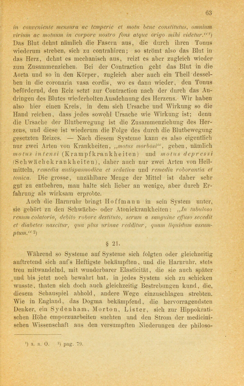 in conveniente mcnsura ac temperte et motu bene consütutus, omnium virium ac motuum in corpore nostro fons atque origo mihi vicletur.“v) Das Blut dehnt nämlich die Fasern aus, die durch ihren Tonus wiederum streben, sich zu contrahiren; so strömt also das Blut in das Herz, dehnt es mechanisch aus, reizt es aber zugleich wieder zum Zusammenziehen. Bei der Contraction geht das Blut in die Aorta und so in den Körper, zugleich aber auch ein Theil dessel- ben in die coronaria vasa cordis, wo es dann wieder, den Tonus befördernd, den Reiz setzt zur Contraction nach der durch das An- dringen des Blutes wiederholten Ausdehnung des Herzens. Wir haben also hier einen Kreis, in dem sieh Ursache und Wirkung so die Hand reichen, dass jedes sowohl Ursache wie Wirkung ist; denn die Ursache der Blutbewegung ist die Zusammenziehung des Her- zens, und diese ist wiederum die Folge des durch die Blutbewegung gesetzten Reizes. — Nach diesem Systeme kann es also eigentlich nur zwei Arten von Krankheiten, „motus morbosi“, geben, nämlich ?notus intensi (Krampfkrankheiten) und motus depressi (Schwächekrankheiten), daher auch nur zwei Arten von Heil- mitteln, remedia antispasmodica et sedativa und remedia roborantia et tonica. Die grosse, unzählbare Menge der Mittel ist daher sehr gut zu entbehren, man halte sich lieber an wenige, aber durch Er- fahrung als wirksam erprobte. Auch die Harnruhr bringt Hoffman n in sein System unter, sie gehört zu den Schwäche- oder Atoniekrankheiten : „In tubuloso renum colatorio, debito robore destituto, serum a sanguine effuso seccdit et diabetes nascitur, qua plus urinae redditur, quam liquidum assum- ptum.“2) § 21. Während so Systeme auf Systeme sich folgten oder gleichzeitig auftretend sich auf’s Heftigste bekämpften, und die Harnruhr, stets treu mitwandelnd, mit wunderbarer Elasticität, die sie auch später und bis jetzt noch bewahrt bat, in jedes System sich zu schicken wusste, thaten sich doch auch gleichzeitig Bestrebungen kund, die, diesem Schauspiel abhold, andere Wege einzuschlagen strebten. Wie in England, das Dogma bekämpfend, die hervorragendsten Denker, ein Sydenham, Morton, List er, sich zur Hippokrati- schen Höhe emporzuarbeiten suchten und den Strom der medieini- schen Wissenschaft aus den versumpften Niederungen der philoso- ') a. a. 0. 2) pag. 79.