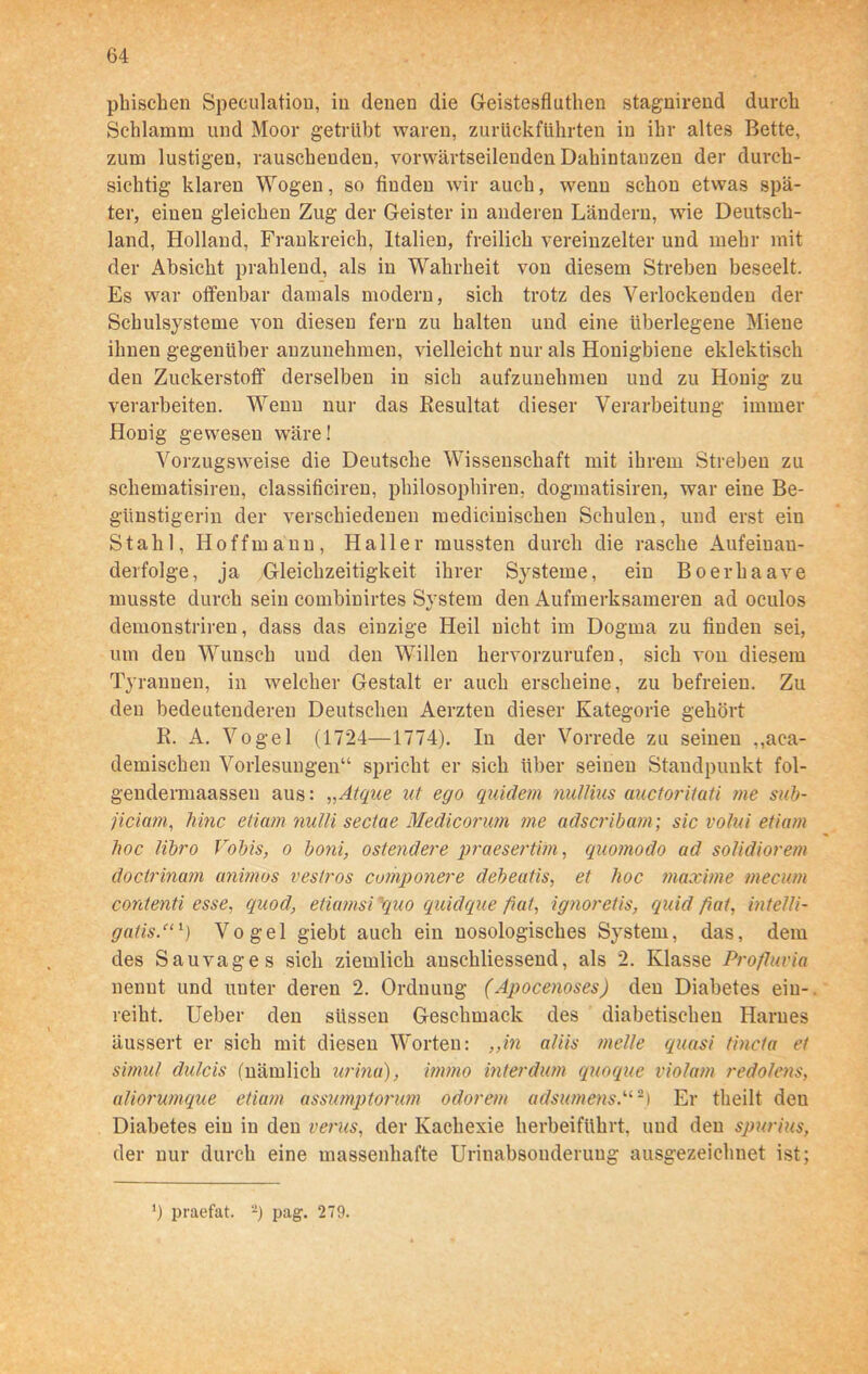 phischen Speculation, in denen die Geistesfluthen stagnirend durch Schlamm und Moor getrübt waren, zurückführten in ihr altes Bette, zum lustigen, rauschenden, vorwärtseileuden Dahintanzen der durch- sichtig klaren Wogen, so finden wir auch, wenn schon etwas spä- ter, einen gleichen Zug der Geister in anderen Ländern, wie Deutsch- land, Holland, Frankreich, Italien, freilich vereinzelter und mehr mit der Absicht prahlend, als in Wahrheit von diesem Streben beseelt. Es war offenbar damals modern, sich trotz des Verlockenden der Schulsysteme von diesen fern zu halten und eine überlegene Miene ihnen gegenüber anzunehmen, vielleicht nur als Honigbiene eklektisch den Zuckerstoff derselben in sich aufzunehmen und zu Honig zu verarbeiten. Wenn nur das Resultat dieser Verarbeitung immer Honig gewesen wäre! Vorzugsweise die Deutsche Wissenschaft mit ihrem Streben zu schematisiren, classificiren, philosophiren, dogmatisiren, war eine Be- günstigerin der verschiedenen medicinischen Schulen, und erst ein Stahl, Hoffmann, Haller mussten durch die rasche Aufeinan- derfolge, ja Gleichzeitigkeit ihrer Systeme, ein Boerhaave musste durch sein combinirtes System den Aufmerksameren ad oculos demonstriren, dass das einzige Heil nicht im Dogma zu finden sei, um den Wunsch und den Willen hervorzurufen, sich von diesem Tyrannen, in welcher Gestalt er auch erscheine, zu befreien. Zu den bedeutenderen Deutschen Aerzten dieser Kategorie gehört R. A. Vogel (1724—1774). In der Vorrede zu seinen ,^en- demischen Vorlesungen“ spricht er sich über seinen Standpunkt fol- gendermaassen aus: „Atque ut ego quidetn nullius auctorituti me sub- jiciam, liinc etiam nulli sectae Medicorum me adscribam; sic volui etiam hoc libro Vobis, o boni, ostendere praesertihi, quomodo ad solidiorem docirinam animos veslros componere debeatis, et hoc maxime mecum contenti esse, quod, etiamsi quo quidque fiat, ignoretis, quid fiat, intelli- gatis.“‘) Vogel giebt auch ein nosologisches System, das, dem des Sau vag es sich ziemlich anschliessend, als 2. Klasse Profluvia nennt und unter deren 2. Ordnung (Apocenoses) den Diabetes eiu- reiht. Ueber den süssen Geschmack des diabetischen Harnes äussert er sich mit diesen Worten: „in aliis melle quasi tincta et simul dulcis (nämlich urina), immo interdum quoque violam redolens, aliorumque etiam assumptonm odorem adsumens.u-) Er theilt den Diabetes ein iu den verus, der Kachexie herbeiführt, und den spurius, der nur durch eine massenhafte Urinabsonderuug ausgezeichnet ist; *) praefat. 2) pag. 279.