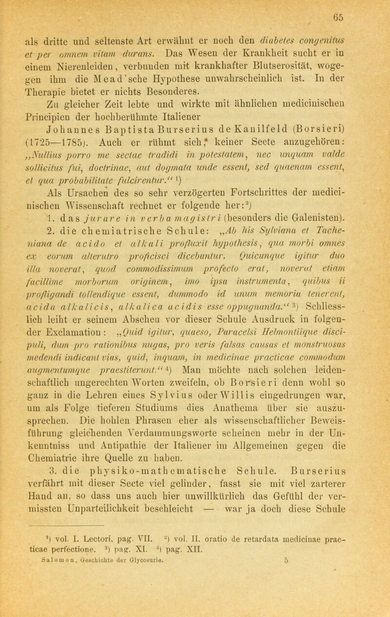 als dritte und seltenste Art erwähnt er noch den diubetes congenitus et per omnem vitam durans. Das Wesen der Krankheit sucht er in einem Nierenleiden, verbunden mit krankhafter Blutserosität, woge- gen ihm die Mead’sche Hypothese unwahrscheinlich ist. In der Therapie bietet er nichts Besonderes. Zu gleicher Zeit lebte und wirkte mit ähnlichen medicinischeu Principieu der hochberühmte Italiener Johannes Baptista Burserius deKanilfeld (Borsieri) (1725—1785). Auch er rühmt sich* keiner Secte anzugehören: „Nullius porro me sectae tradidi in potestatem, nec unquam valde soUieitus fui, doctrinae, aut dogmata unde essent, sed quaenam essent, et qua probabiütate fulcirentur.“ ') Als Ursachen des so sehr verzögerten Fortschrittes der rnedici- nischen Wissenschaft rechnet er folgende her:2) 1. das jurure in v er b a magistri (besonders die Galenisten). 2. die chemiatrische Schule: „Ab his Sylviana et Tache- niana de acido et alkali profluxit hypotliesis, qua tnorbi omnes ex eorum alteruiro proßcisci dicebuntur. Quicunque igitur duo illa noverat, quod commodissimum profecto erat, noverat etiam facillime morbonmi originem, imo ipsa instrumenta, quibus ii pro/ligandi toüendique essent, dummodo id unum memoria tenerent, acida alkali cis, alkali ca ucidis esse oppugnunda.“ 3) Schliess- lich leiht er seinem Abscheu vor dieser Schule Ausdruck in folgen- der Exclamation : „Quid igitur, quaeso, Paracelsi Helmontiique disci- puli, dum pro rutionibus nugus, pro veris falsas causas et monstruosus medendi indicant vias, quid, inquam, in medicinue practicae commodum augmentumque praestiterunt.“4) Man möchte nach solchen leiden- schaftlich ungerechten Worten zweifeln, ob Borsieri denn wohl so ganz in die Lehren eines Sylvius oder Willis eiugedrungen war, um als Folge tieferen Studiums dies Anathema über sie auszu- sprechen. Die hohlen Phrasen eher als wissenschaftlicher Beweis- führung gleichenden Verdammungsworte scheinen mehr in der Un- keuntniss und Antipathie der Italiener im Allgemeinen gegen die Chemiatrie ihre Quelle zu haben. 3. die physiko-mathematische Schule. Burserius verfährt mit dieser Secte viel gelinder, fasst sie mit viel zarterer Hand an, so dass uns auch hier unwillkürlich das Gefühl der ver- missten Unparteilichkeit beschleicht — war ja doch diese Schule *) vol. I. Lectori, pag. VII. vol. II. oratio de retardata medicinae prac- ticae perfectione. 3) pag. XI. 4) pag. XII. Salomon, Geschichte der Glycosurie. 5