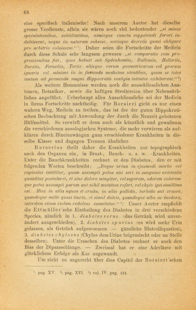 eine specifisch italienische! Nach unserem Auctor hat dieselbe grosse Verdienste, allein sie wären noch viel bedeutender „si minus speculationibus, subtilitatibus, nimioque cuncta suppelendi furori in- dulsissent, neque iis naturam subesse, novisque decretis quasi obligare pro arbitrio voluisseni.“') Daher seien die Fortschritte der Medicin durch diese Schule sehr langsam gewesen ,,si comparatio cum pro- gressionibus fiat, quos habuit sub Sydenhamiis, Balloniis, Holler iis, Durelis, Ferneliis, Tortis aliisque rerum geometricarum vel prorsus ignaris vel minime iis in facienda medicinu utentibus, qmm se totes iantum ad premenda magni Hippocratis vestigia intentos ex hi bereut.“2) Als weitere Hemmnisse werden noch die ausschliesslichen .Ana- tomen, Botaniker, sowie die heftigen Streitereien Uber Nebensäch- liches angeführt. ITeberhaupt alles Ausschliessliche sei der Medicin in ihrem Fortschritte nachtheilig. Für Borsieri giebt es nur einen wahren Weg, Medicin zu treiben, das ist der der guten Hippokrati- schen Beobachtung mit Anwendung der durch die Neuzeit gebotenen Htilfsmittel. So verwirft er denn auch als künstlich und gewaltsam die verschiedenen nosologischen Systeme, die mehr verwirren als auf- klären durch Hineinzwängen ganz verschiedener Krankheiten in die- selbe Klasse und dagegen Trennen ähnlicher. Burserius theilt daher die Krankheiten nur topographisch nach den Organen ein, in Brust-, Bauch- u. s. w. -Krankheiten. Unter die Bauchkrankheiten rechnet er den Diabetes, den er mit folgenden Worten beschreibt: ,,Itaque urina in ejusmodi morbo vel copiosius emittitur, quam assumpti potus aut seri in sanguine existentis quantitas postularet, et sine dolore mingitur, velsaporem, odorem colorem- que potus assumpti parum aut nihil mutatum refert, velchyfo ipsismillima est. Hinc in aliis aquea et cruda, in aliis pallida, turbida aut crassa, quandoque melle quasi tincta, et simul dulcis, quandoque alba ac inodora, interdum etiam violam redolens emmittitur.“3) Unser Auctor empfiehlt die Ettm liller ’sche Eintheilung des Diabetes in drei verschiedene Species, nämlich in 1. di ab et es v erus (das Getränk wird unver- ändert ausgeschieden), 2. diabetes spur ins (es wird mehr Urin gelassen, als Getränk aufgenommen — gänzliche Blutcolliquation), 3. diabetes chylosus (Chylus demUrine beigemischt oder au Stelle desselben). Unter die Ursachen des Diabetes rechuet er auch den Biss der Dipsasschlange. — Zweimal hat er eine Aderlässe mit glücklichem Erfolge als Kur angewandt. Um nicht zu ungerecht über dies Capitel der Borsieri'sehen ’) pag. XV. 2) pag. XVI. 3) vol. IV. pag. 424.