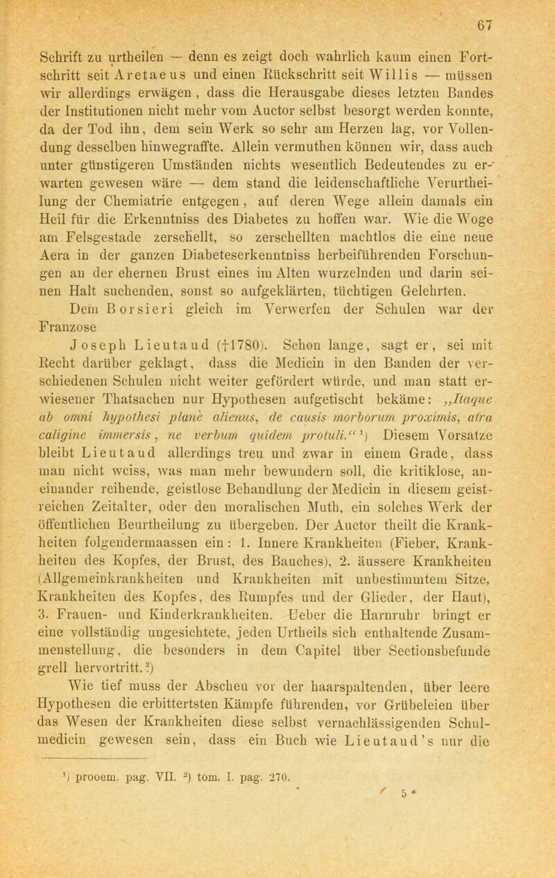 Schrift zu urtheilen — denn es zeigt doch wahrlich kaum einen Fort- schritt seit Aretaeus und einen Rückschritt seit Willis — müssen wir allerdings erwägen , dass die Herausgabe dieses letzten Bandes der Institutionen nicht mehr vom Auctor selbst besorgt werden konnte, da der Tod ihn, dem sein Werk so sehr am Herzen lag, vor Vollen- dung desselben hinwegraffte. Allein vermuthen können wir, dass auch unter günstigeren Umständen nichts wesentlich Bedeutendes zu er- warten gewesen wäre — dem stand die leidenschaftliche Verurthei- lung der Chemiatrie entgegen , auf deren Wege allein damals ein Heil für die Erkenntniss des Diabetes zu hoffen war. Wie die Woge am Felsgestade zerschellt, so zerschellten machtlos die eine neue Aera in der ganzen Diabeteserkenntniss herbeiführenden Forschun- gen an der ehernen Brust eines im Alten wurzelnden und darin sei- nen Halt suchenden, sonst so aufgeklärten, tüchtigen Gelehrten. Dein Borsieri gleich im Verwerfen der Schulen war der Franzose Joseph Lieutaud (fl780). Schon lange, sagt er, sei mit Recht darüber geklagt, dass die Medicin in den Banden der ver- schiedenen Schulen nicht weiter gefördert würde, und man statt er- wiesener Thatsachen nur Hypothesen aufgetischt bekäme: „Itaque ab omni hypothesi plane alienus, de cuusis morborum proxitnis, alra caligine immersis, ne verbum quidem proluli.“1) Diesem Vorsatze bleibt Lieutaud allerdings treu und zwar in einem Grade, dass man nicht wciss, was man mehr bewundern soll, die kritiklose, an- einander reihende, geistlose Behandlung der Medicin in diesem geist- reichen Zeitalter, oder den moralischen Muth, ein solches Werk der öffentlichen Beurtheilung zu übergehen. Der Auctor theilt die Krank- heiten folgendermaassen ein : 1. Innere Krankheiten (Fieber, Krank- heiten des Kopfes, der Brust, des Bauches), 2. äussere Krankheiten (Allgemeinkrankheiten und Krankheiten mit unbestimmtem Sitze, Krankheiten des Kopfes, des Rumpfes und der Glieder, der Haut), 3. Frauen- und Kinderkrankheiten. Ueber die Harnruhr bringt er eine vollständig ungesichtete, jeden Urtheils sich enthaltende Zusam- menstellung, die besonders in dem Capitel über Sectionsbefuude grell hervortritt. ?) Wie tief muss der Abscheu vor der haarspaltenden, über leere Hypothesen die erbittertsten Kämpfe führenden, vor Grübeleien über das Wesen der Krankheiten diese selbst vernachlässigenden Schul- medicin gewesen sein, dass ein Buch wie Lieutaud’s nur die / 5 * ') prooem. pag. VII. 2) tom. I. pag. 270.